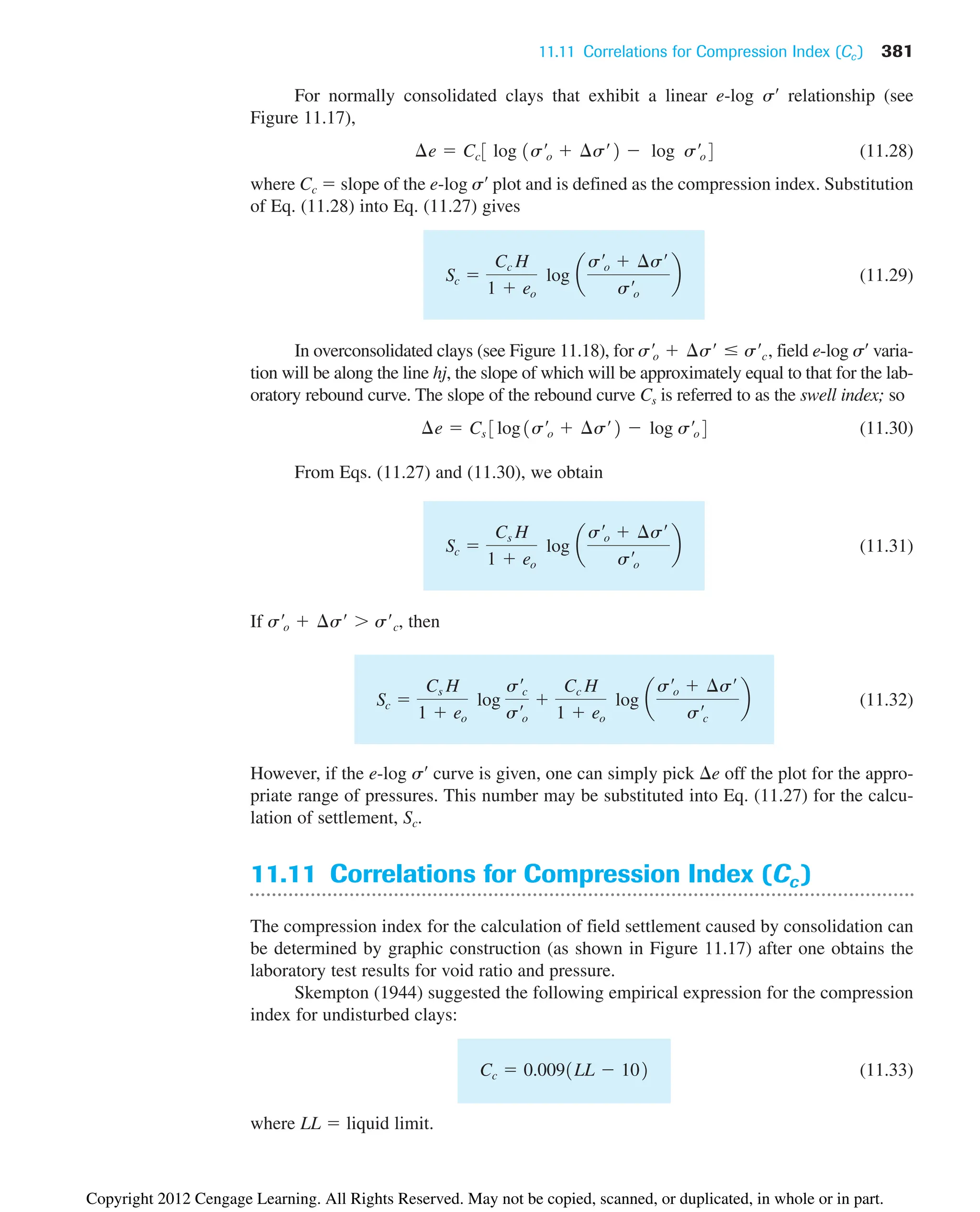 11.11 Correlations for Compression Index (Cc ) 381
For normally consolidated clays that exhibit a linear e-log s¿ relationship (see
Figure 11.17),
(11.28)
where Cc  slope of the e-log s¿ plot and is defined as the compression index. Substitution
of Eq. (11.28) into Eq. (11.27) gives
(11.29)
In overconsolidated clays (see Figure 11.18), for field e-log s¿ varia-
tion will be along the line hj, the slope of which will be approximately equal to that for the lab-
oratory rebound curve. The slope of the rebound curve Cs is referred to as the swell index; so
(11.30)
From Eqs. (11.27) and (11.30), we obtain
(11.31)
If then
(11.32)
However, if the e-log s¿ curve is given, one can simply pick e off the plot for the appro-
priate range of pressures. This number may be substituted into Eq. (11.27) for the calcu-
lation of settlement, Sc.
11.11 Correlations for Compression Index (Cc )
The compression index for the calculation of field settlement caused by consolidation can
be determined by graphic construction (as shown in Figure 11.17) after one obtains the
laboratory test results for void ratio and pressure.
Skempton (1944) suggested the following empirical expression for the compression
index for undisturbed clays:
(11.33)
where LL  liquid limit.
Cc  0.0091LL  102
Sc 
Cs H
1  eo
log
s¿c
s¿o

Cc H
1  eo
log a
s¿o  ¢s¿
s¿c
b
s¿o  ¢s¿  s¿c,
Sc 
Cs H
1  eo
log a
s¿o  ¢s¿
s¿o
b
¢e  Cs 3log1s¿o  ¢s¿2  log s¿o4
s¿o  ¢s¿ s¿c,
Sc 
Cc H
1  eo
log a
s¿o  ¢s¿
s¿o
b
¢e  Cc3 log 1s¿o  ¢s¿2  log s¿o4
Copyright 2012 Cengage Learning. All Rights Reserved. May not be copied, scanned, or duplicated, in whole or in part.
 