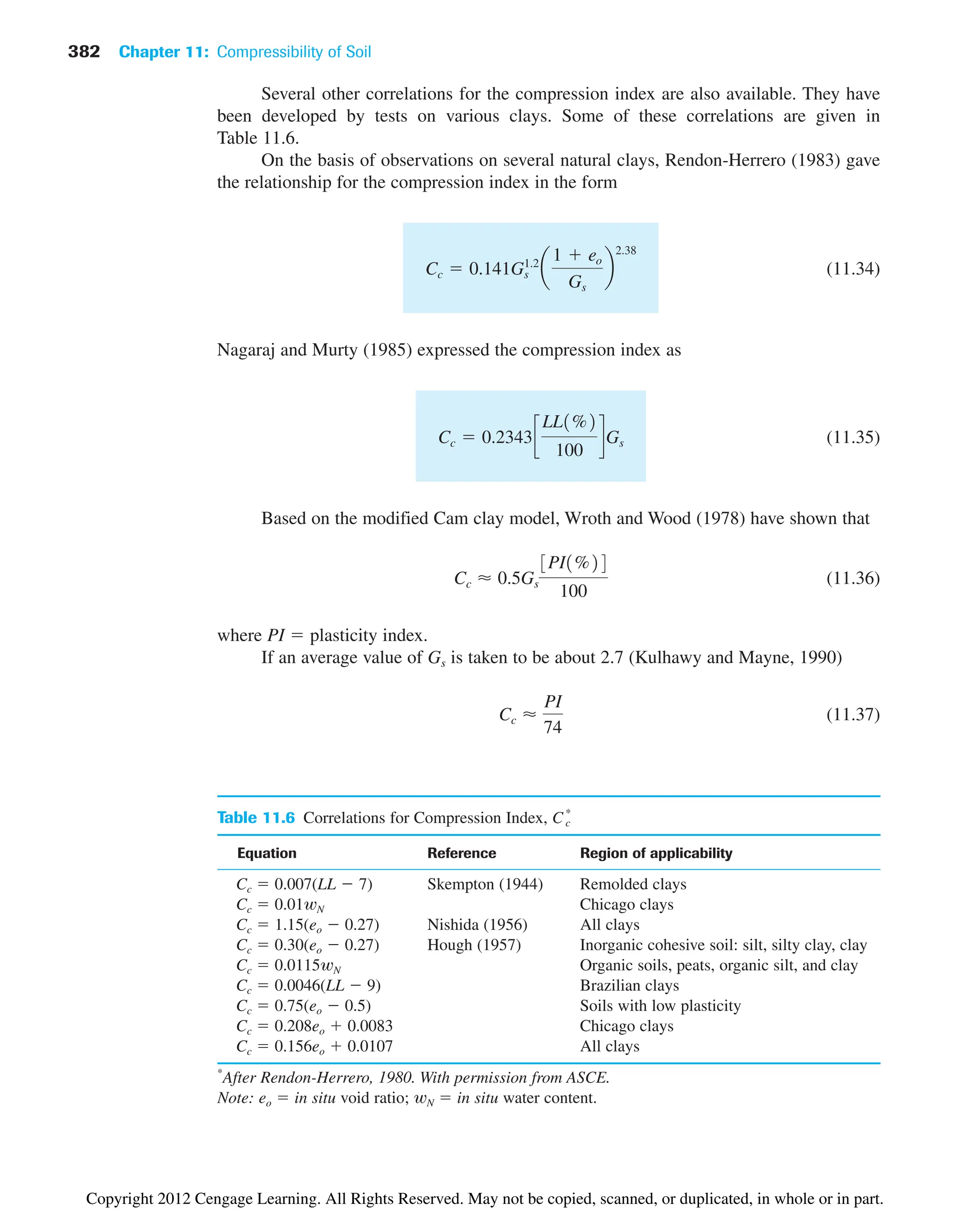 382 Chapter 11: Compressibility of Soil
Table 11.6 Correlations for Compression Index,
Equation Reference Region of applicability
Cc  0.007(LL  7) Skempton (1944) Remolded clays
Cc  0.01wN Chicago clays
Cc  1.15(eo  0.27) Nishida (1956) All clays
Cc  0.30(eo  0.27) Hough (1957) Inorganic cohesive soil: silt, silty clay, clay
Cc  0.0115wN Organic soils, peats, organic silt, and clay
Cc  0.0046(LL  9) Brazilian clays
Cc  0.75(eo  0.5) Soils with low plasticity
Cc  0.208eo  0.0083 Chicago clays
Cc  0.156eo  0.0107 All clays
*
After Rendon-Herrero, 1980. With permission from ASCE.
Note: eo  in situ void ratio; wN  in situ water content.
Cc
*
Several other correlations for the compression index are also available. They have
been developed by tests on various clays. Some of these correlations are given in
Table 11.6.
On the basis of observations on several natural clays, Rendon-Herrero (1983) gave
the relationship for the compression index in the form
(11.34)
Nagaraj and Murty (1985) expressed the compression index as
(11.35)
Based on the modified Cam clay model, Wroth and Wood (1978) have shown that
(11.36)
where PI  plasticity index.
If an average value of Gs is taken to be about 2.7 (Kulhawy and Mayne, 1990)
(11.37)
Cc ⬇
PI
74
Cc ⬇ 0.5Gs
3PI1%24
100
Cc  0.2343c
LL1%2
100
dGs
Cc  0.141G1.2
s a
1  eo
Gs
b
2.38
Copyright 2012 Cengage Learning. All Rights Reserved. May not be copied, scanned, or duplicated, in whole or in part.
 