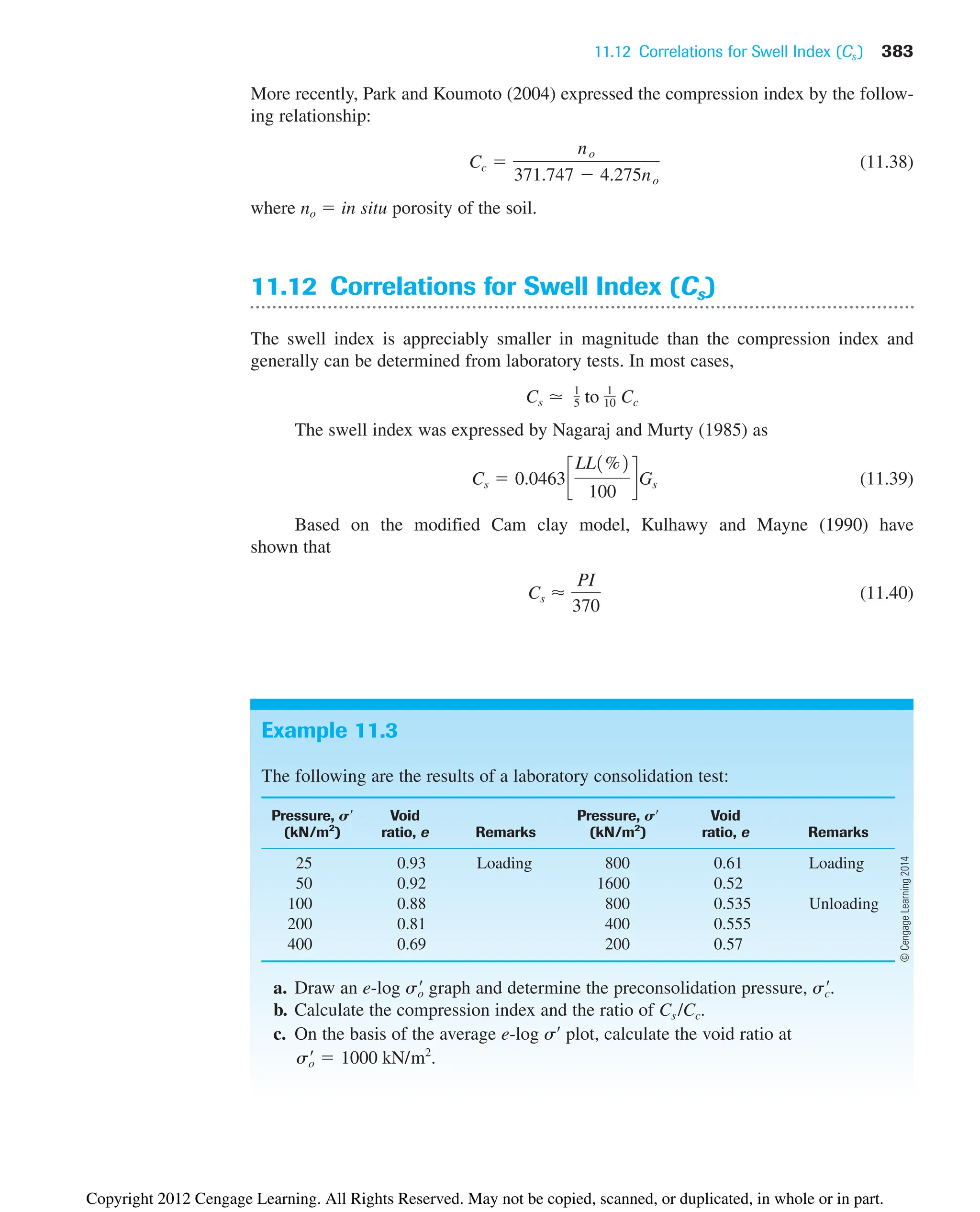 11.12 Correlations for Swell Index (Cs ) 383
Example 11.3
The following are the results of a laboratory consolidation test:
Pressure, S¿ Void Pressure, S¿ Void
(kN/m2
) ratio, e Remarks (kN/m2
) ratio, e Remarks
25 0.93 Loading 800 0.61 Loading
50 0.92 1600 0.52
100 0.88 800 0.535 Unloading
200 0.81 400 0.555
400 0.69 200 0.57
a. Draw an e-log graph and determine the preconsolidation pressure, .
b. Calculate the compression index and the ratio of Cs /Cc.
c. On the basis of the average e-log s¿ plot, calculate the void ratio at
.
s¿
o  1000 kN/m2
s¿
c
s¿
o
More recently, Park and Koumoto (2004) expressed the compression index by the follow-
ing relationship:
(11.38)
where no  in situ porosity of the soil.
11.12 Correlations for Swell Index (Cs)
The swell index is appreciably smaller in magnitude than the compression index and
generally can be determined from laboratory tests. In most cases,
The swell index was expressed by Nagaraj and Murty (1985) as
(11.39)
Based on the modified Cam clay model, Kulhawy and Mayne (1990) have
shown that
(11.40)
Cs ⬇
PI
370
Cs  0.0463c
LL1%2
100
dGs
Cs ⯝ 1
5 to 1
10 Cc
Cc 
no
371.747  4.275no
©
Cengage
Learning
2014
Copyright 2012 Cengage Learning. All Rights Reserved. May not be copied, scanned, or duplicated, in whole or in part.
 