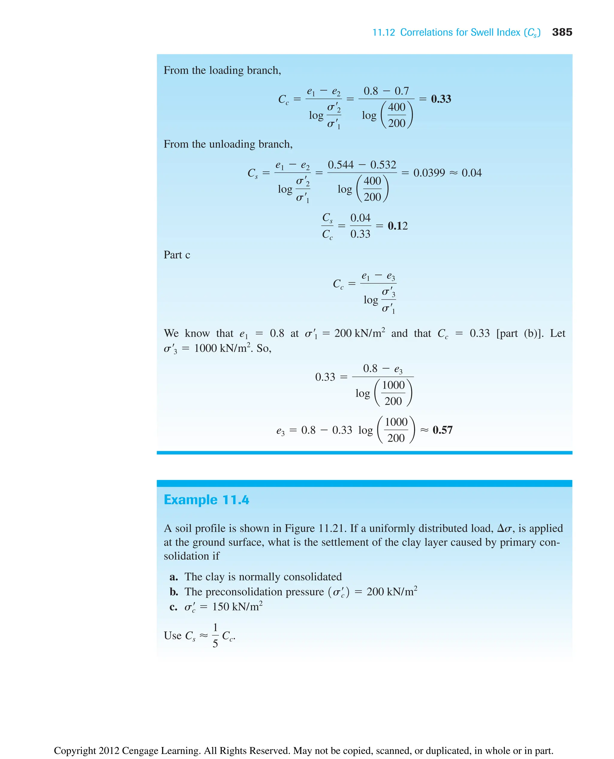 11.12 Correlations for Swell Index (Cs ) 385
Example 11.4
A soil profile is shown in Figure 11.21. If a uniformly distributed load, s, is applied
at the ground surface, what is the settlement of the clay layer caused by primary con-
solidation if
a. The clay is normally consolidated
b. The preconsolidation pressure
c.
Use Cs ⬇
1
5
Cc.
s¿
c  150 kN/m2
1s¿
c2  200 kN/m2
From the loading branch,
From the unloading branch,
Part c
We know that e1  0.8 at and that Cc  0.33 [part (b)]. Let
. So,
e3  0.8  0.33 log a
1000
200
b ⬇ 0.57
0.33 
0.8  e3
log a
1000
200
b
s¿3  1000 kN/m2
s¿1  200 kN/m2
Cc 
e1  e3
log
s¿3
s¿1
Cs
Cc

0.04
0.33
 0.12
Cs 
e1  e2
log
s¿2
s¿1

0.544  0.532
log a
400
200
b
 0.0399 ⬇ 0.04
Cc 
e1  e2
log
s¿2
s¿1

0.8  0.7
log a
400
200
b
 0.33
Copyright 2012 Cengage Learning. All Rights Reserved. May not be copied, scanned, or duplicated, in whole or in part.
 