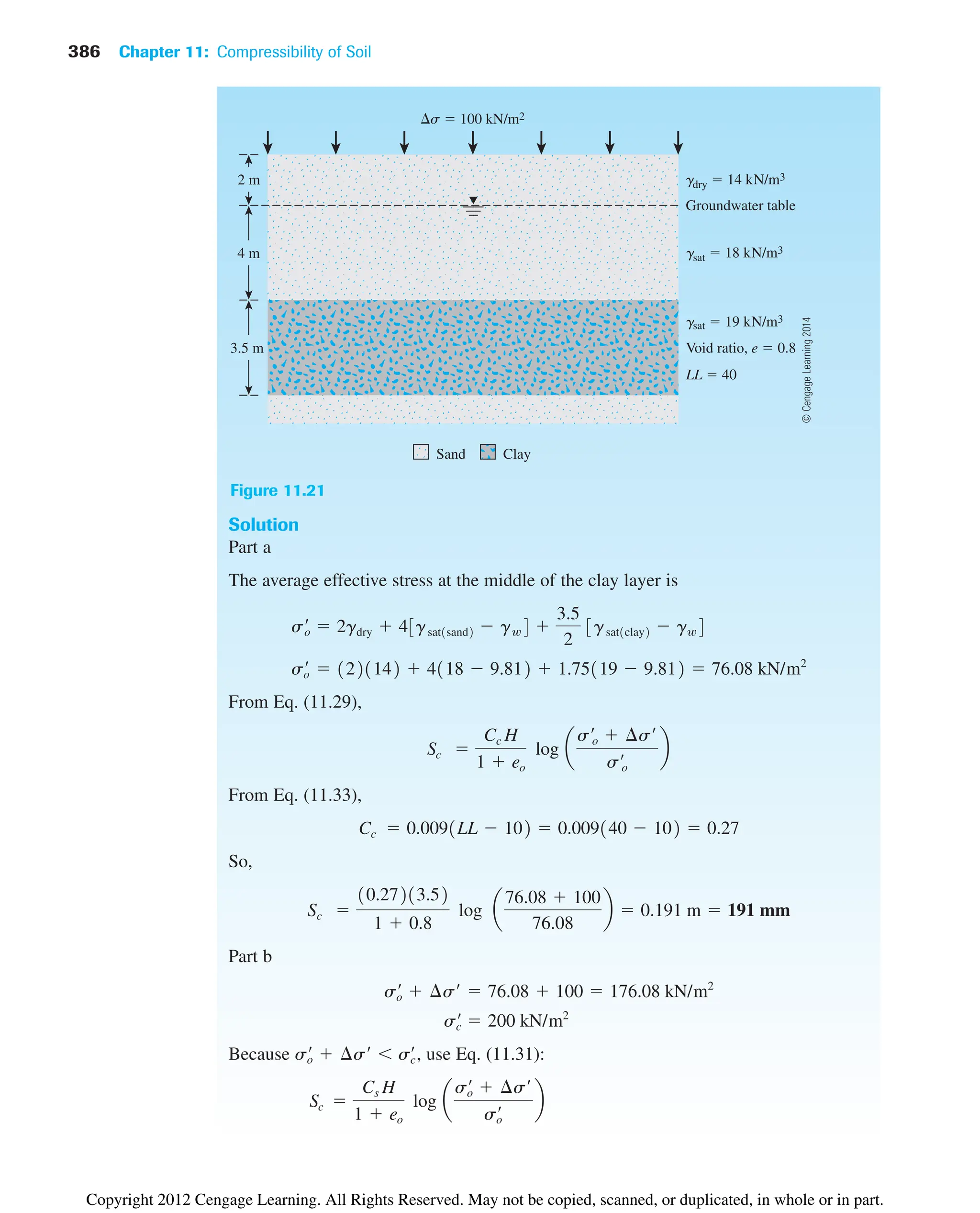 Solution
Part a
The average effective stress at the middle of the clay layer is
From Eq. (11.29),
From Eq. (11.33),
So,
Part b
Because use Eq. (11.31):
Sc 
Cs H
1  eo
log a
s¿
o  ¢s¿
s¿
o
b
s¿
o  ¢s¿  s¿
c,
s¿
c  200 kN/m2
s¿
o  ¢s¿  76.08  100  176.08 kN/m2
Sc 
10.27213.52
1  0.8
log a
76.08  100
76.08
b  0.191 m  191 mm
Cc  0.0091LL  102  0.009140  102  0.27
Sc 
Cc H
1  eo
log a
s¿o  ¢s¿
s¿o
b
s¿
o  1221142  4118  9.812  1.75119  9.812  76.08 kN/m2
s¿
o  2gdry  43gsat1sand2  gw4 
3.5
2
3gsat1clay2  gw4
s  100 kN/m2
Groundwater table
gdry  14 kN/m3
gsat  18 kN/m3
gsat  19 kN/m3
Void ratio, e  0.8
LL  40
Sand
2 m
4 m
3.5 m
Clay
Figure 11.21
386 Chapter 11: Compressibility of Soil
©
Cengage
Learning
2014
Copyright 2012 Cengage Learning. All Rights Reserved. May not be copied, scanned, or duplicated, in whole or in part.
 