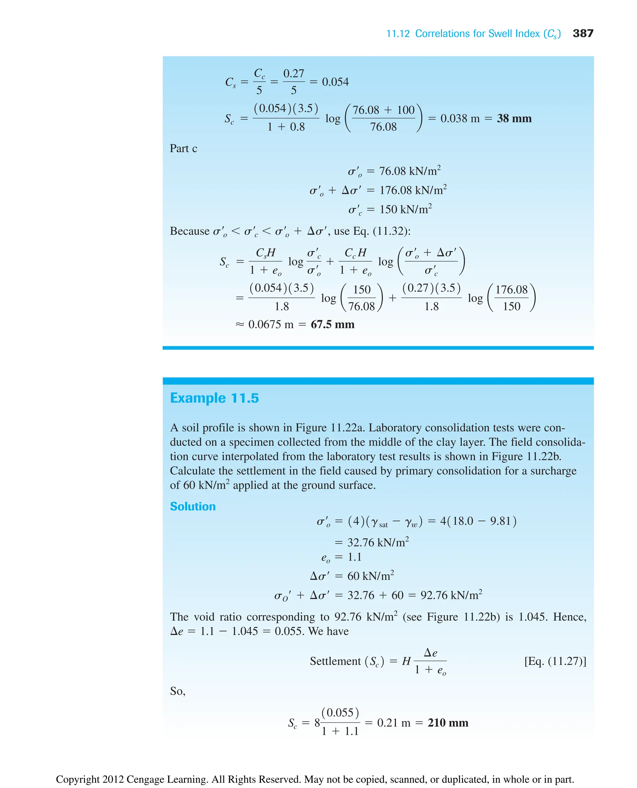 11.12 Correlations for Swell Index (Cs ) 387
Example 11.5
A soil profile is shown in Figure 11.22a. Laboratory consolidation tests were con-
ducted on a specimen collected from the middle of the clay layer. The field consolida-
tion curve interpolated from the laboratory test results is shown in Figure 11.22b.
Calculate the settlement in the field caused by primary consolidation for a surcharge
of 60 kN/m2
applied at the ground surface.
Solution
The void ratio corresponding to 92.76 kN/m2
(see Figure 11.22b) is 1.045. Hence,
e  1.1  1.045  0.055. We have
[Eq. (11.27)]
So,
Sc  8
10.0552
1  1.1
 0.21 m  210 mm
Settlement 1Sc2  H
¢e
1  eo
sO¿  ¢s¿  32.76  60  92.76 kN/m2
¢s¿  60 kN/m2
eo  1.1
 32.76 kN/m2
s¿o  1421gsat  gw2  4118.0  9.812
Part c
Because use Eq. (11.32):
⬇ 0.0675 m  67.5 mm

10.054213.52
1.8
log a
150
76.08
b 
10.27213.52
1.8
log a
176.08
150
b
Sc 
CsH
1  eo
log
s¿c
s¿o

Cc H
1  eo
log a
s¿o  ¢s¿
s¿c
b
s¿o  s¿c  s¿o  ¢s¿,
s¿c  150 kN/m2
s¿o  ¢s¿  176.08 kN/m2
s¿o  76.08 kN/m2
Sc 
10.054213.52
1  0.8
log a
76.08  100
76.08
b  0.038 m  38 mm
Cs 
Cc
5

0.27
5
 0.054
Copyright 2012 Cengage Learning. All Rights Reserved. May not be copied, scanned, or duplicated, in whole or in part.
 
