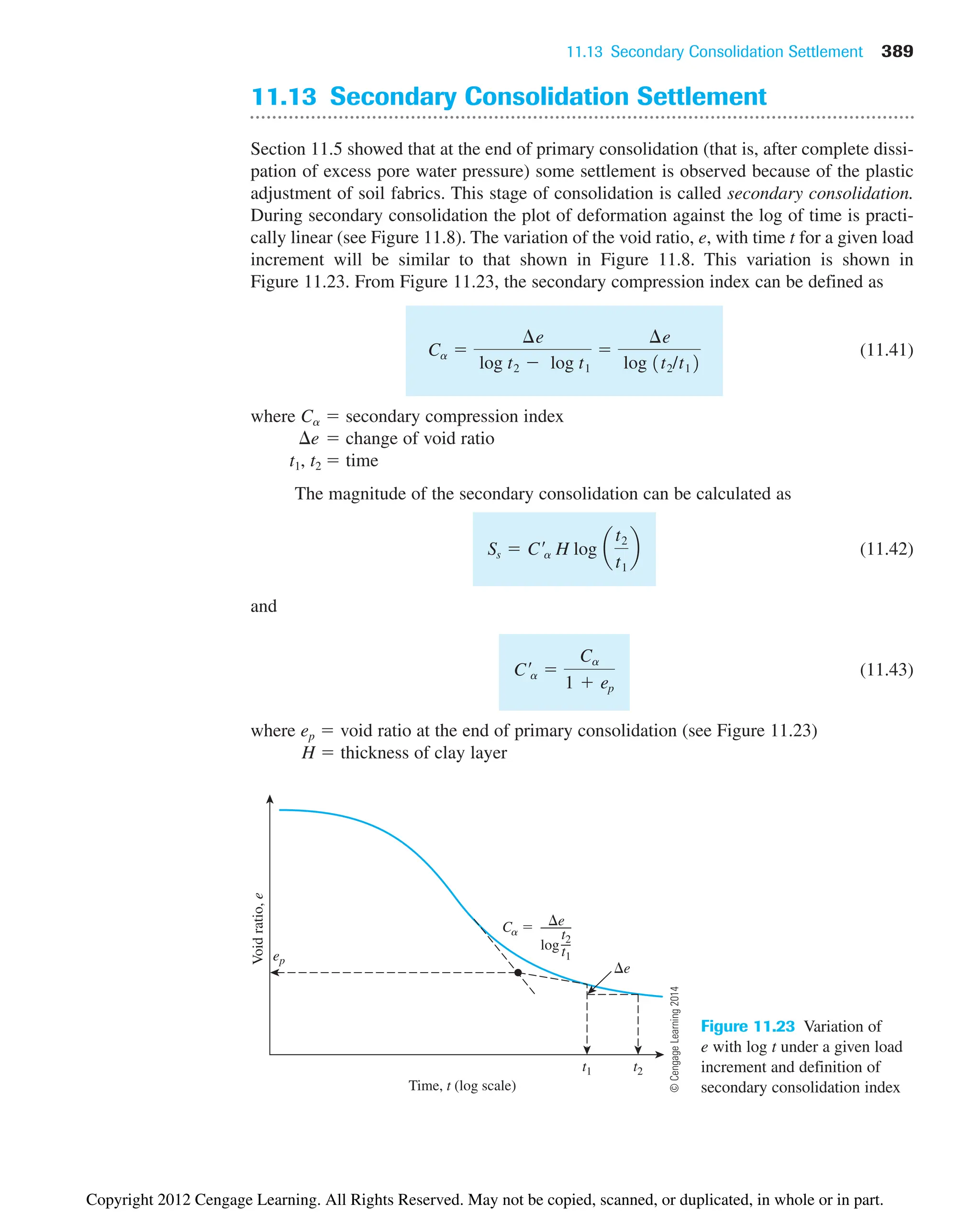 11.13 Secondary Consolidation Settlement 389
Void
ratio,
e
Time, t (log scale)
t1
e
e
log
t2
t1
Ca 
ep
t2
Figure 11.23 Variation of
e with log t under a given load
increment and definition of
secondary consolidation index
11.13 Secondary Consolidation Settlement
Section 11.5 showed that at the end of primary consolidation (that is, after complete dissi-
pation of excess pore water pressure) some settlement is observed because of the plastic
adjustment of soil fabrics. This stage of consolidation is called secondary consolidation.
During secondary consolidation the plot of deformation against the log of time is practi-
cally linear (see Figure 11.8). The variation of the void ratio, e, with time t for a given load
increment will be similar to that shown in Figure 11.8. This variation is shown in
Figure 11.23. From Figure 11.23, the secondary compression index can be defined as
(11.41)
where Ca  secondary compression index
e  change of void ratio
t1, t2  time
The magnitude of the secondary consolidation can be calculated as
(11.42)
and
(11.43)
where ep  void ratio at the end of primary consolidation (see Figure 11.23)
H  thickness of clay layer
C¿a 
Ca
1  ep
Ss  C¿a H log a
t2
t1
b
Ca 
¢e
log t2  log t1

¢e
log 1t2/t12
©
Cengage
Learning
2014
Copyright 2012 Cengage Learning. All Rights Reserved. May not be copied, scanned, or duplicated, in whole or in part.
 
