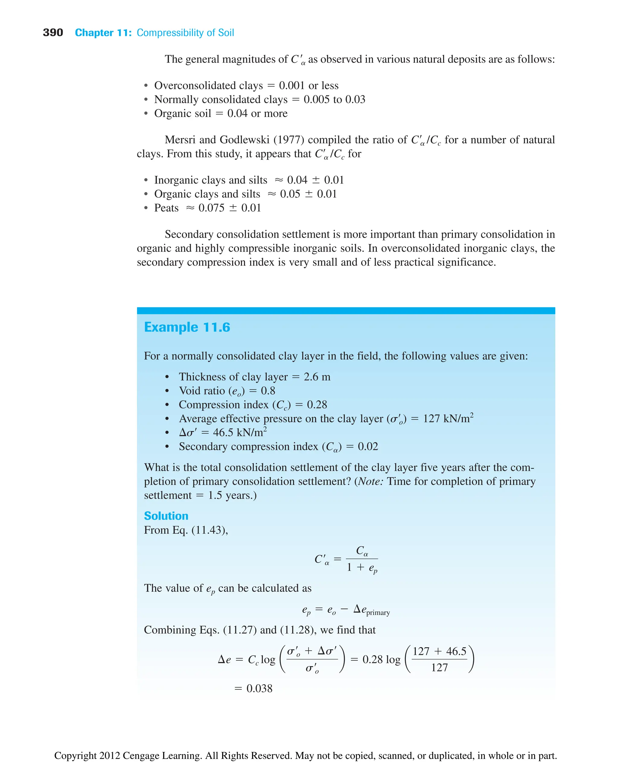 390 Chapter 11: Compressibility of Soil
Example 11.6
For a normally consolidated clay layer in the field, the following values are given:
• Thickness of clay layer  2.6 m
• Void ratio (eo)  0.8
• Compression index (Cc)  0.28
• Average effective pressure on the clay layer (s¿o)  127 kN/m2
• s¿  46.5 kN/m2
• Secondary compression index (Ca)  0.02
What is the total consolidation settlement of the clay layer five years after the com-
pletion of primary consolidation settlement? (Note: Time for completion of primary
settlement  1.5 years.)
Solution
From Eq. (11.43),
The value of ep can be calculated as
Combining Eqs. (11.27) and (11.28), we find that
 0.038
¢e  Cc log a
s¿o  ¢s¿
s¿o
b  0.28 log a
127  46.5
127
b
ep  eo  ¢eprimary
C¿a 
Ca
1  ep
The general magnitudes of as observed in various natural deposits are as follows:
• Overconsolidated clays  0.001 or less
• Normally consolidated clays  0.005 to 0.03
• Organic soil  0.04 or more
Mersri and Godlewski (1977) compiled the ratio of C¿a /Cc for a number of natural
clays. From this study, it appears that C¿a /Cc for
• Inorganic clays and silts
• Organic clays and silts
• Peats
Secondary consolidation settlement is more important than primary consolidation in
organic and highly compressible inorganic soils. In overconsolidated inorganic clays, the
secondary compression index is very small and of less practical significance.
⬇ 0.075 0.01
⬇ 0.05 0.01
⬇ 0.04 0.01
C¿a
Copyright 2012 Cengage Learning. All Rights Reserved. May not be copied, scanned, or duplicated, in whole or in part.
 