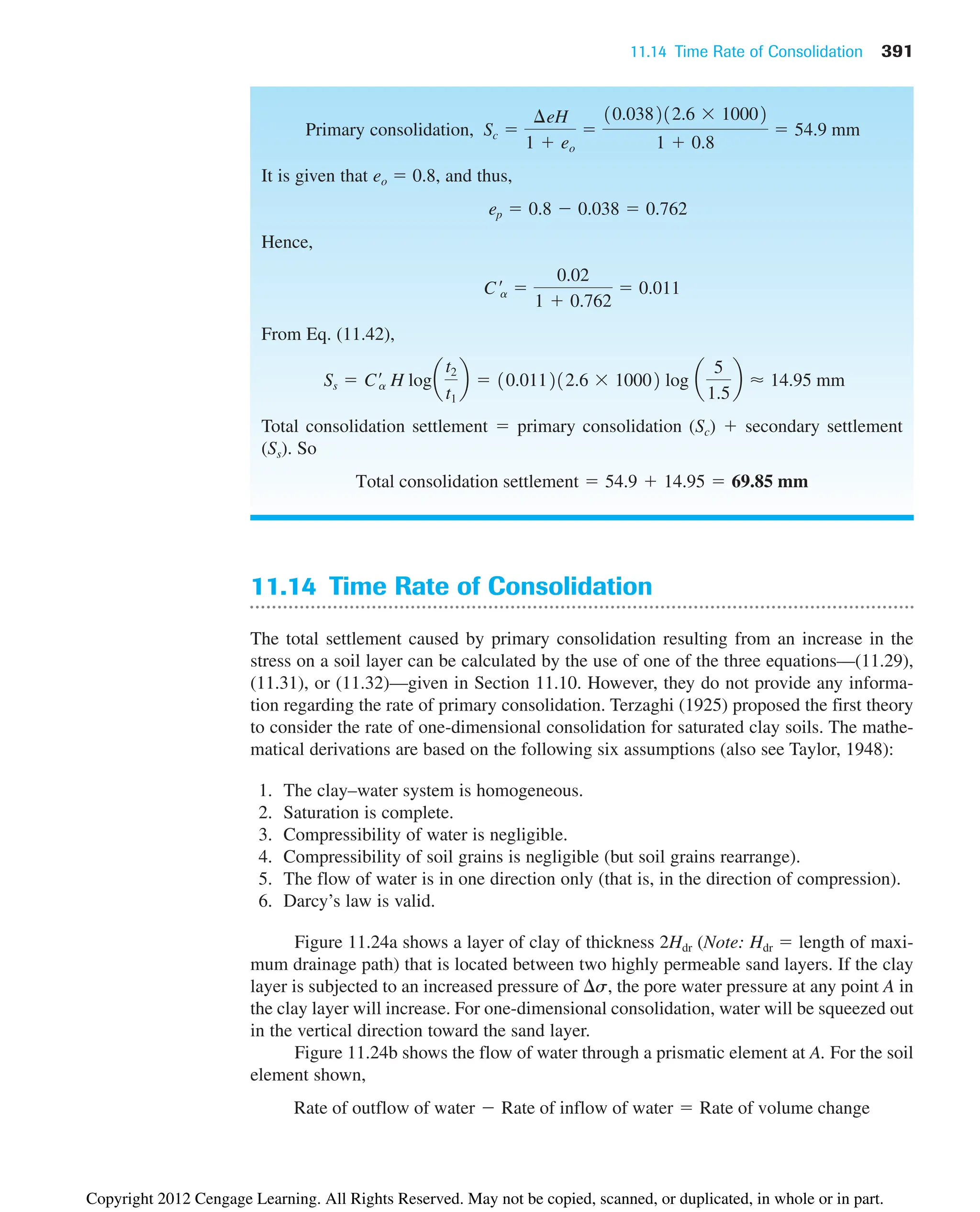 11.14 Time Rate of Consolidation 391
11.14 Time Rate of Consolidation
The total settlement caused by primary consolidation resulting from an increase in the
stress on a soil layer can be calculated by the use of one of the three equations—(11.29),
(11.31), or (11.32)—given in Section 11.10. However, they do not provide any informa-
tion regarding the rate of primary consolidation. Terzaghi (1925) proposed the first theory
to consider the rate of one-dimensional consolidation for saturated clay soils. The mathe-
matical derivations are based on the following six assumptions (also see Taylor, 1948):
1. The clay–water system is homogeneous.
2. Saturation is complete.
3. Compressibility of water is negligible.
4. Compressibility of soil grains is negligible (but soil grains rearrange).
5. The flow of water is in one direction only (that is, in the direction of compression).
6. Darcy’s law is valid.
Figure 11.24a shows a layer of clay of thickness 2Hdr (Note: Hdr  length of maxi-
mum drainage path) that is located between two highly permeable sand layers. If the clay
layer is subjected to an increased pressure of s, the pore water pressure at any point A in
the clay layer will increase. For one-dimensional consolidation, water will be squeezed out
in the vertical direction toward the sand layer.
Figure 11.24b shows the flow of water through a prismatic element at A. For the soil
element shown,
Rate of outflow of water  Rate of inflow of water  Rate of volume change
Primary consolidation,
It is given that eo  0.8, and thus,
Hence,
From Eq. (11.42),
Total consolidation settlement  primary consolidation (Sc)  secondary settlement
(Ss). So
Total consolidation settlement  54.9  14.95  69.85 mm
Ss  C¿
a H loga
t2
t1
b  10.011212.6  10002 log a
5
1.5
b ⬇ 14.95 mm
C¿a 
0.02
1  0.762
 0.011
ep  0.8  0.038  0.762
Sc 
¢eH
1  eo

10.038212.6  10002
1  0.8
 54.9 mm
Copyright 2012 Cengage Learning. All Rights Reserved. May not be copied, scanned, or duplicated, in whole or in part.
 