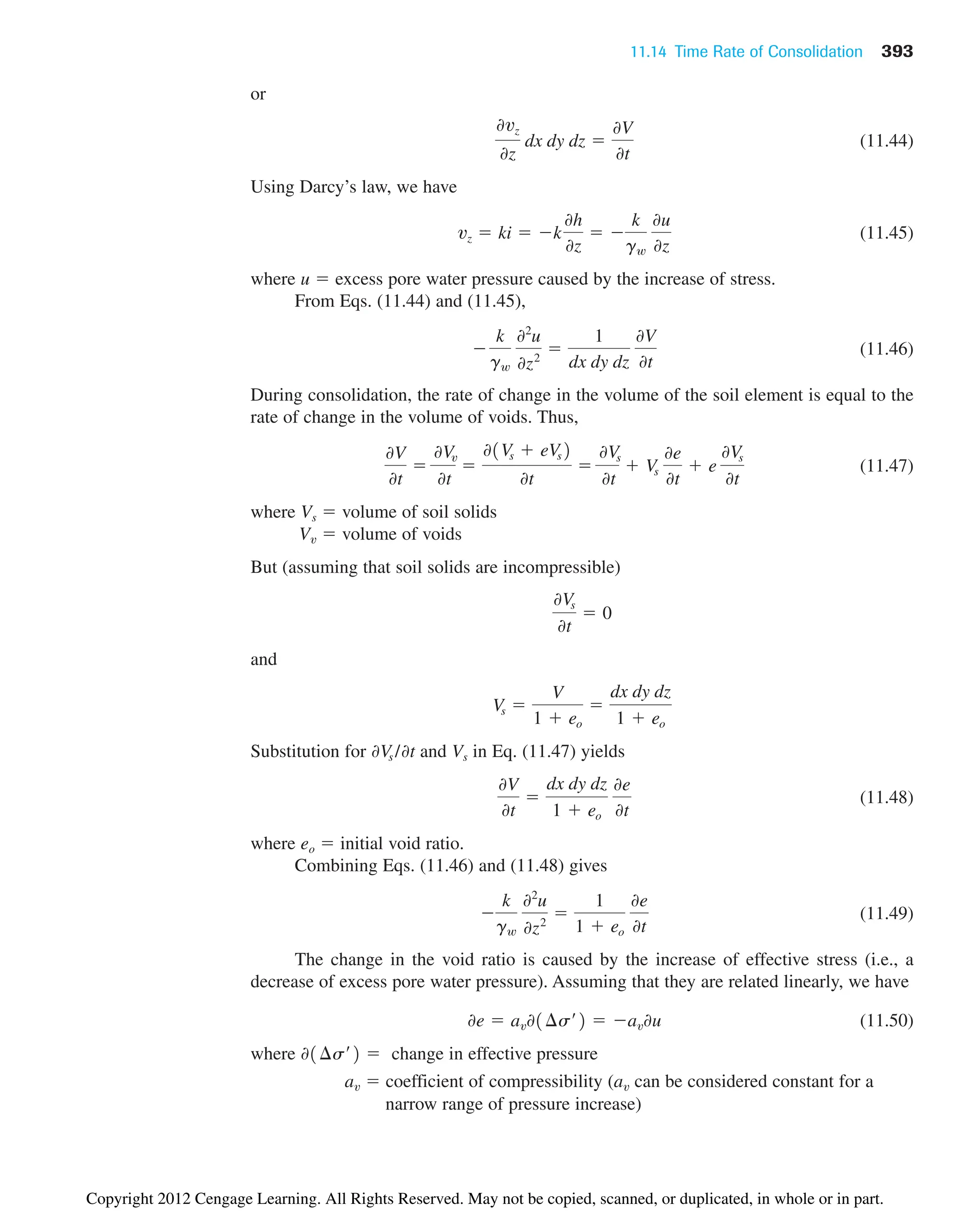 11.14 Time Rate of Consolidation 393
or
(11.44)
Using Darcy’s law, we have
(11.45)
where u  excess pore water pressure caused by the increase of stress.
From Eqs. (11.44) and (11.45),
(11.46)
During consolidation, the rate of change in the volume of the soil element is equal to the
rate of change in the volume of voids. Thus,
(11.47)
where Vs  volume of soil solids
Vv  volume of voids
But (assuming that soil solids are incompressible)
and
Substitution for and Vs in Eq. (11.47) yields
(11.48)
where eo  initial void ratio.
Combining Eqs. (11.46) and (11.48) gives
(11.49)
The change in the void ratio is caused by the increase of effective stress (i.e., a
decrease of excess pore water pressure). Assuming that they are related linearly, we have
(11.50)
where change in effective pressure
av  coefficient of compressibility (av can be considered constant for a
narrow range of pressure increase)
01¢s¿2 
0e  av01¢s¿2  av0u

k
gw
02
u
0z2

1
1  eo
0e
0t
0V
0t

dx dy dz
1  eo
0e
0t
0Vs /0t
Vs 
V
1  eo

dx dy dz
1  eo
0Vs
0t
 0
0V
0t

0Vv
0t

01Vs  eVs2
0t

0Vs
0t
 Vs
0e
0t
 e
0Vs
0t

k
gw
02
u
0z2

1
dx dy dz
0V
0t
vz  ki  k
0h
0z
 
k
gw
0u
0z
0vz
0z
dx dy dz 
0V
0t
Copyright 2012 Cengage Learning. All Rights Reserved. May not be copied, scanned, or duplicated, in whole or in part.
 