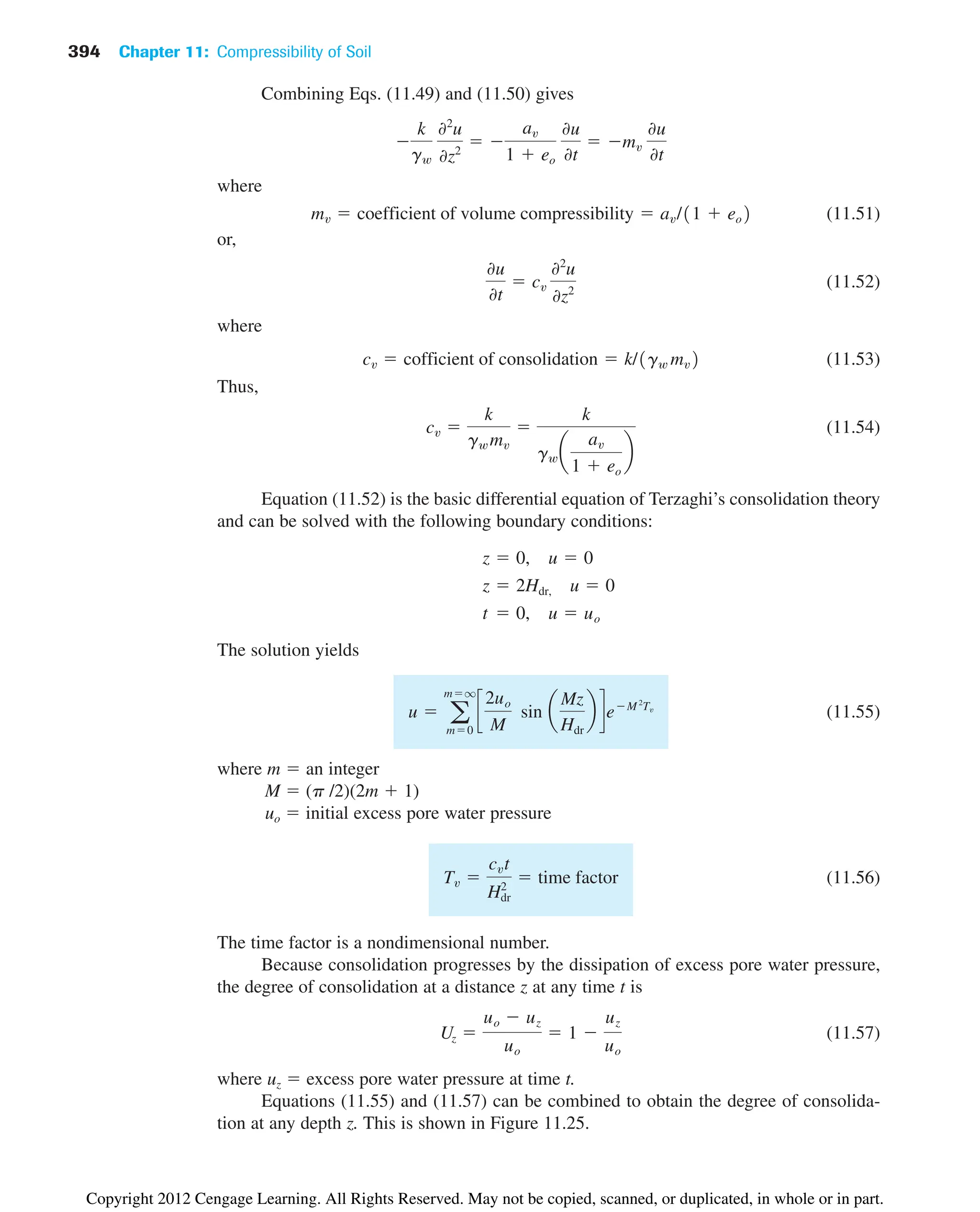 394 Chapter 11: Compressibility of Soil
Combining Eqs. (11.49) and (11.50) gives
where
(11.51)
or,
(11.52)
where
(11.53)
Thus,
(11.54)
Equation (11.52) is the basic differential equation of Terzaghi’s consolidation theory
and can be solved with the following boundary conditions:
The solution yields
(11.55)
where m  an integer
M  (p /2)(2m  1)
uo  initial excess pore water pressure
(11.56)
The time factor is a nondimensional number.
Because consolidation progresses by the dissipation of excess pore water pressure,
the degree of consolidation at a distance z at any time t is
(11.57)
where uz  excess pore water pressure at time t.
Equations (11.55) and (11.57) can be combined to obtain the degree of consolida-
tion at any depth z. This is shown in Figure 11.25.
Uz 
uo  uz
uo
 1 
uz
uo
Tv 
cvt
H2
dr
 time factor
u  a
mq
m0
c
2uo
M
sin a
Mz
Hdr
b deM 2
Tv
t  0, u  uo
z  2Hdr, u  0
z  0, u  0
cv 
k
gw mv

k
gw a
av
1  eo
b
cv  cofficient of consolidation  k/1gw mv2
0u
0t
 cv
02
u
0z2
mv  coefficient of volume compressibility  av/11  eo2

k
gw
02
u
0z2
 
av
1  eo
0u
0t
 mv
0u
0t
Copyright 2012 Cengage Learning. All Rights Reserved. May not be copied, scanned, or duplicated, in whole or in part.
 