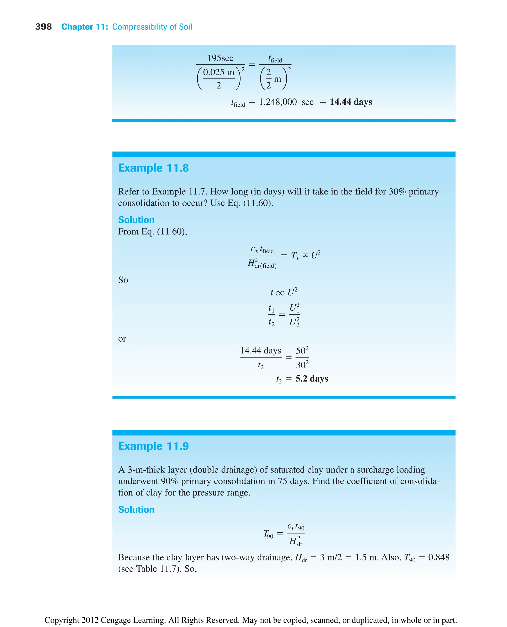 398 Chapter 11: Compressibility of Soil
Example 11.8
Refer to Example 11.7. How long (in days) will it take in the field for 30% primary
consolidation to occur? Use Eq. (11.60).
Solution
From Eq. (11.60),
So
or
t2  5.2 days
14.44 days
t2

502
302
t1
t2

U2
1
U2
2
t q U2
cv tfield
H2
dr1field2
 Tv U2
tfield  1,248,000 sec  14.44 days
195sec
a
0.025 m
2
b
2

tfield
a
2
2
mb
2
Example 11.9
A 3-m-thick layer (double drainage) of saturated clay under a surcharge loading
underwent 90% primary consolidation in 75 days. Find the coefficient of consolida-
tion of clay for the pressure range.
Solution
Because the clay layer has two-way drainage, Hdr  3 m/2  1.5 m. Also, T90  0.848
(see Table 11.7). So,
T90 
cvt90
H2
dr
Copyright 2012 Cengage Learning. All Rights Reserved. May not be copied, scanned, or duplicated, in whole or in part.
 