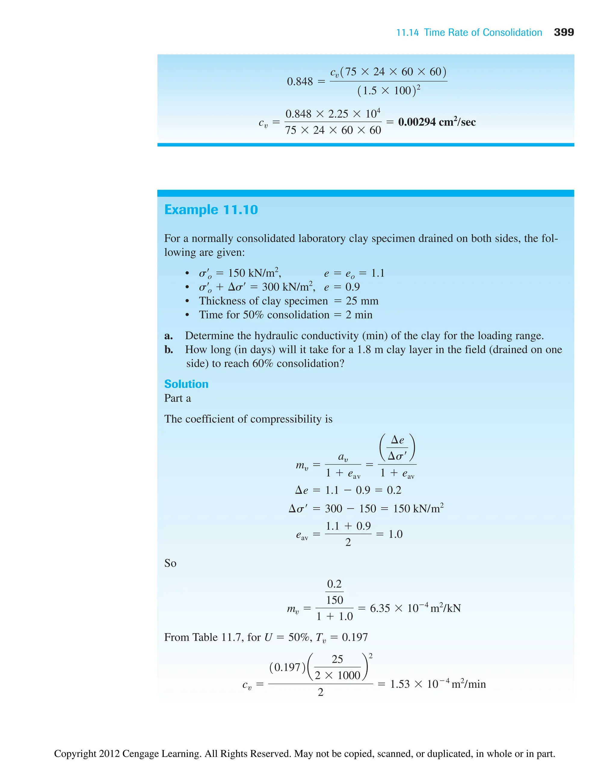 11.14 Time Rate of Consolidation 399
cv 
0.848  2.25  104
75  24  60  60
 0.00294 cm2
/sec
0.848 
cv175  24  60  602
11.5  10022
Example 11.10
For a normally consolidated laboratory clay specimen drained on both sides, the fol-
lowing are given:
• s¿o  150 kN/m2
, e  eo  1.1
• s¿o  s¿  300 kN/m2
, e  0.9
• Thickness of clay specimen  25 mm
• Time for 50% consolidation  2 min
a. Determine the hydraulic conductivity (min) of the clay for the loading range.
b. How long (in days) will it take for a 1.8 m clay layer in the field (drained on one
side) to reach 60% consolidation?
Solution
Part a
The coefficient of compressibility is
So
From Table 11.7, for U  50%, Tv  0.197
cv 
10.1972a
25
2  1000
b
2
2
 1.53  104
m2
/min
mv 
0.2
150
1  1.0
 6.35  104
m2
/kN
eav 
1.1  0.9
2
 1.0
¢s¿  300  150  150 kN/m2
¢e  1.1  0.9  0.2
my 
ay
1  eav

a
¢e
¢s¿
b
1  eav
Copyright 2012 Cengage Learning. All Rights Reserved. May not be copied, scanned, or duplicated, in whole or in part.
 