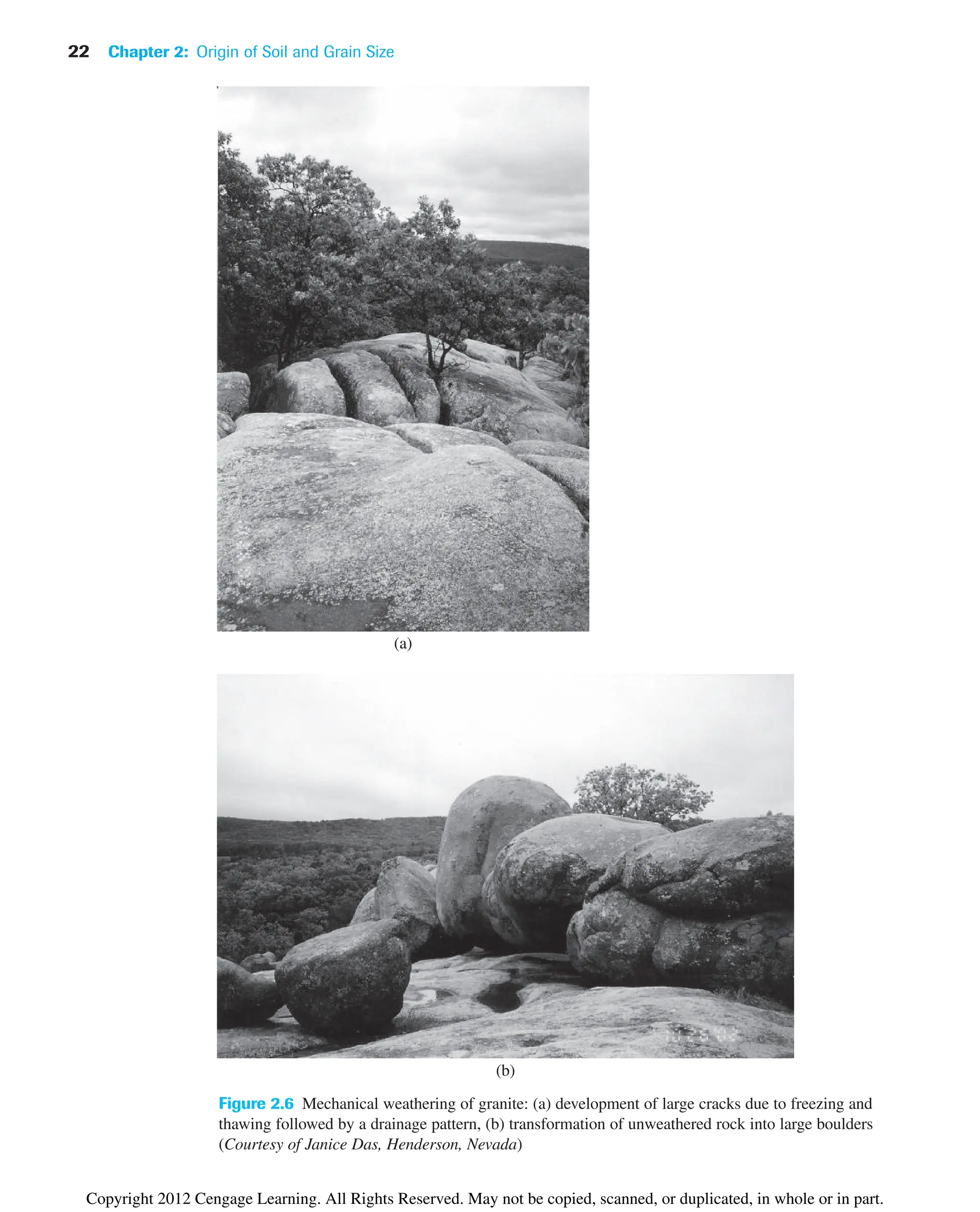 22 Chapter 2: Origin of Soil and Grain Size
Figure 2.6 Mechanical weathering of granite: (a) development of large cracks due to freezing and
thawing followed by a drainage pattern, (b) transformation of unweathered rock into large boulders
(Courtesy of Janice Das, Henderson, Nevada)
(a)
(b)
Copyright 2012 Cengage Learning. All Rights Reserved. May not be copied, scanned, or duplicated, in whole or in part.
 
