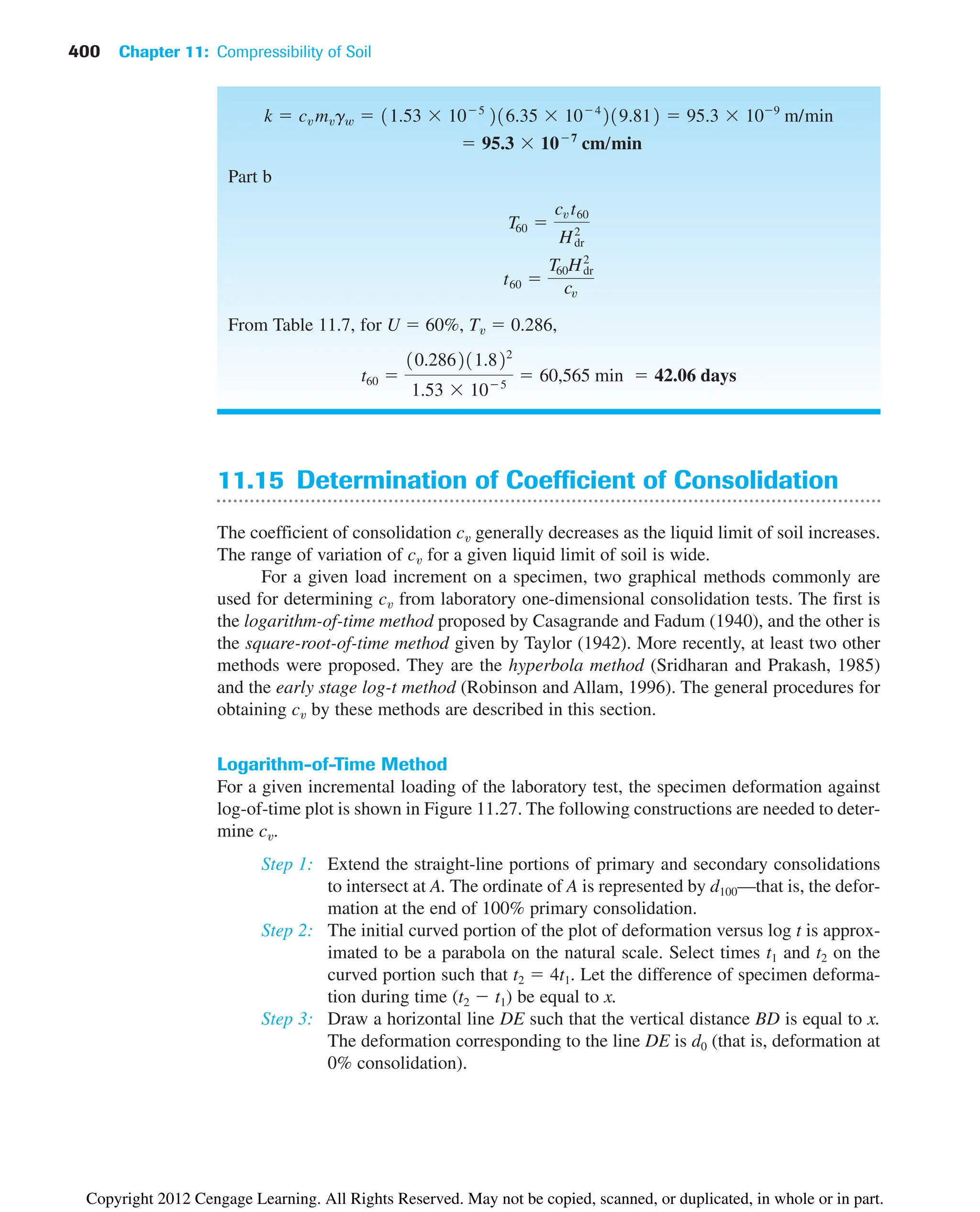 400 Chapter 11: Compressibility of Soil
11.15 Determination of Coefficient of Consolidation
The coefficient of consolidation cv generally decreases as the liquid limit of soil increases.
The range of variation of cv for a given liquid limit of soil is wide.
For a given load increment on a specimen, two graphical methods commonly are
used for determining cv from laboratory one-dimensional consolidation tests. The first is
the logarithm-of-time method proposed by Casagrande and Fadum (1940), and the other is
the square-root-of-time method given by Taylor (1942). More recently, at least two other
methods were proposed. They are the hyperbola method (Sridharan and Prakash, 1985)
and the early stage log-t method (Robinson and Allam, 1996). The general procedures for
obtaining cv by these methods are described in this section.
Logarithm-of-Time Method
For a given incremental loading of the laboratory test, the specimen deformation against
log-of-time plot is shown in Figure 11.27. The following constructions are needed to deter-
mine cv.
Step 1: Extend the straight-line portions of primary and secondary consolidations
to intersect at A. The ordinate of A is represented by d100—that is, the defor-
mation at the end of 100% primary consolidation.
Step 2: The initial curved portion of the plot of deformation versus log t is approx-
imated to be a parabola on the natural scale. Select times t1 and t2 on the
curved portion such that t2  4t1. Let the difference of specimen deforma-
tion during time (t2  t1) be equal to x.
Step 3: Draw a horizontal line DE such that the vertical distance BD is equal to x.
The deformation corresponding to the line DE is d0 (that is, deformation at
0% consolidation).
Part b
From Table 11.7, for U  60%, Tv  0.286,
t60 
10.286211.822
1.53  105
 60,565 min  42.06 days
t60 
T60H2
dr
cv
T60 
cv t60
H2
dr
 95.3  107
cm/min
k  cv mvgw  11.53  105
216.35  104
219.812  95.3  109
m/min
Copyright 2012 Cengage Learning. All Rights Reserved. May not be copied, scanned, or duplicated, in whole or in part.
 