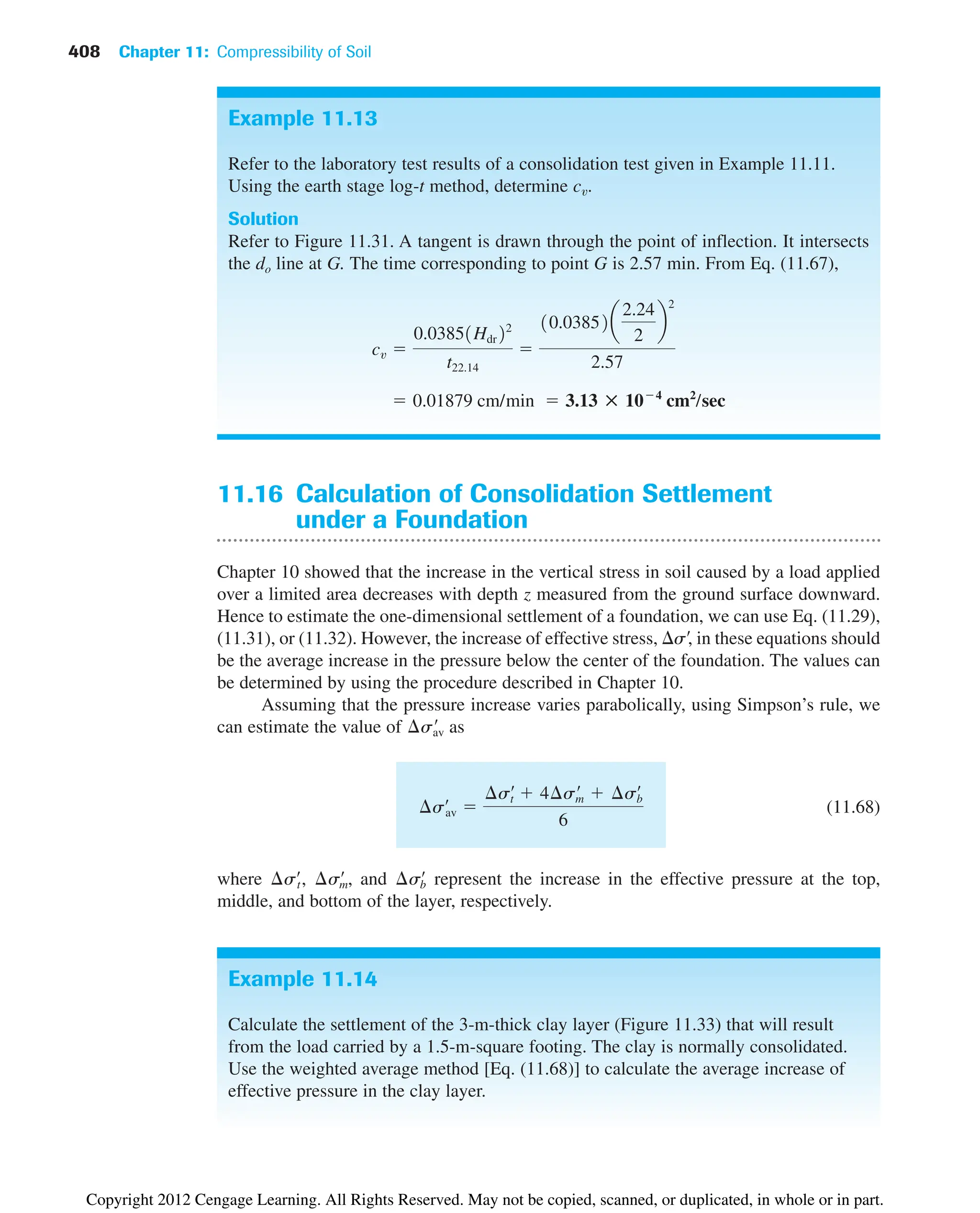 408 Chapter 11: Compressibility of Soil
Example 11.13
Refer to the laboratory test results of a consolidation test given in Example 11.11.
Using the earth stage log-t method, determine cv.
Solution
Refer to Figure 11.31. A tangent is drawn through the point of inflection. It intersects
the do line at G. The time corresponding to point G is 2.57 min. From Eq. (11.67),
 0.01879 cm/min  3.13 : 104
cm2
/sec
cv 
0.03851Hdr22
t22.14

10.03852a
2.24
2
b
2
2.57
Example 11.14
Calculate the settlement of the 3-m-thick clay layer (Figure 11.33) that will result
from the load carried by a 1.5-m-square footing. The clay is normally consolidated.
Use the weighted average method [Eq. (11.68)] to calculate the average increase of
effective pressure in the clay layer.
11.16 Calculation of Consolidation Settlement
under a Foundation
Chapter 10 showed that the increase in the vertical stress in soil caused by a load applied
over a limited area decreases with depth z measured from the ground surface downward.
Hence to estimate the one-dimensional settlement of a foundation, we can use Eq. (11.29),
(11.31), or (11.32). However, the increase of effective stress, s¿, in these equations should
be the average increase in the pressure below the center of the foundation. The values can
be determined by using the procedure described in Chapter 10.
Assuming that the pressure increase varies parabolically, using Simpson’s rule, we
can estimate the value of as
(11.68)
where , , and represent the increase in the effective pressure at the top,
middle, and bottom of the layer, respectively.
¢s¿
b
¢s¿
m
¢s¿
t
¢s¿
av 
¢s¿
t  4¢s¿
m  ¢s¿
b
6
¢s¿
av
Copyright 2012 Cengage Learning. All Rights Reserved. May not be copied, scanned, or duplicated, in whole or in part.
 