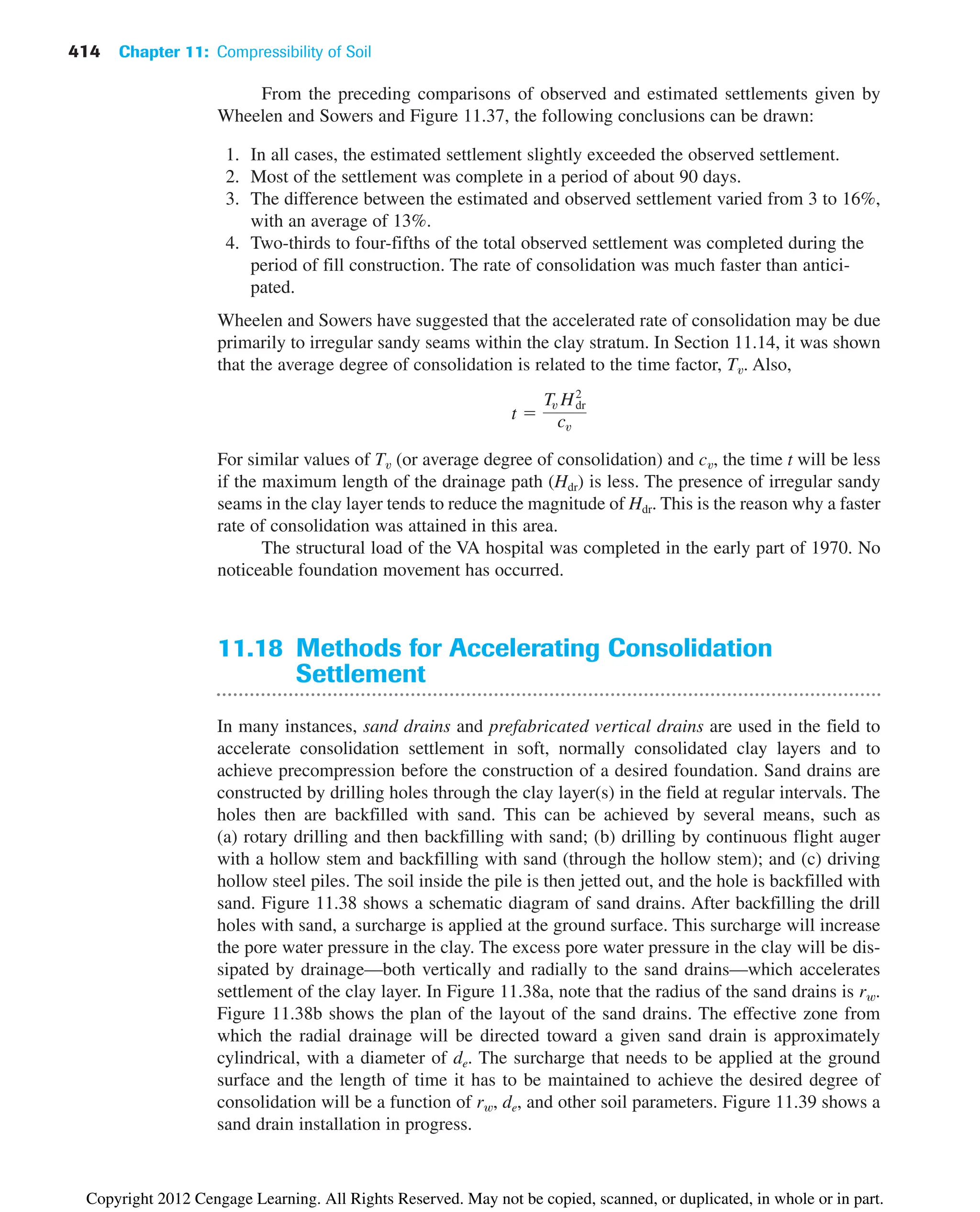 414 Chapter 11: Compressibility of Soil
11.18 Methods for Accelerating Consolidation
Settlement
In many instances, sand drains and prefabricated vertical drains are used in the field to
accelerate consolidation settlement in soft, normally consolidated clay layers and to
achieve precompression before the construction of a desired foundation. Sand drains are
constructed by drilling holes through the clay layer(s) in the field at regular intervals. The
holes then are backfilled with sand. This can be achieved by several means, such as
(a) rotary drilling and then backfilling with sand; (b) drilling by continuous flight auger
with a hollow stem and backfilling with sand (through the hollow stem); and (c) driving
hollow steel piles. The soil inside the pile is then jetted out, and the hole is backfilled with
sand. Figure 11.38 shows a schematic diagram of sand drains. After backfilling the drill
holes with sand, a surcharge is applied at the ground surface. This surcharge will increase
the pore water pressure in the clay. The excess pore water pressure in the clay will be dis-
sipated by drainage—both vertically and radially to the sand drains—which accelerates
settlement of the clay layer. In Figure 11.38a, note that the radius of the sand drains is rw.
Figure 11.38b shows the plan of the layout of the sand drains. The effective zone from
which the radial drainage will be directed toward a given sand drain is approximately
cylindrical, with a diameter of de. The surcharge that needs to be applied at the ground
surface and the length of time it has to be maintained to achieve the desired degree of
consolidation will be a function of rw, de, and other soil parameters. Figure 11.39 shows a
sand drain installation in progress.
From the preceding comparisons of observed and estimated settlements given by
Wheelen and Sowers and Figure 11.37, the following conclusions can be drawn:
1. In all cases, the estimated settlement slightly exceeded the observed settlement.
2. Most of the settlement was complete in a period of about 90 days.
3. The difference between the estimated and observed settlement varied from 3 to 16%,
with an average of 13%.
4. Two-thirds to four-fifths of the total observed settlement was completed during the
period of fill construction. The rate of consolidation was much faster than antici-
pated.
Wheelen and Sowers have suggested that the accelerated rate of consolidation may be due
primarily to irregular sandy seams within the clay stratum. In Section 11.14, it was shown
that the average degree of consolidation is related to the time factor, Tv. Also,
For similar values of Tv (or average degree of consolidation) and cv, the time t will be less
if the maximum length of the drainage path (Hdr) is less. The presence of irregular sandy
seams in the clay layer tends to reduce the magnitude of Hdr. This is the reason why a faster
rate of consolidation was attained in this area.
The structural load of the VA hospital was completed in the early part of 1970. No
noticeable foundation movement has occurred.
t 
Tv H2
dr
cv
Copyright 2012 Cengage Learning. All Rights Reserved. May not be copied, scanned, or duplicated, in whole or in part.
 