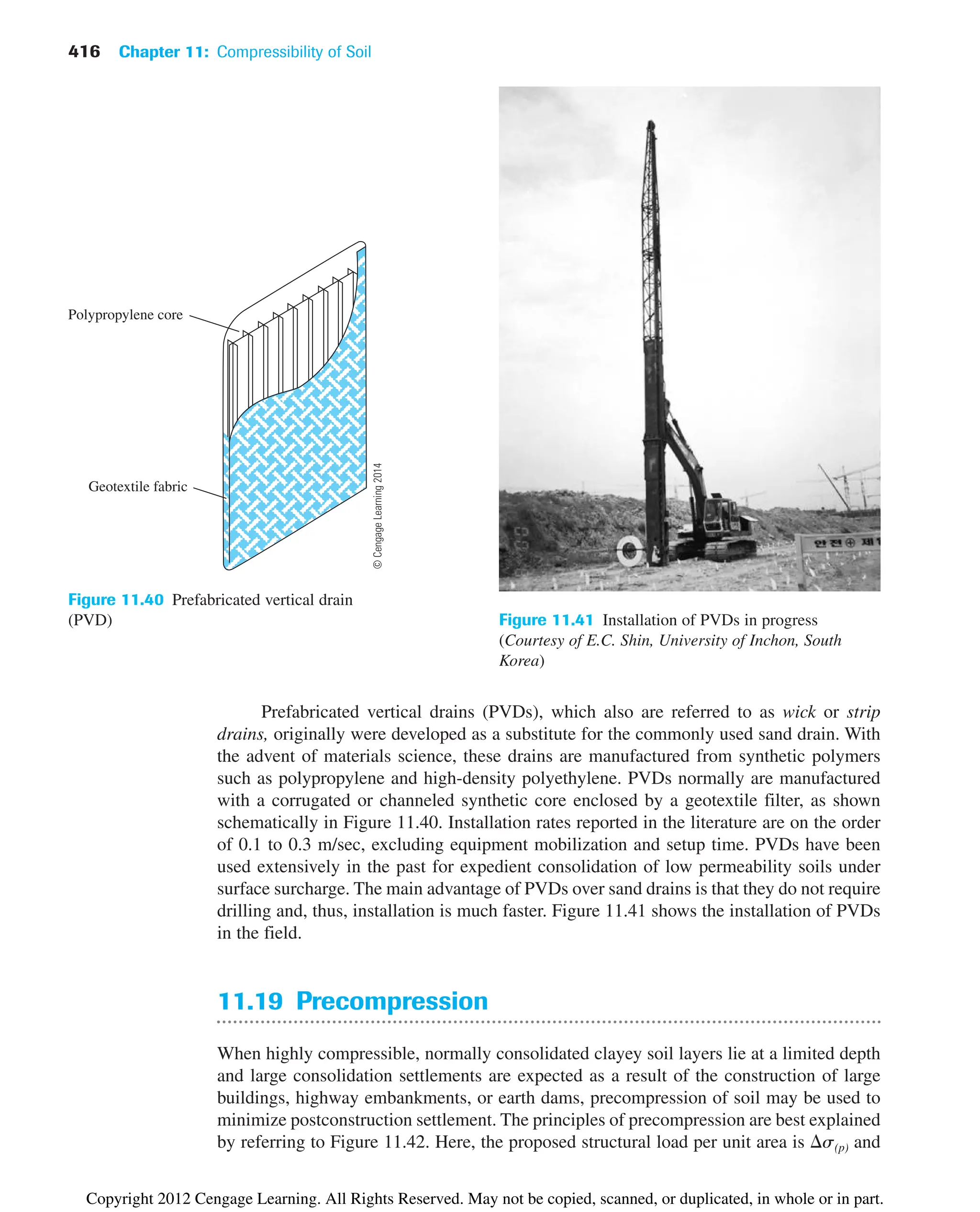 416 Chapter 11: Compressibility of Soil
Figure 11.41 Installation of PVDs in progress
(Courtesy of E.C. Shin, University of Inchon, South
Korea)
Prefabricated vertical drains (PVDs), which also are referred to as wick or strip
drains, originally were developed as a substitute for the commonly used sand drain. With
the advent of materials science, these drains are manufactured from synthetic polymers
such as polypropylene and high-density polyethylene. PVDs normally are manufactured
with a corrugated or channeled synthetic core enclosed by a geotextile filter, as shown
schematically in Figure 11.40. Installation rates reported in the literature are on the order
of 0.1 to 0.3 m/sec, excluding equipment mobilization and setup time. PVDs have been
used extensively in the past for expedient consolidation of low permeability soils under
surface surcharge. The main advantage of PVDs over sand drains is that they do not require
drilling and, thus, installation is much faster. Figure 11.41 shows the installation of PVDs
in the field.
Polypropylene core
Geotextile fabric
Figure 11.40 Prefabricated vertical drain
(PVD)
11.19 Precompression
When highly compressible, normally consolidated clayey soil layers lie at a limited depth
and large consolidation settlements are expected as a result of the construction of large
buildings, highway embankments, or earth dams, precompression of soil may be used to
minimize postconstruction settlement. The principles of precompression are best explained
by referring to Figure 11.42. Here, the proposed structural load per unit area is s(p) and
©
Cengage
Learning
2014
Copyright 2012 Cengage Learning. All Rights Reserved. May not be copied, scanned, or duplicated, in whole or in part.
 