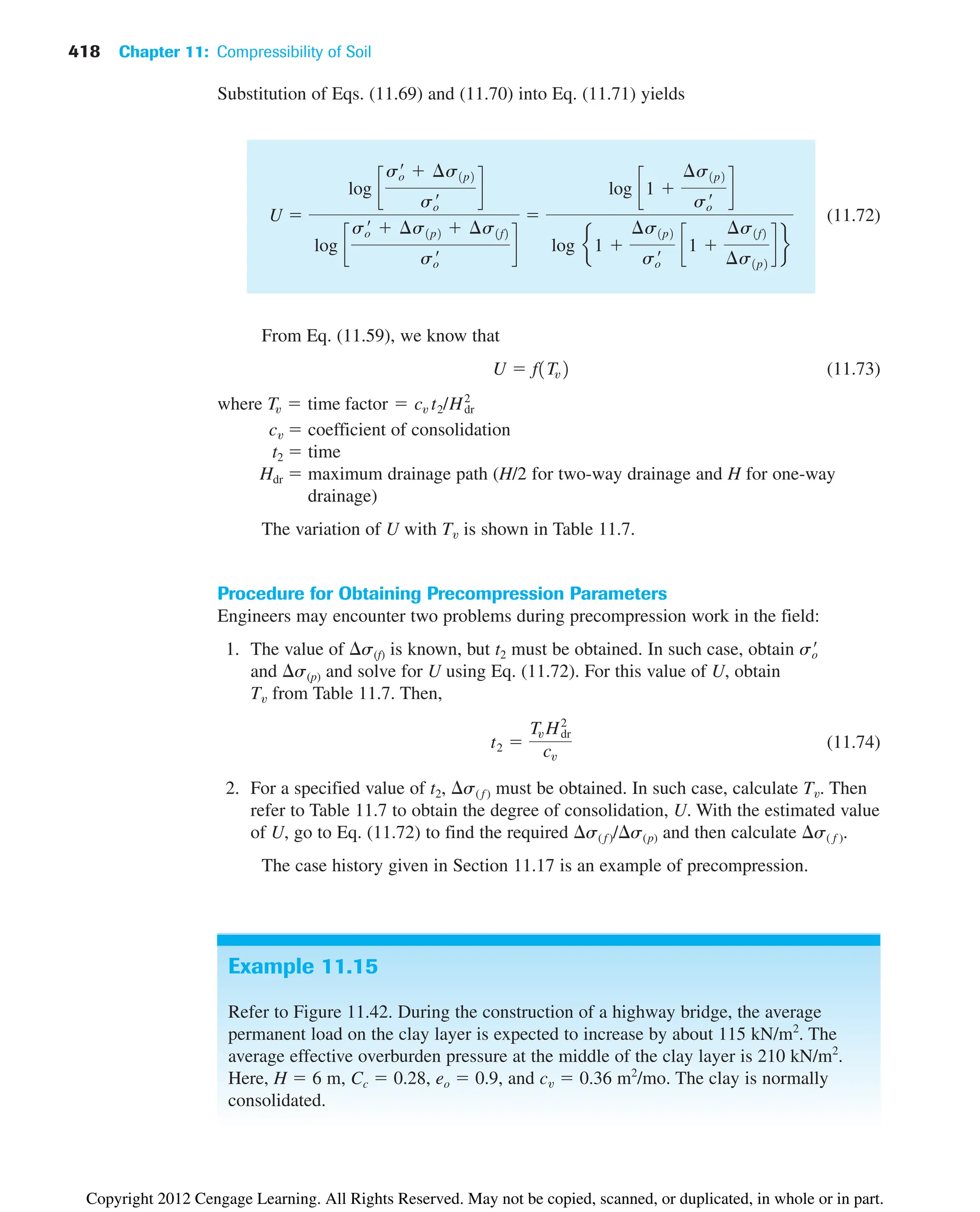 418 Chapter 11: Compressibility of Soil
Example 11.15
Refer to Figure 11.42. During the construction of a highway bridge, the average
permanent load on the clay layer is expected to increase by about 115 kN/m2
. The
average effective overburden pressure at the middle of the clay layer is 210 kN/m2
.
Here, H  6 m, Cc  0.28, eo  0.9, and cv  0.36 m2
/mo. The clay is normally
consolidated.
Substitution of Eqs. (11.69) and (11.70) into Eq. (11.71) yields
(11.72)
From Eq. (11.59), we know that
(11.73)
where
cv  coefficient of consolidation
t2  time
Hdr  maximum drainage path (H/2 for two-way drainage and H for one-way
drainage)
The variation of U with Tv is shown in Table 11.7.
Procedure for Obtaining Precompression Parameters
Engineers may encounter two problems during precompression work in the field:
1. The value of s(f) is known, but t2 must be obtained. In such case, obtain
and s(p) and solve for U using Eq. (11.72). For this value of U, obtain
Tv from Table 11.7. Then,
(11.74)
2. For a specified value of t2, s( f ) must be obtained. In such case, calculate Tv. Then
refer to Table 11.7 to obtain the degree of consolidation, U. With the estimated value
of U, go to Eq. (11.72) to find the required s( f )/s(p) and then calculate s( f ).
The case history given in Section 11.17 is an example of precompression.
t2 
Tv H2
dr
cv
so
¿
Tv  time factor  cv t2/Hdr
2
U  f1Tv2
U 
log c
so
¿  ¢s1p2
so
¿
d
log c
so
¿  ¢s1p2  ¢s1f2
so
¿
d

log c1 
¢s1p2
so
¿
d
log e1 
¢s1p2
so
¿
c1 
¢s1f2
¢s1p2
d f
Copyright 2012 Cengage Learning. All Rights Reserved. May not be copied, scanned, or duplicated, in whole or in part.
 