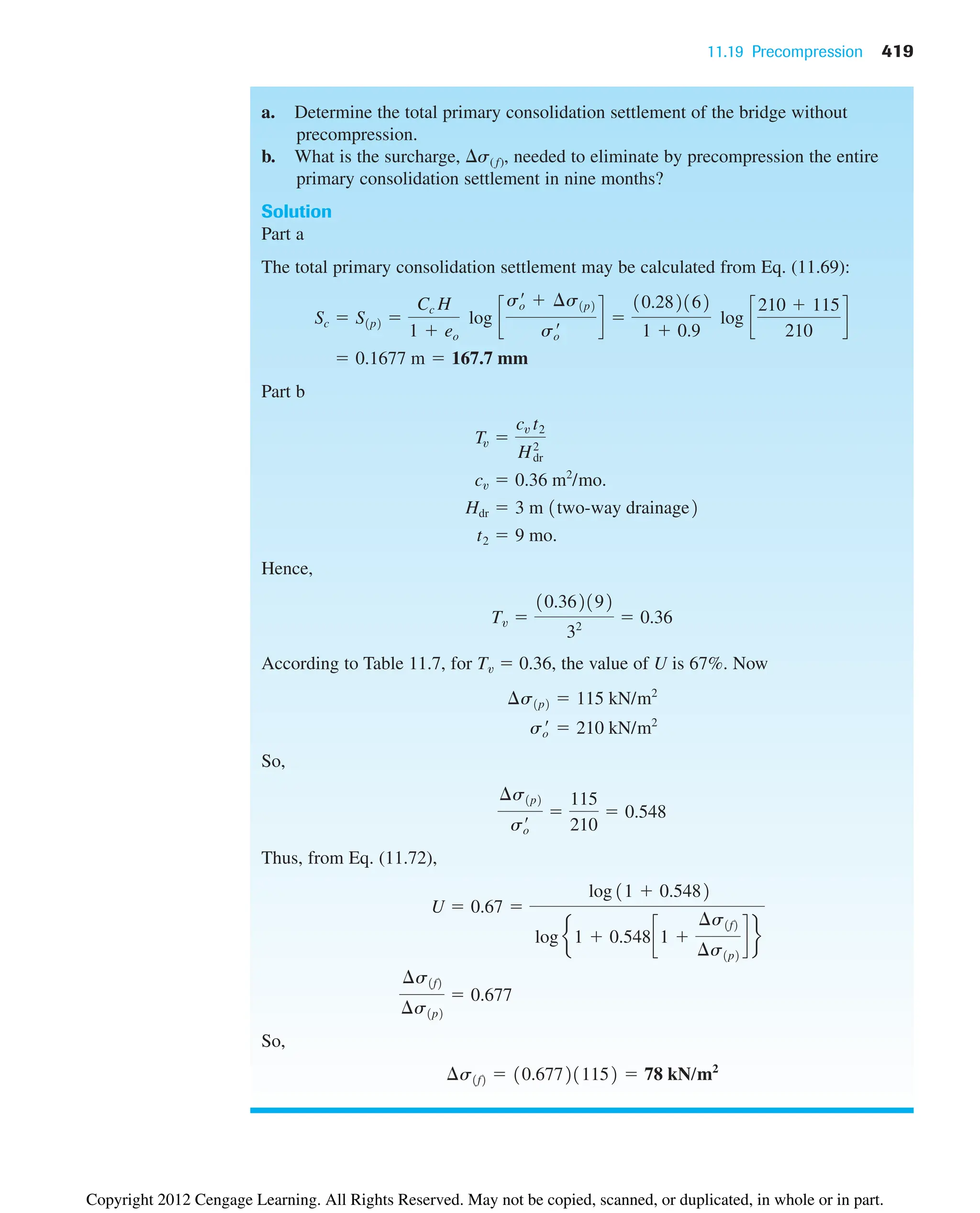 11.19 Precompression 419
a. Determine the total primary consolidation settlement of the bridge without
precompression.
b. What is the surcharge, s( f), needed to eliminate by precompression the entire
primary consolidation settlement in nine months?
Solution
Part a
The total primary consolidation settlement may be calculated from Eq. (11.69):
Part b
Hence,
According to Table 11.7, for Tv  0.36, the value of U is 67%. Now
So,
Thus, from Eq. (11.72),
So,
¢s1f2  10.677211152  78 kN/m2
¢s1f2
¢s1p2
 0.677
U  0.67 
log 11  0.5482
log e1  0.548c1 
¢s1f2
¢s1p2
d f
¢s1p2
so
¿

115
210
 0.548
so
¿  210 kN/m2
¢s1p2  115 kN/m2
Tv 
10.362192
32
 0.36
t2  9 mo.
Hdr  3 m 1two-way drainage2
cv  0.36 m2
/mo.
Tv 
cv t2
H2
dr
 0.1677 m  167.7 mm
Sc  S1p2 
Cc H
1  eo
log c
so
¿  ¢s1p2
so
¿
d 
10.282162
1  0.9
log c
210  115
210
d
Copyright 2012 Cengage Learning. All Rights Reserved. May not be copied, scanned, or duplicated, in whole or in part.
 