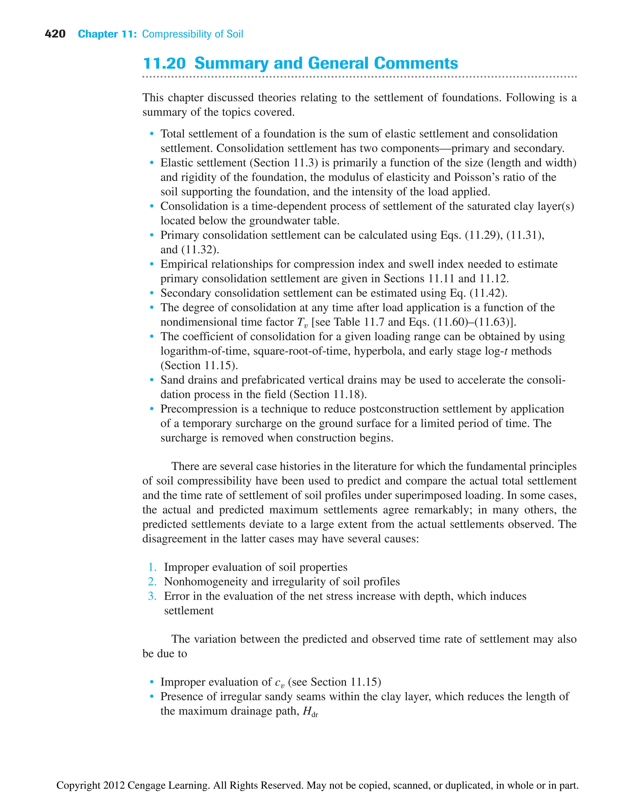 420 Chapter 11: Compressibility of Soil
11.20 Summary and General Comments
This chapter discussed theories relating to the settlement of foundations. Following is a
summary of the topics covered.
• Total settlement of a foundation is the sum of elastic settlement and consolidation
settlement. Consolidation settlement has two components—primary and secondary.
• Elastic settlement (Section 11.3) is primarily a function of the size (length and width)
and rigidity of the foundation, the modulus of elasticity and Poisson’s ratio of the
soil supporting the foundation, and the intensity of the load applied.
• Consolidation is a time-dependent process of settlement of the saturated clay layer(s)
located below the groundwater table.
• Primary consolidation settlement can be calculated using Eqs. (11.29), (11.31),
and (11.32).
• Empirical relationships for compression index and swell index needed to estimate
primary consolidation settlement are given in Sections 11.11 and 11.12.
• Secondary consolidation settlement can be estimated using Eq. (11.42).
• The degree of consolidation at any time after load application is a function of the
nondimensional time factor Tv [see Table 11.7 and Eqs. (11.60)–(11.63)].
• The coefficient of consolidation for a given loading range can be obtained by using
logarithm-of-time, square-root-of-time, hyperbola, and early stage log-t methods
(Section 11.15).
• Sand drains and prefabricated vertical drains may be used to accelerate the consoli-
dation process in the field (Section 11.18).
• Precompression is a technique to reduce postconstruction settlement by application
of a temporary surcharge on the ground surface for a limited period of time. The
surcharge is removed when construction begins.
There are several case histories in the literature for which the fundamental principles
of soil compressibility have been used to predict and compare the actual total settlement
and the time rate of settlement of soil profiles under superimposed loading. In some cases,
the actual and predicted maximum settlements agree remarkably; in many others, the
predicted settlements deviate to a large extent from the actual settlements observed. The
disagreement in the latter cases may have several causes:
1. Improper evaluation of soil properties
2. Nonhomogeneity and irregularity of soil profiles
3. Error in the evaluation of the net stress increase with depth, which induces
settlement
The variation between the predicted and observed time rate of settlement may also
be due to
• Improper evaluation of cv (see Section 11.15)
• Presence of irregular sandy seams within the clay layer, which reduces the length of
the maximum drainage path, Hdr
Copyright 2012 Cengage Learning. All Rights Reserved. May not be copied, scanned, or duplicated, in whole or in part.
 