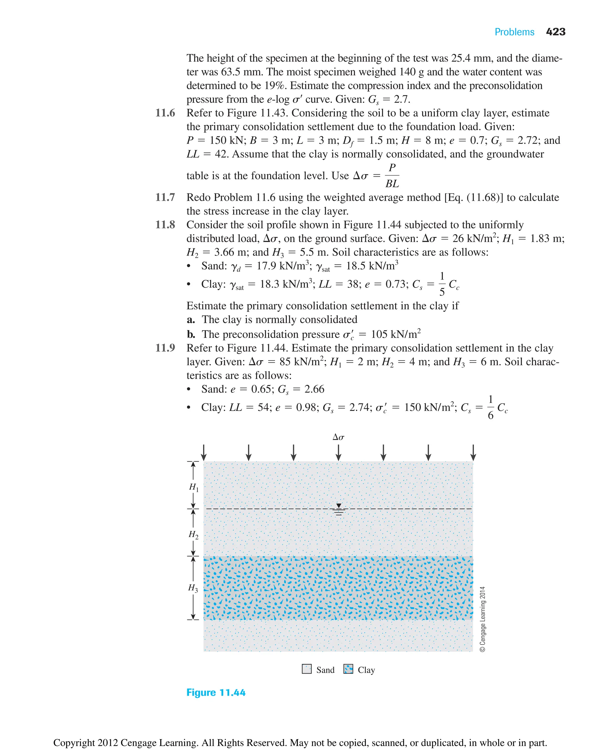 The height of the specimen at the beginning of the test was 25.4 mm, and the diame-
ter was 63.5 mm. The moist specimen weighed 140 g and the water content was
determined to be 19%. Estimate the compression index and the preconsolidation
pressure from the e-log s¿ curve. Given: Gs  2.7.
11.6 Refer to Figure 11.43. Considering the soil to be a uniform clay layer, estimate
the primary consolidation settlement due to the foundation load. Given:
P  150 kN; B  3 m; L  3 m; Df  1.5 m; H  8 m; e  0.7; Gs  2.72; and
LL  42. Assume that the clay is normally consolidated, and the groundwater
table is at the foundation level. Use
11.7 Redo Problem 11.6 using the weighted average method [Eq. (11.68)] to calculate
the stress increase in the clay layer.
11.8 Consider the soil profile shown in Figure 11.44 subjected to the uniformly
distributed load, s, on the ground surface. Given: s  26 kN/m2
; H1  1.83 m;
H2  3.66 m; and H3  5.5 m. Soil characteristics are as follows:
• Sand: gd  17.9 kN/m3
; gsat  18.5 kN/m3
• Clay: gsat  18.3 kN/m3
; LL  38; e  0.73;
Estimate the primary consolidation settlement in the clay if
a. The clay is normally consolidated
b. The preconsolidation pressure
11.9 Refer to Figure 11.44. Estimate the primary consolidation settlement in the clay
layer. Given: s  85 kN/m2
; H1  2 m; H2  4 m; and H3  6 m. Soil charac-
teristics are as follows:
• Sand: e  0.65; Gs  2.66
• Clay: LL  54; e  0.98; Gs  2.74; ; Cs 
1
6
Cc
sc
¿  150 kN/m2
sc
¿  105 kN/m2
Cs 
1
5
Cc
¢s 
P
BL
Problems 423
Sand
s
H1
H2
H3
Clay
Figure 11.44
©
Cengage
Learning
2014
Copyright 2012 Cengage Learning. All Rights Reserved. May not be copied, scanned, or duplicated, in whole or in part.
 