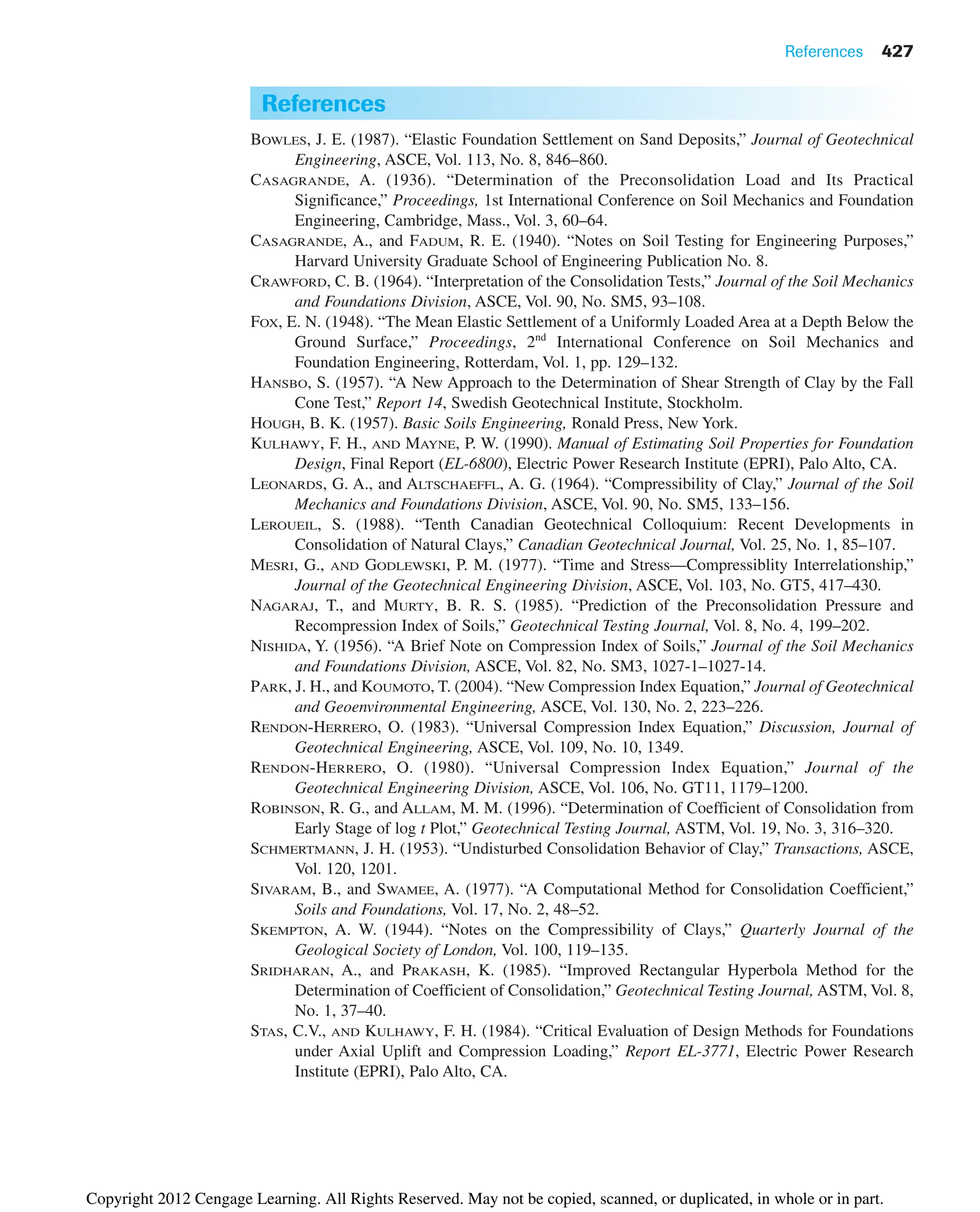 References 427
References
BOWLES, J. E. (1987). “Elastic Foundation Settlement on Sand Deposits,” Journal of Geotechnical
Engineering, ASCE, Vol. 113, No. 8, 846–860.
CASAGRANDE, A. (1936). “Determination of the Preconsolidation Load and Its Practical
Significance,” Proceedings, 1st International Conference on Soil Mechanics and Foundation
Engineering, Cambridge, Mass., Vol. 3, 60–64.
CASAGRANDE, A., and FADUM, R. E. (1940). “Notes on Soil Testing for Engineering Purposes,”
Harvard University Graduate School of Engineering Publication No. 8.
CRAWFORD, C. B. (1964). “Interpretation of the Consolidation Tests,” Journal of the Soil Mechanics
and Foundations Division, ASCE, Vol. 90, No. SM5, 93–108.
FOX, E. N. (1948). “The Mean Elastic Settlement of a Uniformly Loaded Area at a Depth Below the
Ground Surface,” Proceedings, 2nd
International Conference on Soil Mechanics and
Foundation Engineering, Rotterdam, Vol. 1, pp. 129–132.
HANSBO, S. (1957). “A New Approach to the Determination of Shear Strength of Clay by the Fall
Cone Test,” Report 14, Swedish Geotechnical Institute, Stockholm.
HOUGH, B. K. (1957). Basic Soils Engineering, Ronald Press, New York.
KULHAWY, F. H., AND MAYNE, P. W. (1990). Manual of Estimating Soil Properties for Foundation
Design, Final Report (EL-6800), Electric Power Research Institute (EPRI), Palo Alto, CA.
LEONARDS, G. A., and ALTSCHAEFFL, A. G. (1964). “Compressibility of Clay,” Journal of the Soil
Mechanics and Foundations Division, ASCE, Vol. 90, No. SM5, 133–156.
LEROUEIL, S. (1988). “Tenth Canadian Geotechnical Colloquium: Recent Developments in
Consolidation of Natural Clays,” Canadian Geotechnical Journal, Vol. 25, No. 1, 85–107.
MESRI, G., AND GODLEWSKI, P. M. (1977). “Time and Stress—Compressiblity Interrelationship,”
Journal of the Geotechnical Engineering Division, ASCE, Vol. 103, No. GT5, 417–430.
NAGARAJ, T., and MURTY, B. R. S. (1985). “Prediction of the Preconsolidation Pressure and
Recompression Index of Soils,” Geotechnical Testing Journal, Vol. 8, No. 4, 199–202.
NISHIDA, Y. (1956). “A Brief Note on Compression Index of Soils,” Journal of the Soil Mechanics
and Foundations Division, ASCE, Vol. 82, No. SM3, 1027-1–1027-14.
PARK, J. H., and KOUMOTO, T. (2004). “New Compression Index Equation,” Journal of Geotechnical
and Geoenvironmental Engineering, ASCE, Vol. 130, No. 2, 223–226.
RENDON-HERRERO, O. (1983). “Universal Compression Index Equation,” Discussion, Journal of
Geotechnical Engineering, ASCE, Vol. 109, No. 10, 1349.
RENDON-HERRERO, O. (1980). “Universal Compression Index Equation,” Journal of the
Geotechnical Engineering Division, ASCE, Vol. 106, No. GT11, 1179–1200.
ROBINSON, R. G., and ALLAM, M. M. (1996). “Determination of Coefficient of Consolidation from
Early Stage of log t Plot,” Geotechnical Testing Journal, ASTM, Vol. 19, No. 3, 316–320.
SCHMERTMANN, J. H. (1953). “Undisturbed Consolidation Behavior of Clay,” Transactions, ASCE,
Vol. 120, 1201.
SIVARAM, B., and SWAMEE, A. (1977). “A Computational Method for Consolidation Coefficient,”
Soils and Foundations, Vol. 17, No. 2, 48–52.
SKEMPTON, A. W. (1944). “Notes on the Compressibility of Clays,” Quarterly Journal of the
Geological Society of London, Vol. 100, 119–135.
SRIDHARAN, A., and PRAKASH, K. (1985). “Improved Rectangular Hyperbola Method for the
Determination of Coefficient of Consolidation,” Geotechnical Testing Journal, ASTM, Vol. 8,
No. 1, 37–40.
STAS, C.V., AND KULHAWY, F. H. (1984). “Critical Evaluation of Design Methods for Foundations
under Axial Uplift and Compression Loading,” Report EL-3771, Electric Power Research
Institute (EPRI), Palo Alto, CA.
Copyright 2012 Cengage Learning. All Rights Reserved. May not be copied, scanned, or duplicated, in whole or in part.
 