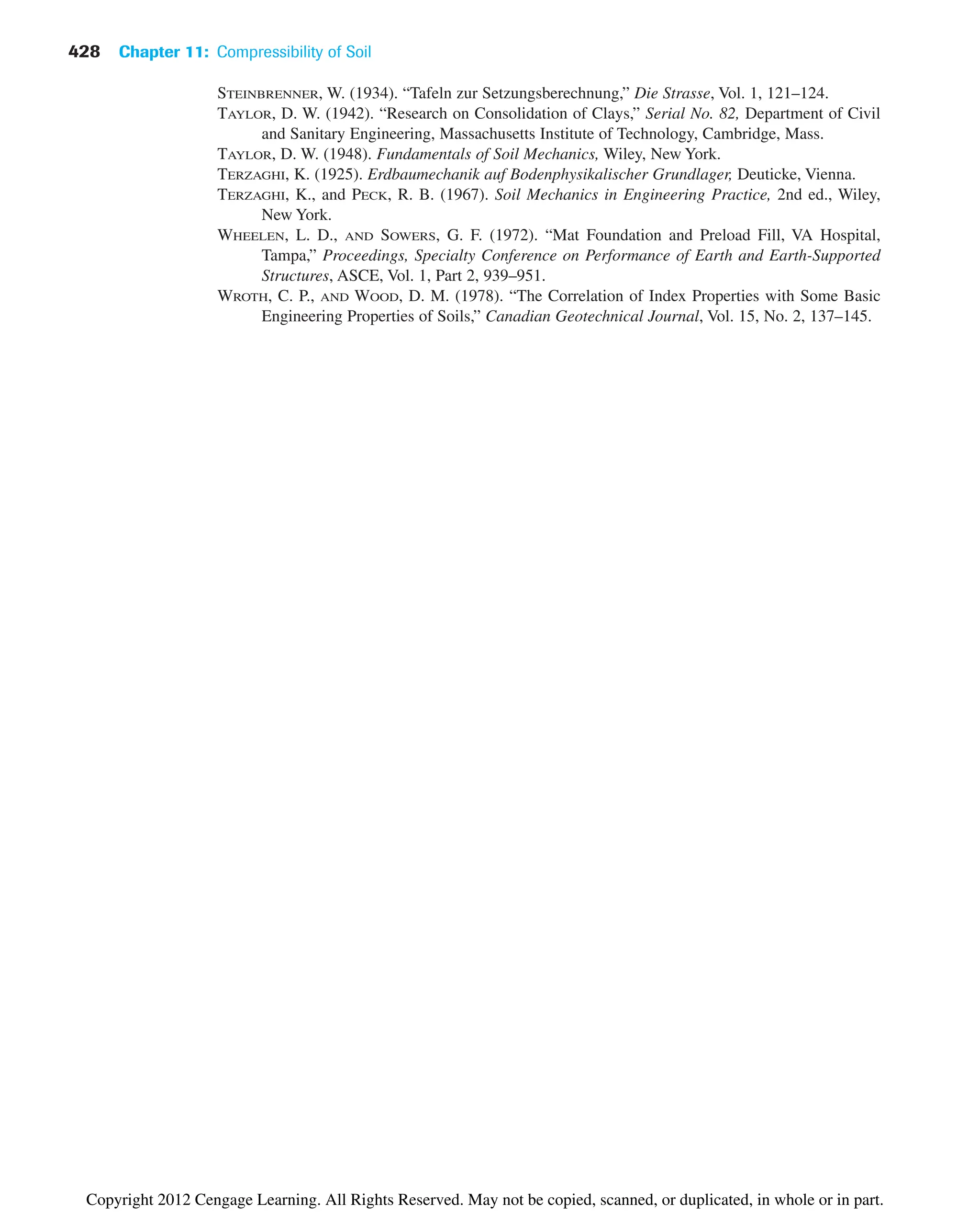 STEINBRENNER, W. (1934). “Tafeln zur Setzungsberechnung,” Die Strasse, Vol. 1, 121–124.
TAYLOR, D. W. (1942). “Research on Consolidation of Clays,” Serial No. 82, Department of Civil
and Sanitary Engineering, Massachusetts Institute of Technology, Cambridge, Mass.
TAYLOR, D. W. (1948). Fundamentals of Soil Mechanics, Wiley, New York.
TERZAGHI, K. (1925). Erdbaumechanik auf Bodenphysikalischer Grundlager, Deuticke, Vienna.
TERZAGHI, K., and PECK, R. B. (1967). Soil Mechanics in Engineering Practice, 2nd ed., Wiley,
New York.
WHEELEN, L. D., AND SOWERS, G. F. (1972). “Mat Foundation and Preload Fill, VA Hospital,
Tampa,” Proceedings, Specialty Conference on Performance of Earth and Earth-Supported
Structures, ASCE, Vol. 1, Part 2, 939–951.
WROTH, C. P., AND WOOD, D. M. (1978). “The Correlation of Index Properties with Some Basic
Engineering Properties of Soils,” Canadian Geotechnical Journal, Vol. 15, No. 2, 137–145.
428 Chapter 11: Compressibility of Soil
Copyright 2012 Cengage Learning. All Rights Reserved. May not be copied, scanned, or duplicated, in whole or in part.
 