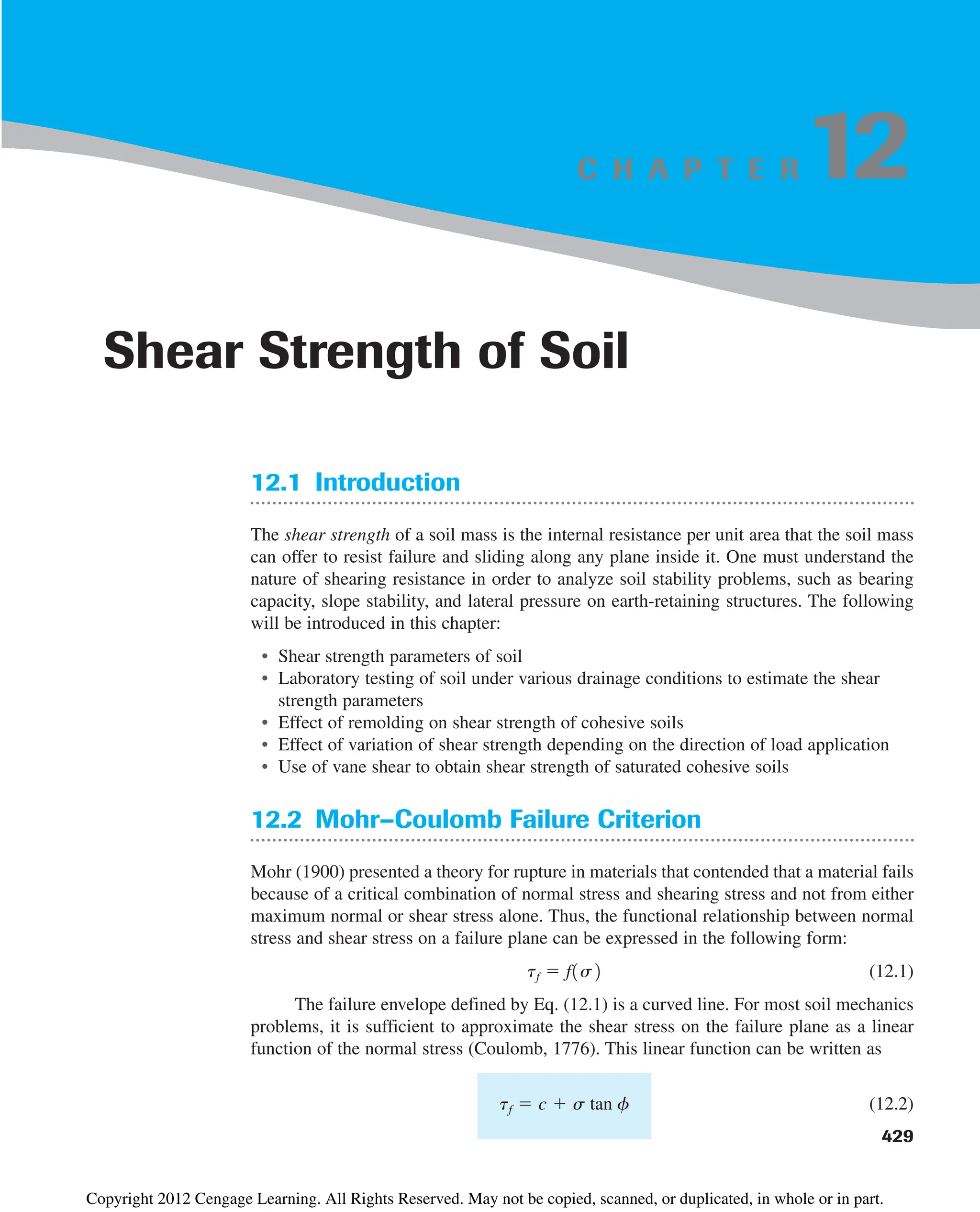 C H A P T E R
12.1 Introduction
The shear strength of a soil mass is the internal resistance per unit area that the soil mass
can offer to resist failure and sliding along any plane inside it. One must understand the
nature of shearing resistance in order to analyze soil stability problems, such as bearing
capacity, slope stability, and lateral pressure on earth-retaining structures. The following
will be introduced in this chapter:
• Shear strength parameters of soil
• Laboratory testing of soil under various drainage conditions to estimate the shear
strength parameters
• Effect of remolding on shear strength of cohesive soils
• Effect of variation of shear strength depending on the direction of load application
• Use of vane shear to obtain shear strength of saturated cohesive soils
12.2 Mohr–Coulomb Failure Criterion
Mohr (1900) presented a theory for rupture in materials that contended that a material fails
because of a critical combination of normal stress and shearing stress and not from either
maximum normal or shear stress alone. Thus, the functional relationship between normal
stress and shear stress on a failure plane can be expressed in the following form:
(12.1)
The failure envelope defined by Eq. (12.1) is a curved line. For most soil mechanics
problems, it is sufficient to approximate the shear stress on the failure plane as a linear
function of the normal stress (Coulomb, 1776). This linear function can be written as
(12.2)
tf  c  s tan f
tf  f1s2
429
Shear Strength of Soil
12
Copyright 2012 Cengage Learning. All Rights Reserved. May not be copied, scanned, or duplicated, in whole or in part.
 