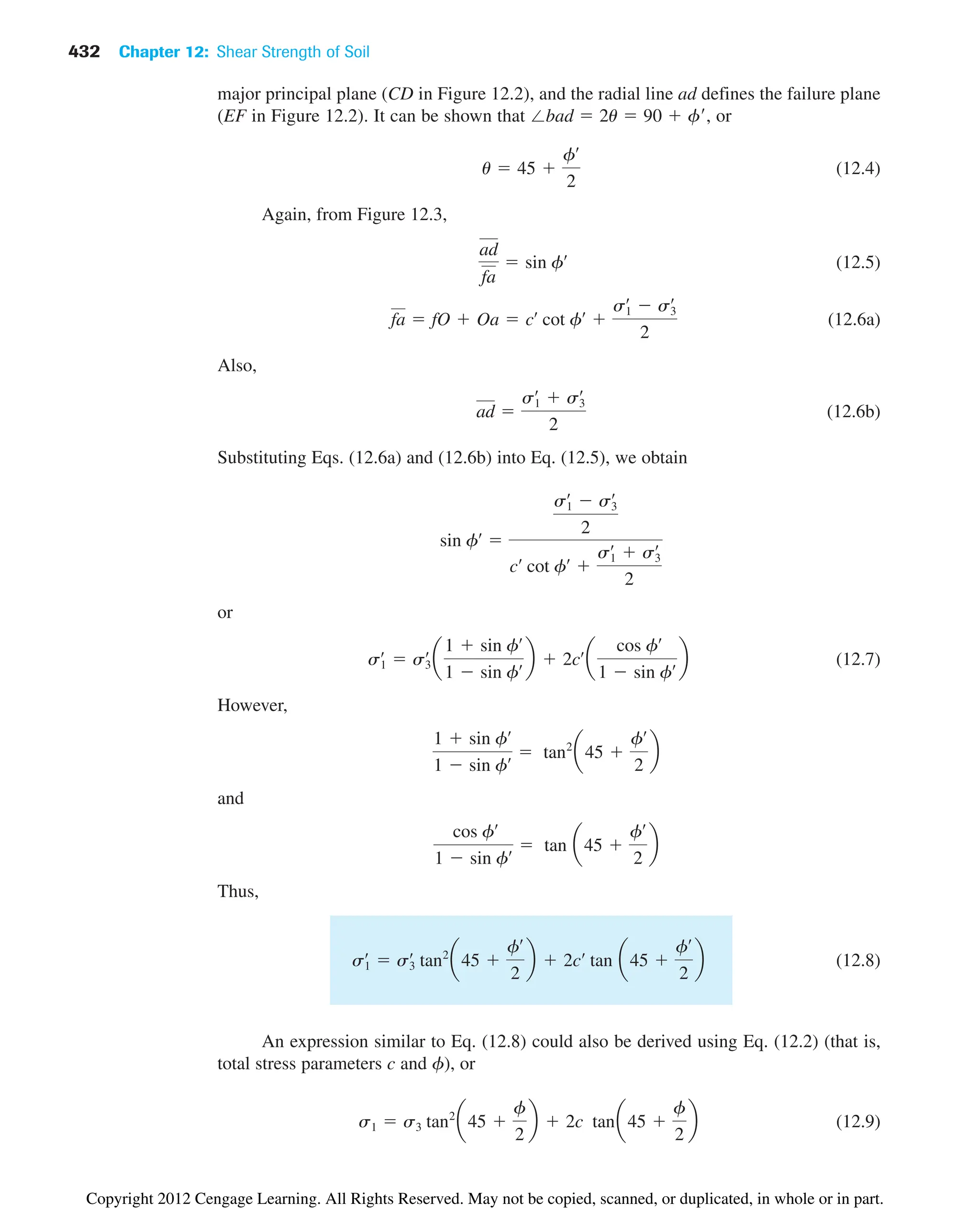 432 Chapter 12: Shear Strength of Soil
major principal plane (CD in Figure 12.2), and the radial line ad defines the failure plane
(EF in Figure 12.2). It can be shown that ⬔bad  2u  90  f, or
(12.4)
Again, from Figure 12.3,
(12.5)
(12.6a)
Also,
(12.6b)
Substituting Eqs. (12.6a) and (12.6b) into Eq. (12.5), we obtain
or
(12.7)
However,
and
Thus,
(12.8)
An expression similar to Eq. (12.8) could also be derived using Eq. (12.2) (that is,
total stress parameters c and f), or
(12.9)
s1  s3 tan2
a45 
f
2
b  2c tana45 
f
2
b
s1
œ
 s3
œ
tan2
a45 
fœ
2
b  2cœ
tan a45 
fœ
2
b
cos fœ
1  sin fœ  tan a45 
fœ
2
b
1  sin fœ
1  sin fœ  tan2
a45 
fœ
2
b
s1
œ
 s3
œ
a
1  sin fœ
1  sin fœ b  2cœ
a
cos fœ
1  sin fœ b
sin fœ

s1
œ
 s3
œ
2
cœ
cot fœ

s1
œ
 s3
œ
2
ad 
s1
œ
 s3
œ
2
fa  fO  Oa  cœ
cot fœ

s1
œ
 s3
œ
2
ad
fa
 sin fœ
u  45 
fœ
2
Copyright 2012 Cengage Learning. All Rights Reserved. May not be copied, scanned, or duplicated, in whole or in part.
 