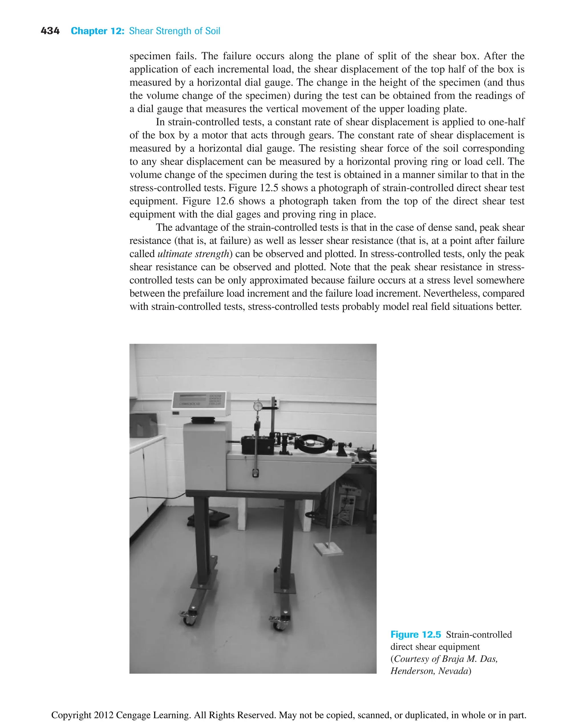 434 Chapter 12: Shear Strength of Soil
specimen fails. The failure occurs along the plane of split of the shear box. After the
application of each incremental load, the shear displacement of the top half of the box is
measured by a horizontal dial gauge. The change in the height of the specimen (and thus
the volume change of the specimen) during the test can be obtained from the readings of
a dial gauge that measures the vertical movement of the upper loading plate.
In strain-controlled tests, a constant rate of shear displacement is applied to one-half
of the box by a motor that acts through gears. The constant rate of shear displacement is
measured by a horizontal dial gauge. The resisting shear force of the soil corresponding
to any shear displacement can be measured by a horizontal proving ring or load cell. The
volume change of the specimen during the test is obtained in a manner similar to that in the
stress-controlled tests. Figure 12.5 shows a photograph of strain-controlled direct shear test
equipment. Figure 12.6 shows a photograph taken from the top of the direct shear test
equipment with the dial gages and proving ring in place.
The advantage of the strain-controlled tests is that in the case of dense sand, peak shear
resistance (that is, at failure) as well as lesser shear resistance (that is, at a point after failure
called ultimate strength) can be observed and plotted. In stress-controlled tests, only the peak
shear resistance can be observed and plotted. Note that the peak shear resistance in stress-
controlled tests can be only approximated because failure occurs at a stress level somewhere
between the prefailure load increment and the failure load increment. Nevertheless, compared
with strain-controlled tests, stress-controlled tests probably model real field situations better.
Figure 12.5 Strain-controlled
direct shear equipment
(Courtesy of Braja M. Das,
Henderson, Nevada)
Copyright 2012 Cengage Learning. All Rights Reserved. May not be copied, scanned, or duplicated, in whole or in part.
 