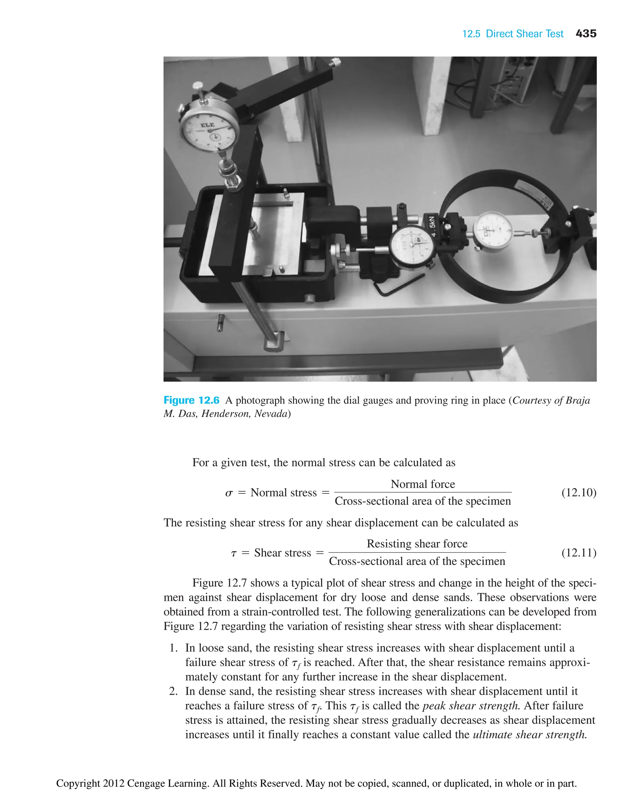 12.5 Direct Shear Test 435
For a given test, the normal stress can be calculated as
(12.10)
The resisting shear stress for any shear displacement can be calculated as
(12.11)
Figure 12.7 shows a typical plot of shear stress and change in the height of the speci-
men against shear displacement for dry loose and dense sands. These observations were
obtained from a strain-controlled test. The following generalizations can be developed from
Figure 12.7 regarding the variation of resisting shear stress with shear displacement:
1. In loose sand, the resisting shear stress increases with shear displacement until a
failure shear stress of tf is reached. After that, the shear resistance remains approxi-
mately constant for any further increase in the shear displacement.
2. In dense sand, the resisting shear stress increases with shear displacement until it
reaches a failure stress of tf. This tf is called the peak shear strength. After failure
stress is attained, the resisting shear stress gradually decreases as shear displacement
increases until it finally reaches a constant value called the ultimate shear strength.
t  Shear stress 
Resisting shear force
Cross-sectional area of the specimen
s  Normal stress 
Normal force
Cross-sectional area of the specimen
Figure 12.6 A photograph showing the dial gauges and proving ring in place (Courtesy of Braja
M. Das, Henderson, Nevada)
Copyright 2012 Cengage Learning. All Rights Reserved. May not be copied, scanned, or duplicated, in whole or in part.
 