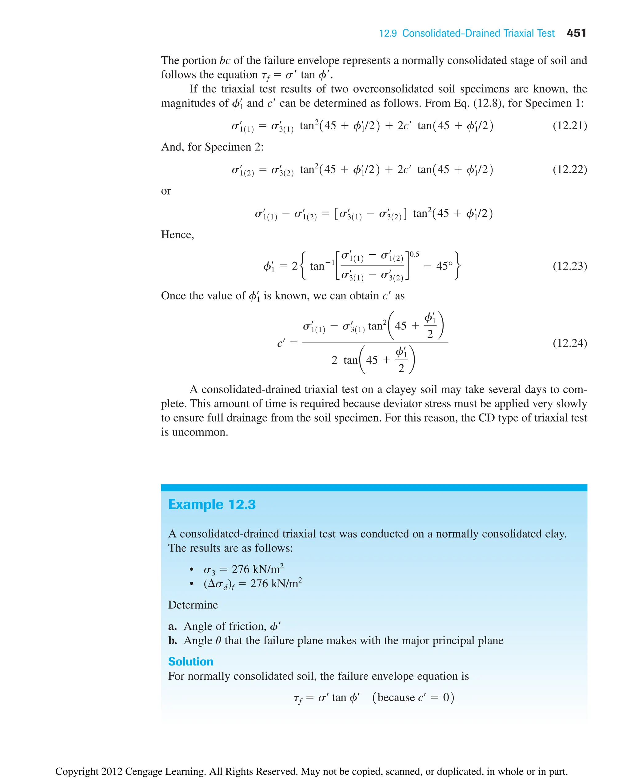 12.9 Consolidated-Drained Triaxial Test 451
The portion bc of the failure envelope represents a normally consolidated stage of soil and
follows the equation tf  s tan f.
If the triaxial test results of two overconsolidated soil specimens are known, the
magnitudes of and c can be determined as follows. From Eq. (12.8), for Specimen 1:
(12.21)
And, for Specimen 2:
(12.22)
or
Hence,
(12.23)
Once the value of is known, we can obtain c as
(12.24)
A consolidated-drained triaxial test on a clayey soil may take several days to com-
plete. This amount of time is required because deviator stress must be applied very slowly
to ensure full drainage from the soil specimen. For this reason, the CD type of triaxial test
is uncommon.
cœ

s1112
œ
 s3112
œ
tan2
a45 
f1
œ
2
b
2 tana45 
f1
œ
2
b
f1
œ
f1
œ
 2e tan1
c
s1112
œ
 s1122
œ
s3112
œ
 s3122
œ d
0.5
 45°f
s1112
œ
 s1122
œ
 3s3112
œ
 s3122
œ
4 tan2
145  f1
œ
/22
s1122
œ
 s3122
œ
tan2
145  f1
œ
/22  2cœ
tan145  f1
œ
/22
s1112
œ
 s3112
œ
tan2
145  f1
œ
/22  2cœ
tan145  f1
œ
/22
f1
œ
Example 12.3
A consolidated-drained triaxial test was conducted on a normally consolidated clay.
The results are as follows:
• s3  276 kN/m2
• ( sd)f  276 kN/m2
Determine
a. Angle of friction, f
b. Angle u that the failure plane makes with the major principal plane
Solution
For normally consolidated soil, the failure envelope equation is
tf  sœ
tan fœ
1because cœ
 02
Copyright 2012 Cengage Learning. All Rights Reserved. May not be copied, scanned, or duplicated, in whole or in part.
 