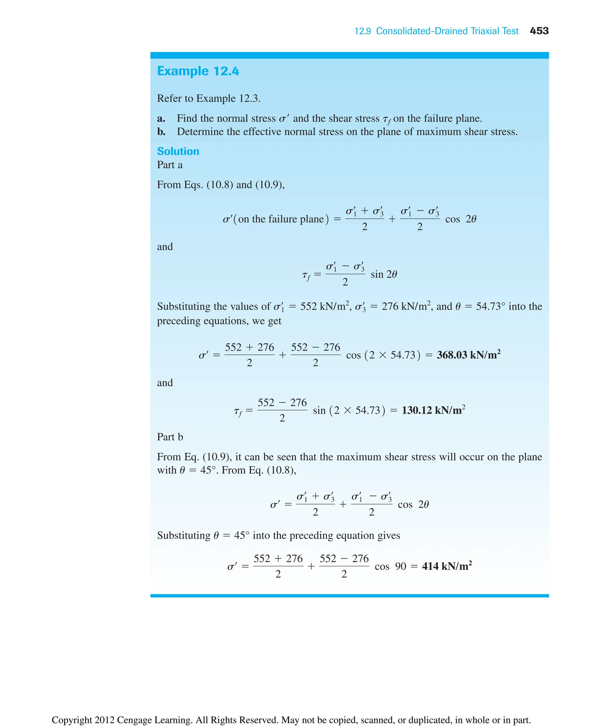 12.9 Consolidated-Drained Triaxial Test 453
Example 12.4
Refer to Example 12.3.
a. Find the normal stress s and the shear stress tf on the failure plane.
b. Determine the effective normal stress on the plane of maximum shear stress.
Solution
Part a
From Eqs. (10.8) and (10.9),
and
Substituting the values of , , and u  54.73° into the
preceding equations, we get
and
Part b
From Eq. (10.9), it can be seen that the maximum shear stress will occur on the plane
with u  45°. From Eq. (10.8),
Substituting u  45° into the preceding equation gives
sœ

552  276
2

552  276
2
cos 90  414 kN/m2
sœ

s1
œ
 s3
œ
2

s1
œ
 s3
œ
2
cos 2u
tf 
552  276
2
sin 12  54.732  130.12 kN/m2
sœ

552  276
2

552  276
2
cos 12  54.732  368.03 kN/m2
s3
œ
 276 kN/m2
s1
œ
 552 kN/m2
tf 
s1
œ
 s3
œ
2
sin 2u
sœ
1on the failure plane2 
s1
œ
 s3
œ
2

s1
œ
 s3
œ
2
cos 2u
Copyright 2012 Cengage Learning. All Rights Reserved. May not be copied, scanned, or duplicated, in whole or in part.
 