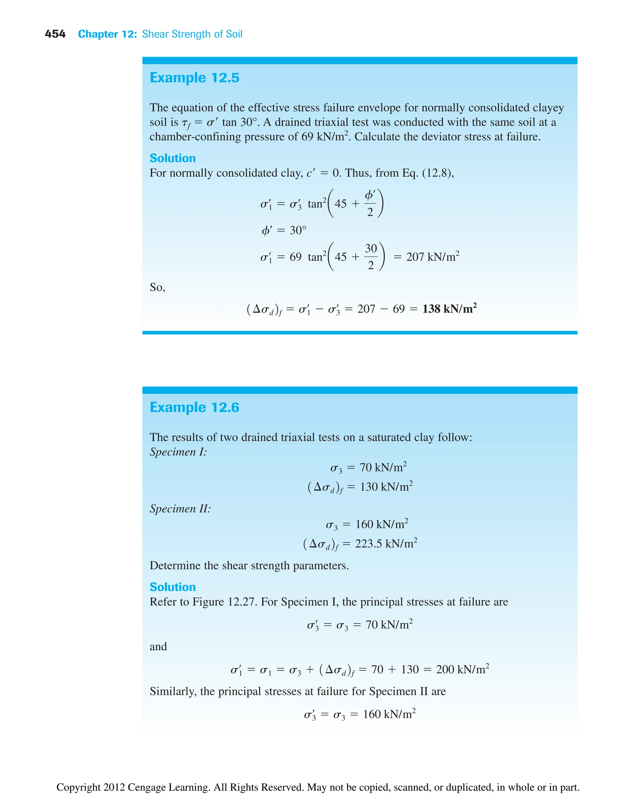 454 Chapter 12: Shear Strength of Soil
Example 12.5
The equation of the effective stress failure envelope for normally consolidated clayey
soil is tf  s tan 30°. A drained triaxial test was conducted with the same soil at a
chamber-confining pressure of 69 kN/m2
. Calculate the deviator stress at failure.
Solution
For normally consolidated clay, c  0. Thus, from Eq. (12.8),
So,
1¢sd2f  s1
œ
 s3
œ
 207  69  138 kN/m2
s1
œ
 69 tan2
a45 
30
2
b  207 kN/m2
fœ
 30°
s1
œ
 s3
œ
tan2
a45 
fœ
2
b
Example 12.6
The results of two drained triaxial tests on a saturated clay follow:
Specimen I:
Specimen II:
Determine the shear strength parameters.
Solution
Refer to Figure 12.27. For Specimen I, the principal stresses at failure are
and
Similarly, the principal stresses at failure for Specimen II are
s3
œ
 s3  160 kN/m2
s1
œ
 s1  s3  1¢sd2f  70  130  200 kN/m2
s3
œ
 s3  70 kN/m2
1¢sd2f  223.5 kN/m2
s3  160 kN/m2
1¢sd2f  130 kN/m2
s3  70 kN/m2
Copyright 2012 Cengage Learning. All Rights Reserved. May not be copied, scanned, or duplicated, in whole or in part.
 