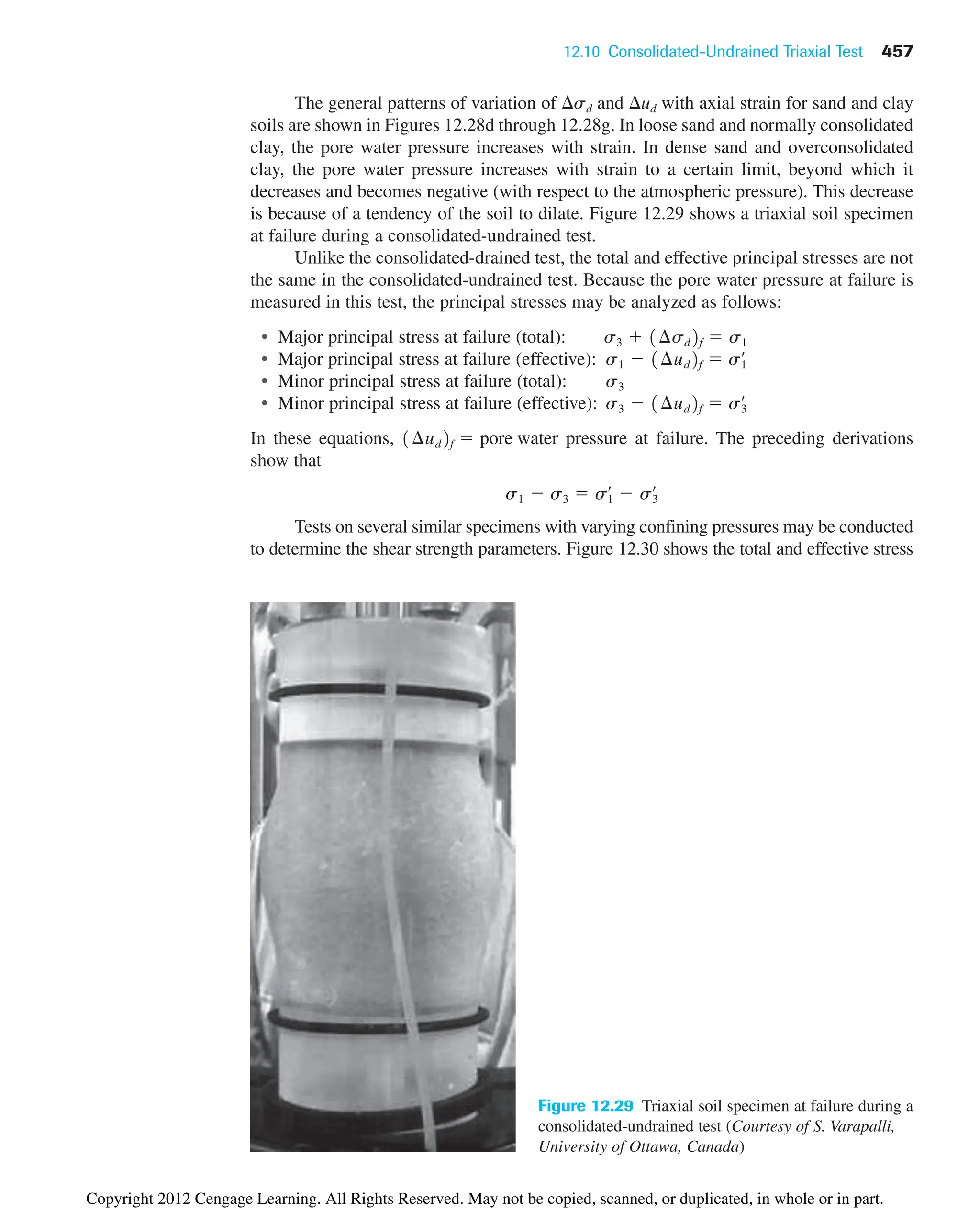 12.10 Consolidated-Undrained Triaxial Test 457
The general patterns of variation of sd and ud with axial strain for sand and clay
soils are shown in Figures 12.28d through 12.28g. In loose sand and normally consolidated
clay, the pore water pressure increases with strain. In dense sand and overconsolidated
clay, the pore water pressure increases with strain to a certain limit, beyond which it
decreases and becomes negative (with respect to the atmospheric pressure). This decrease
is because of a tendency of the soil to dilate. Figure 12.29 shows a triaxial soil specimen
at failure during a consolidated-undrained test.
Unlike the consolidated-drained test, the total and effective principal stresses are not
the same in the consolidated-undrained test. Because the pore water pressure at failure is
measured in this test, the principal stresses may be analyzed as follows:
• Major principal stress at failure (total):
• Major principal stress at failure (effective):
• Minor principal stress at failure (total): s3
• Minor principal stress at failure (effective):
In these equations, pressure at failure. The preceding derivations
show that
Tests on several similar specimens with varying confining pressures may be conducted
to determine the shear strength parameters. Figure 12.30 shows the total and effective stress
s1  s3  s1
œ
 s3
œ
1¢ud2f  pore water
s3  1¢ud2f  s3
œ
s1  1¢ud2f  s1
œ
s3  1¢sd2f  s1
Figure 12.29 Triaxial soil specimen at failure during a
consolidated-undrained test (Courtesy of S. Varapalli,
University of Ottawa, Canada)
Copyright 2012 Cengage Learning. All Rights Reserved. May not be copied, scanned, or duplicated, in whole or in part.
 