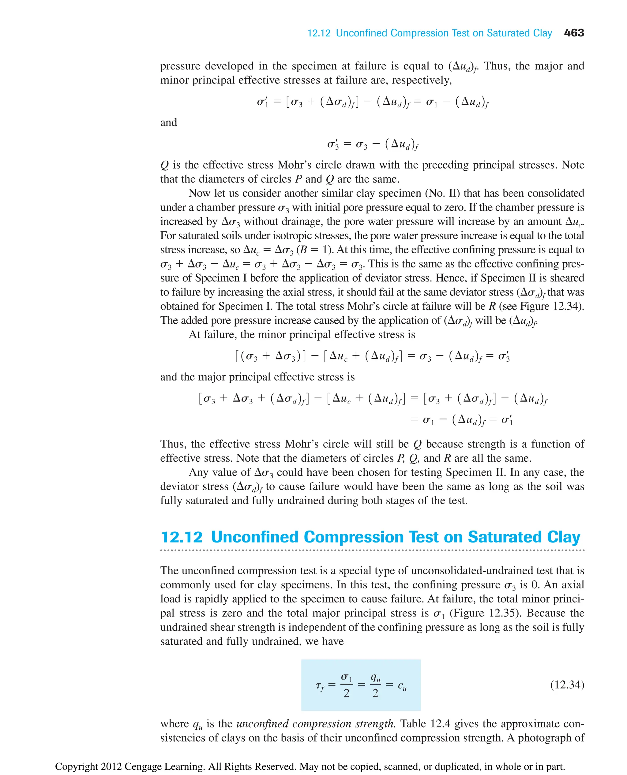 12.12 Unconfined Compression Test on Saturated Clay 463
pressure developed in the specimen at failure is equal to ( ud)f. Thus, the major and
minor principal effective stresses at failure are, respectively,
and
Q is the effective stress Mohr’s circle drawn with the preceding principal stresses. Note
that the diameters of circles P and Q are the same.
Now let us consider another similar clay specimen (No. II) that has been consolidated
under a chamber pressure s3 with initial pore pressure equal to zero. If the chamber pressure is
increased by s3 without drainage, the pore water pressure will increase by an amount uc.
For saturated soils under isotropic stresses, the pore water pressure increase is equal to the total
stress increase, so uc  s3 (B  1). At this time, the effective confining pressure is equal to
s3  s3  uc  s3  s3  s3  s3. This is the same as the effective confining pres-
sure of Specimen I before the application of deviator stress. Hence, if Specimen II is sheared
to failure by increasing the axial stress, it should fail at the same deviator stress ( sd)f that was
obtained for Specimen I. The total stress Mohr’s circle at failure will be R (see Figure 12.34).
The added pore pressure increase caused by the application of ( sd)f will be ( ud)f.
At failure, the minor principal effective stress is
and the major principal effective stress is
Thus, the effective stress Mohr’s circle will still be Q because strength is a function of
effective stress. Note that the diameters of circles P, Q, and R are all the same.
Any value of s3 could have been chosen for testing Specimen II. In any case, the
deviator stress ( sd)f to cause failure would have been the same as long as the soil was
fully saturated and fully undrained during both stages of the test.
12.12 Unconfined Compression Test on Saturated Clay
The unconfined compression test is a special type of unconsolidated-undrained test that is
commonly used for clay specimens. In this test, the confining pressure s3 is 0. An axial
load is rapidly applied to the specimen to cause failure. At failure, the total minor princi-
pal stress is zero and the total major principal stress is s1 (Figure 12.35). Because the
undrained shear strength is independent of the confining pressure as long as the soil is fully
saturated and fully undrained, we have
(12.34)
where qu is the unconfined compression strength. Table 12.4 gives the approximate con-
sistencies of clays on the basis of their unconfined compression strength. A photograph of
tf 
s1
2

qu
2
 cu
 s1  1¢ud2f  s1
œ
3s3  ¢s3  1¢sd2f4  3¢uc  1¢ud2f4  3s3  1¢sd2f4  1¢ud2f
31s3  ¢s324  3¢uc  1¢ud2f4  s3  1¢ud2f  s3
œ
s3
œ
 s3  1¢ud2f
s1
œ
 3s3  1¢sd2f4  1¢ud2f  s1  1¢ud2f
Copyright 2012 Cengage Learning. All Rights Reserved. May not be copied, scanned, or duplicated, in whole or in part.
 