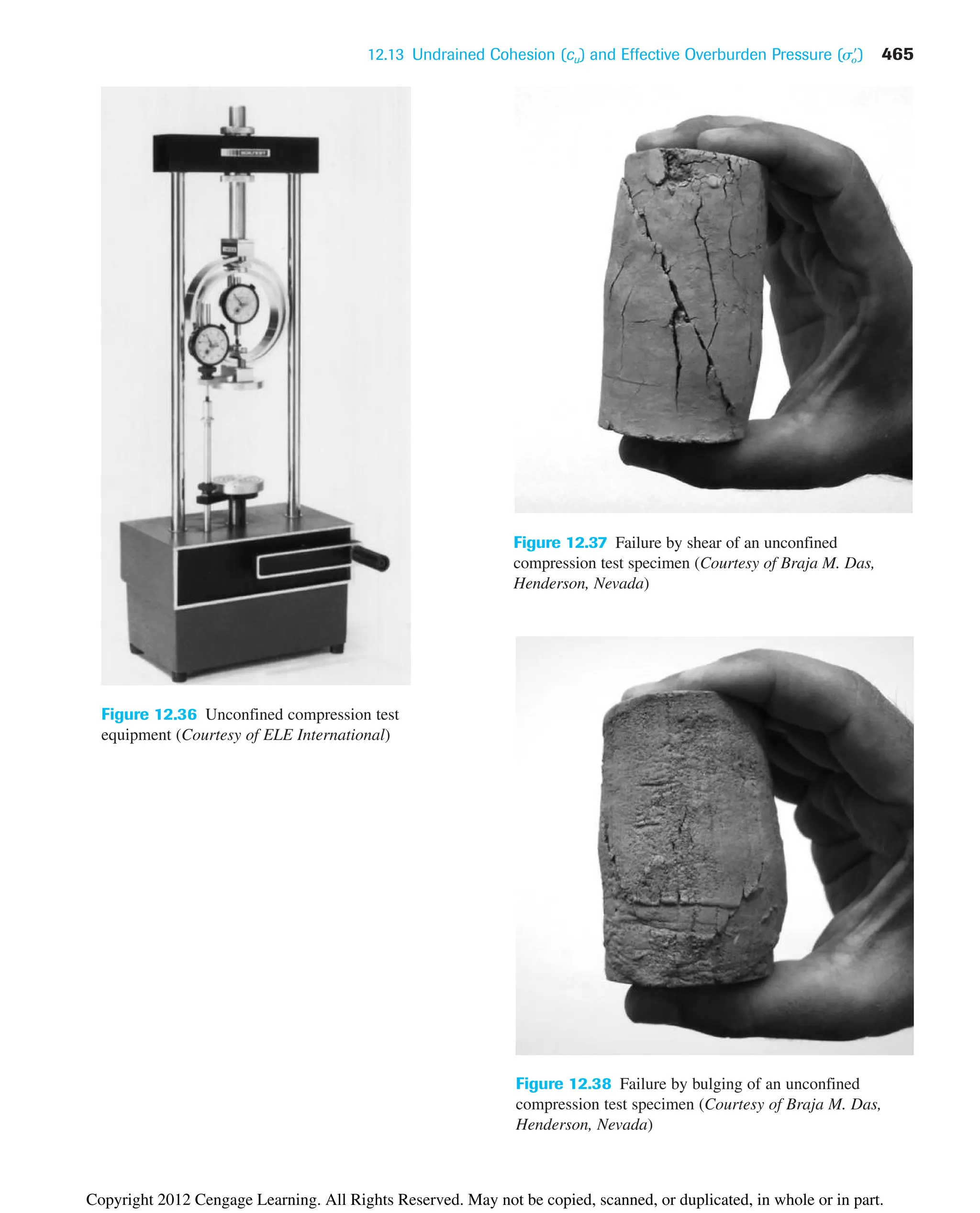 12.13 Undrained Cohesion (cu) and Effective Overburden Pressure (s
o) 465
Figure 12.36 Unconfined compression test
equipment (Courtesy of ELE International)
Figure 12.37 Failure by shear of an unconfined
compression test specimen (Courtesy of Braja M. Das,
Henderson, Nevada)
Figure 12.38 Failure by bulging of an unconfined
compression test specimen (Courtesy of Braja M. Das,
Henderson, Nevada)
Copyright 2012 Cengage Learning. All Rights Reserved. May not be copied, scanned, or duplicated, in whole or in part.
 