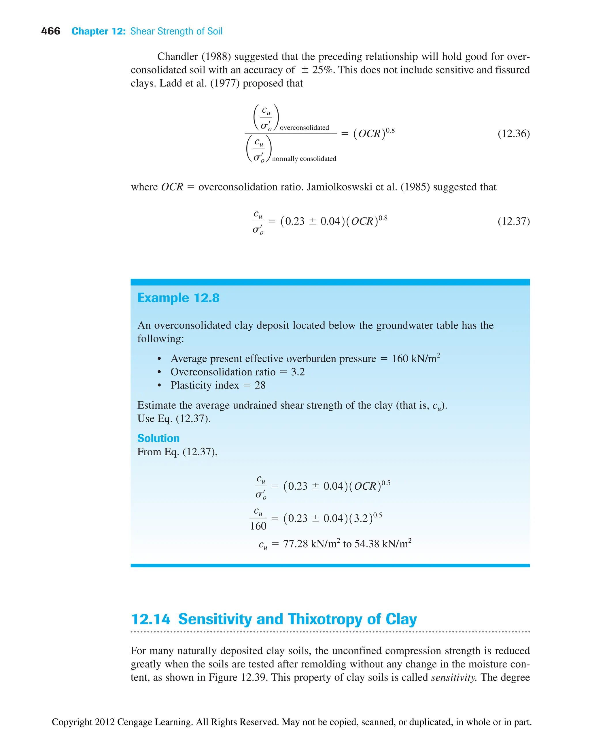466 Chapter 12: Shear Strength of Soil
Chandler (1988) suggested that the preceding relationship will hold good for over-
consolidated soil with an accuracy of 25%. This does not include sensitive and fissured
clays. Ladd et al. (1977) proposed that
(12.36)
where OCR  overconsolidation ratio. Jamiolkoswski et al. (1985) suggested that
(12.37)
cu
so
œ  10.23 0.0421OCR20.8
a
cu
so
œ b
overconsolidated
a
cu
so
œ b
normally consolidated
 1OCR20.8
Example 12.8
An overconsolidated clay deposit located below the groundwater table has the
following:
• Average present effective overburden pressure  160 kN/m2
• Overconsolidation ratio  3.2
• Plasticity index  28
Estimate the average undrained shear strength of the clay (that is, cu).
Use Eq. (12.37).
Solution
From Eq. (12.37),
cu  77.28 kN/m2
to 54.38 kN/m2
cu
160
 10.23 0.04213.220.5
cu
so
œ  10.23 0.0421OCR20.5
12.14 Sensitivity and Thixotropy of Clay
For many naturally deposited clay soils, the unconfined compression strength is reduced
greatly when the soils are tested after remolding without any change in the moisture con-
tent, as shown in Figure 12.39. This property of clay soils is called sensitivity. The degree
Copyright 2012 Cengage Learning. All Rights Reserved. May not be copied, scanned, or duplicated, in whole or in part.
 