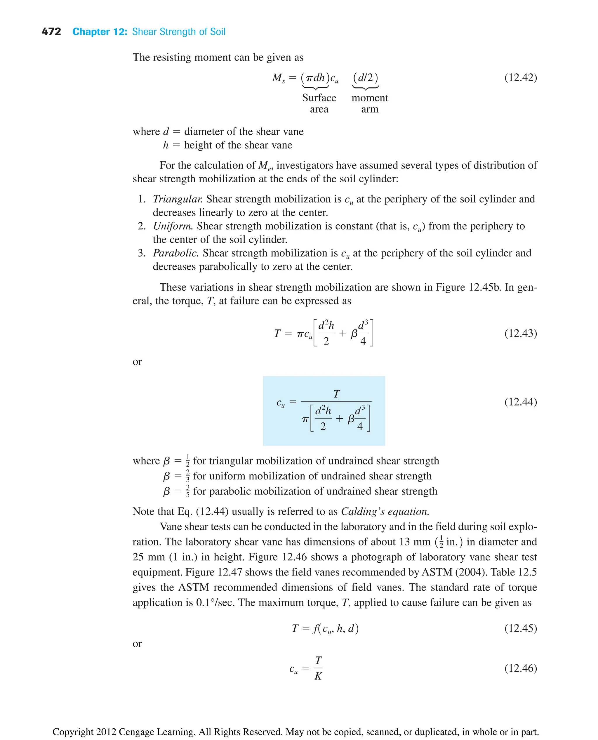 472 Chapter 12: Shear Strength of Soil
The resisting moment can be given as
(12.42)
Surface moment
area arm
where d  diameter of the shear vane
h  height of the shear vane
For the calculation of Me, investigators have assumed several types of distribution of
shear strength mobilization at the ends of the soil cylinder:
1. Triangular. Shear strength mobilization is cu at the periphery of the soil cylinder and
decreases linearly to zero at the center.
2. Uniform. Shear strength mobilization is constant (that is, cu) from the periphery to
the center of the soil cylinder.
3. Parabolic. Shear strength mobilization is cu at the periphery of the soil cylinder and
decreases parabolically to zero at the center.
These variations in shear strength mobilization are shown in Figure 12.45b. In gen-
eral, the torque, T, at failure can be expressed as
(12.43)
or
(12.44)
where for triangular mobilization of undrained shear strength
for uniform mobilization of undrained shear strength
for parabolic mobilization of undrained shear strength
Note that Eq. (12.44) usually is referred to as Calding’s equation.
Vane shear tests can be conducted in the laboratory and in the field during soil explo-
ration. The laboratory shear vane has dimensions of about 13 mm in diameter and
25 mm (1 in.) in height. Figure 12.46 shows a photograph of laboratory vane shear test
equipment. Figure 12.47 shows the field vanes recommended by ASTM (2004). Table 12.5
gives the ASTM recommended dimensions of field vanes. The standard rate of torque
application is 0.1°/sec. The maximum torque, T, applied to cause failure can be given as
(12.45)
or
(12.46)
cu 
T
K
T  f1cu, h, d2
11
2 in.2
b  3
5
b  2
3
b  1
2
cu 
T
pc
d2
h
2
 b
d3
4
d
T  pcu c
d2
h
2
 b
d3
4
d
Ms  1pdh2cu 1d/22
f
f
Copyright 2012 Cengage Learning. All Rights Reserved. May not be copied, scanned, or duplicated, in whole or in part.
 