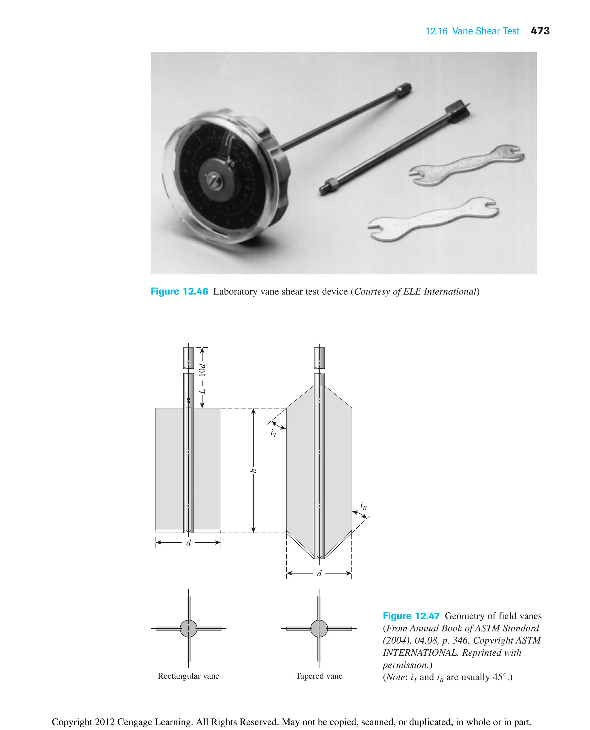 12.16 Vane Shear Test 473
Figure 12.46 Laboratory vane shear test device (Courtesy of ELE International)
d
d
iT
iB
h
L

10d
Rectangular vane Tapered vane
Figure 12.47 Geometry of field vanes
(From Annual Book of ASTM Standard
(2004), 04.08, p. 346. Copyright ASTM
INTERNATIONAL. Reprinted with
permission.)
(Note: iT and iB are usually 45°.)
Copyright 2012 Cengage Learning. All Rights Reserved. May not be copied, scanned, or duplicated, in whole or in part.
 