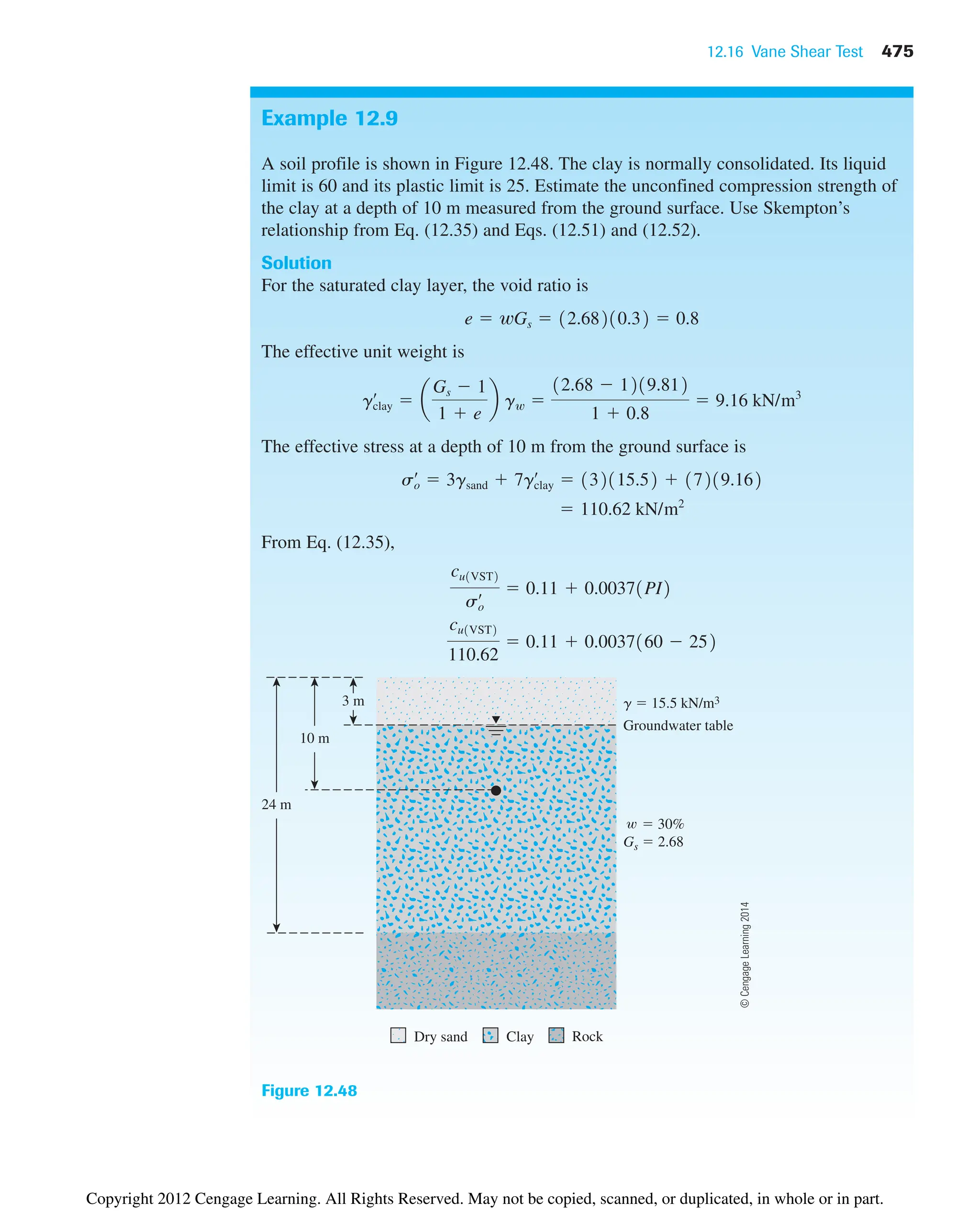 12.16 Vane Shear Test 475
Example 12.9
A soil profile is shown in Figure 12.48. The clay is normally consolidated. Its liquid
limit is 60 and its plastic limit is 25. Estimate the unconfined compression strength of
the clay at a depth of 10 m measured from the ground surface. Use Skempton’s
relationship from Eq. (12.35) and Eqs. (12.51) and (12.52).
Solution
For the saturated clay layer, the void ratio is
The effective unit weight is
The effective stress at a depth of 10 m from the ground surface is
From Eq. (12.35),
cu1VST2
110.62
 0.11  0.0037160  252
cu1VST2
so
œ  0.11  0.00371PI2
 110.62 kN/m2
so
œ
 3gsand  7gclay
œ
 132115.52  17219.162
gclay
œ
 a
Gs  1
1  e
b gw 
12.68  1219.812
1  0.8
 9.16 kN/m3
e  wGs  12.68210.32  0.8
g  15.5 kN/m3
Rock
Groundwater table
10 m
3 m
Dry sand Clay
24 m
 30%
Gs  2.68
Figure 12.48
©
Cengage
Learning
2014
Copyright 2012 Cengage Learning. All Rights Reserved. May not be copied, scanned, or duplicated, in whole or in part.
 