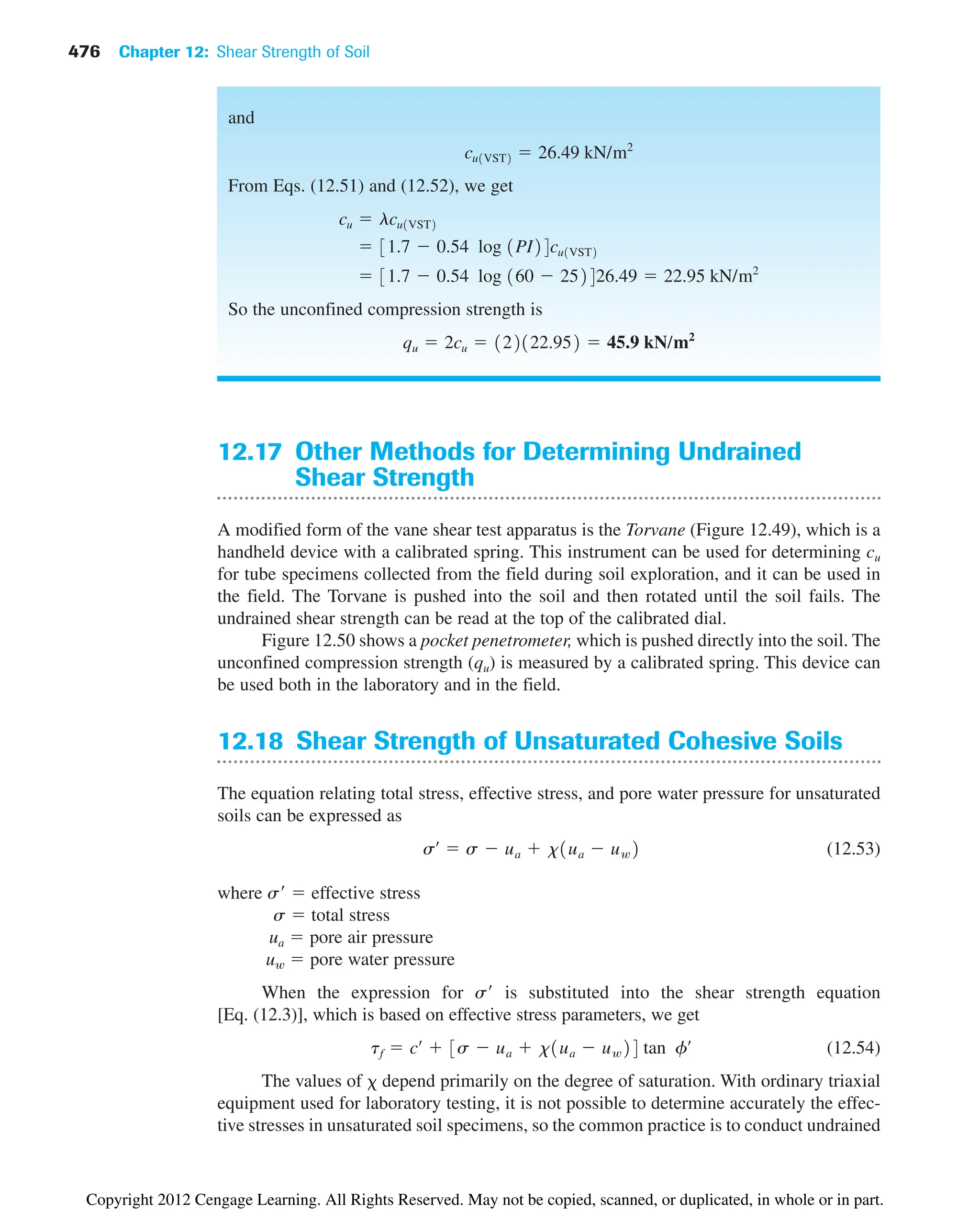476 Chapter 12: Shear Strength of Soil
12.17 Other Methods for Determining Undrained
Shear Strength
A modified form of the vane shear test apparatus is the Torvane (Figure 12.49), which is a
handheld device with a calibrated spring. This instrument can be used for determining cu
for tube specimens collected from the field during soil exploration, and it can be used in
the field. The Torvane is pushed into the soil and then rotated until the soil fails. The
undrained shear strength can be read at the top of the calibrated dial.
Figure 12.50 shows a pocket penetrometer, which is pushed directly into the soil. The
unconfined compression strength (qu) is measured by a calibrated spring. This device can
be used both in the laboratory and in the field.
12.18 Shear Strength of Unsaturated Cohesive Soils
The equation relating total stress, effective stress, and pore water pressure for unsaturated
soils can be expressed as
(12.53)
where s  effective stress
s  total stress
ua  pore air pressure
uw  pore water pressure
When the expression for s is substituted into the shear strength equation
[Eq. (12.3)], which is based on effective stress parameters, we get
(12.54)
The values of depend primarily on the degree of saturation. With ordinary triaxial
equipment used for laboratory testing, it is not possible to determine accurately the effec-
tive stresses in unsaturated soil specimens, so the common practice is to conduct undrained
tf  cœ
 3s  ua  x1ua  uw24 tan fœ
sœ
 s  ua  x1ua  uw2
and
From Eqs. (12.51) and (12.52), we get
So the unconfined compression strength is
qu  2cu  122122.952  45.9 kN/m2
 31.7  0.54 log 160  252426.49  22.95 kN/m2
 31.7  0.54 log 1PI24cu1VST2
cu  lcu1VST2
cu1VST2  26.49 kN/m2
Copyright 2012 Cengage Learning. All Rights Reserved. May not be copied, scanned, or duplicated, in whole or in part.
 