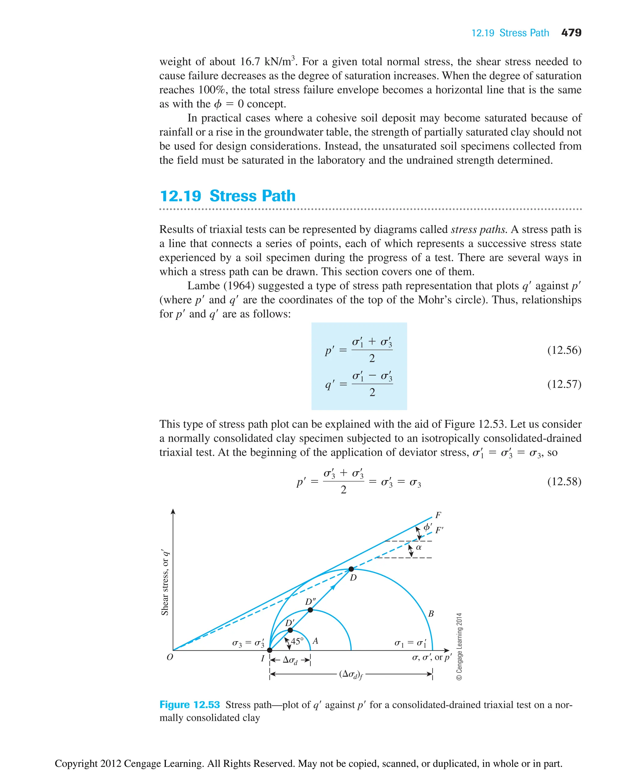 12.19 Stress Path 479
weight of about 16.7 kN/m3
. For a given total normal stress, the shear stress needed to
cause failure decreases as the degree of saturation increases. When the degree of saturation
reaches 100%, the total stress failure envelope becomes a horizontal line that is the same
as with the f  0 concept.
In practical cases where a cohesive soil deposit may become saturated because of
rainfall or a rise in the groundwater table, the strength of partially saturated clay should not
be used for design considerations. Instead, the unsaturated soil specimens collected from
the field must be saturated in the laboratory and the undrained strength determined.
12.19 Stress Path
Results of triaxial tests can be represented by diagrams called stress paths. A stress path is
a line that connects a series of points, each of which represents a successive stress state
experienced by a soil specimen during the progress of a test. There are several ways in
which a stress path can be drawn. This section covers one of them.
Lambe (1964) suggested a type of stress path representation that plots q against p
(where p and q are the coordinates of the top of the Mohr’s circle). Thus, relationships
for p and q are as follows:
(12.56)
(12.57)
This type of stress path plot can be explained with the aid of Figure 12.53. Let us consider
a normally consolidated clay specimen subjected to an isotropically consolidated-drained
triaxial test. At the beginning of the application of deviator stress, , so
(12.58)
pœ

s3
œ
 s3
œ
2
 s3
œ
 s3
s1
œ
 s3
œ
 s3
qœ

s1
œ
 s3
œ
2
pœ

s1
œ
 s3
œ
2
( sd)f
sd
Shear
stress,
or
q
45
D
D
D
A
I
B
O s, s, or p
s1  s1
'
s3  s3

f
a
F'
F
Figure 12.53 Stress path—plot of q against p for a consolidated-drained triaxial test on a nor-
mally consolidated clay
©
Cengage
Learning
2014
Copyright 2012 Cengage Learning. All Rights Reserved. May not be copied, scanned, or duplicated, in whole or in part.
 