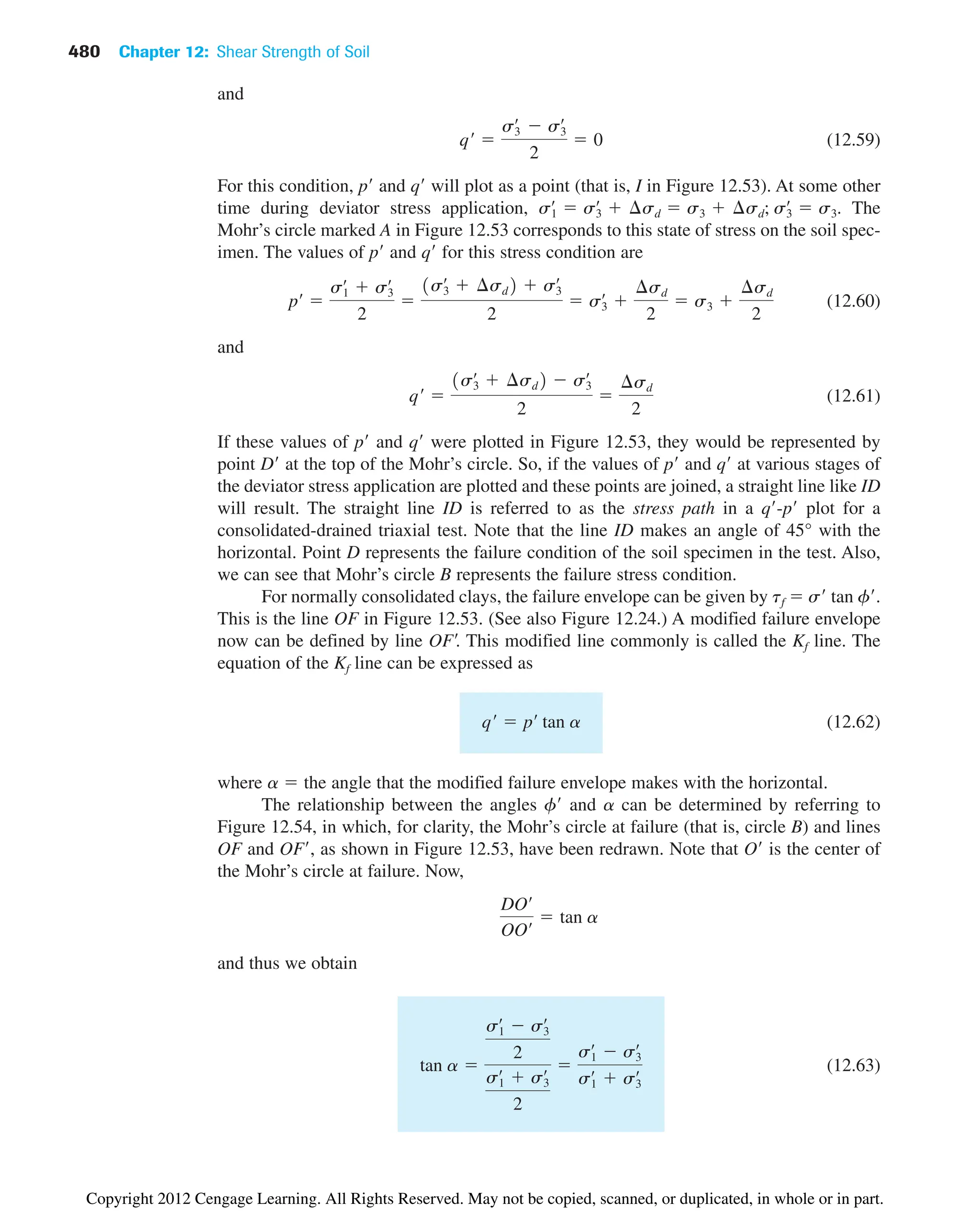 480 Chapter 12: Shear Strength of Soil
and
(12.59)
For this condition, p and q will plot as a point (that is, I in Figure 12.53). At some other
time during deviator stress application, The
Mohr’s circle marked A in Figure 12.53 corresponds to this state of stress on the soil spec-
imen. The values of p and q for this stress condition are
(12.60)
and
(12.61)
If these values of p and q were plotted in Figure 12.53, they would be represented by
point D at the top of the Mohr’s circle. So, if the values of p and q at various stages of
the deviator stress application are plotted and these points are joined, a straight line like ID
will result. The straight line ID is referred to as the stress path in a q-p plot for a
consolidated-drained triaxial test. Note that the line ID makes an angle of 45° with the
horizontal. Point D represents the failure condition of the soil specimen in the test. Also,
we can see that Mohr’s circle B represents the failure stress condition.
For normally consolidated clays, the failure envelope can be given by tf  s tan f.
This is the line OF in Figure 12.53. (See also Figure 12.24.) A modified failure envelope
now can be defined by line OF. This modified line commonly is called the Kf line. The
equation of the Kf line can be expressed as
(12.62)
where a  the angle that the modified failure envelope makes with the horizontal.
The relationship between the angles f and a can be determined by referring to
Figure 12.54, in which, for clarity, the Mohr’s circle at failure (that is, circle B) and lines
OF and OF, as shown in Figure 12.53, have been redrawn. Note that O is the center of
the Mohr’s circle at failure. Now,
and thus we obtain
(12.63)
tan a 
s1
œ
 s3
œ
2
s1
œ
 s3
œ
2

s1
œ
 s3
œ
s1
œ
 s3
œ
DOœ
OOœ  tan a
qœ
 pœ
tan a
qœ

1s3
œ
 ¢sd2  s3
œ
2

¢sd
2
pœ

s1
œ
 s3
œ
2

1s3
œ
 ¢sd2  s3
œ
2
 s3
œ

¢sd
2
 s3 
¢sd
2
s1
œ
 s3
œ
 ¢sd  s3  ¢sd; s3
œ
 s3.
qœ

s3
œ
 s3
œ
2
 0
Copyright 2012 Cengage Learning. All Rights Reserved. May not be copied, scanned, or duplicated, in whole or in part.
 