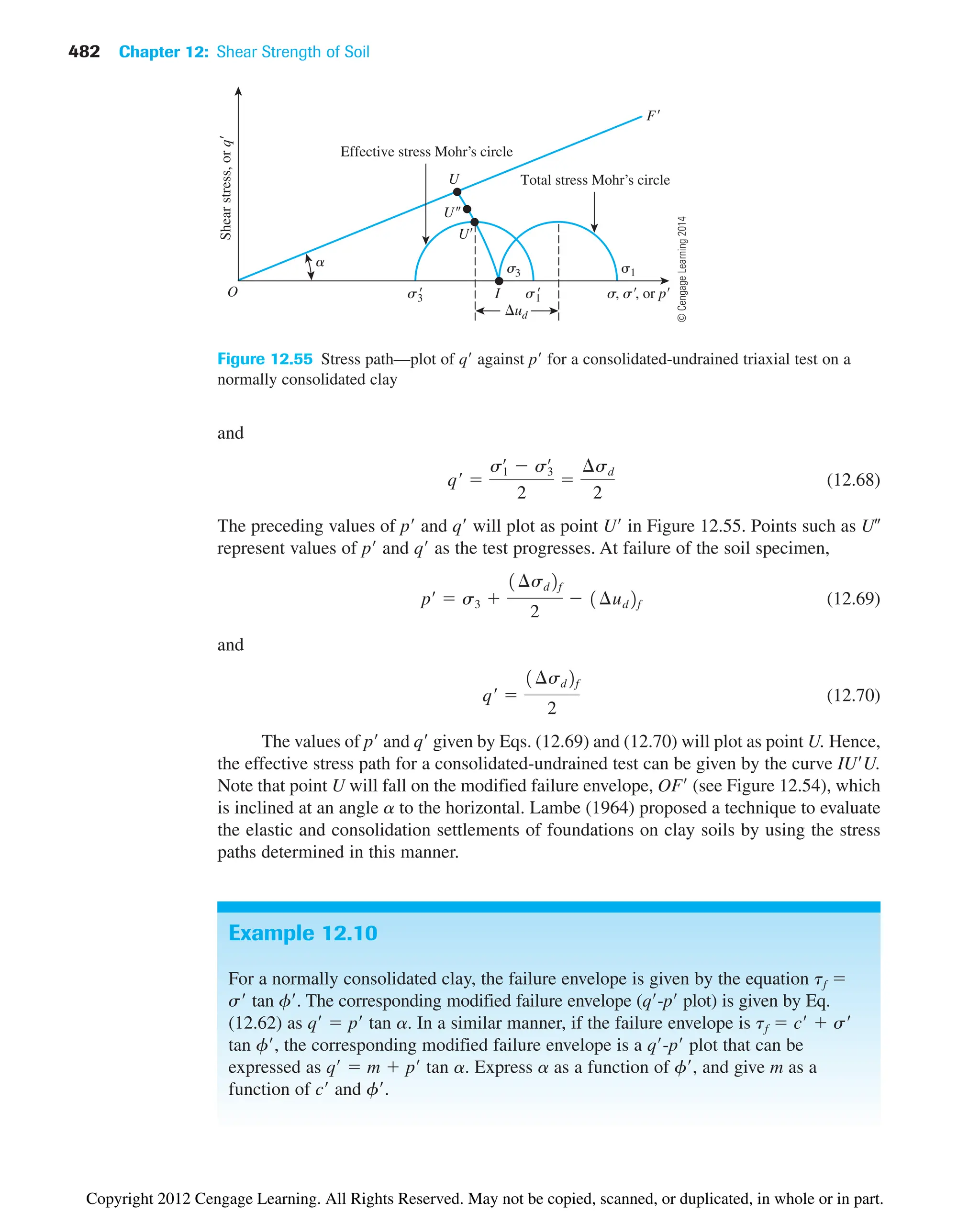 482 Chapter 12: Shear Strength of Soil
and
(12.68)
The preceding values of p and q will plot as point U in Figure 12.55. Points such as U
represent values of p and q as the test progresses. At failure of the soil specimen,
(12.69)
and
(12.70)
The values of p and q given by Eqs. (12.69) and (12.70) will plot as point U. Hence,
the effective stress path for a consolidated-undrained test can be given by the curve IUU.
Note that point U will fall on the modified failure envelope, OF (see Figure 12.54), which
is inclined at an angle a to the horizontal. Lambe (1964) proposed a technique to evaluate
the elastic and consolidation settlements of foundations on clay soils by using the stress
paths determined in this manner.
qœ

1¢sd2f
2
pœ
 s3 
1¢sd2f
2
 1¢ud2f
qœ

s1
œ
 s3
œ
2

¢sd
2
Figure 12.55 Stress path—plot of q against p for a consolidated-undrained triaxial test on a
normally consolidated clay
O s, s, or p
Shear
stress,
or
q
U
U
U
ud
F
a
Effective stress Mohr’s circle
Total stress Mohr’s circle
s1

s3

1
s3
I
Example 12.10
For a normally consolidated clay, the failure envelope is given by the equation tf 
s tan f. The corresponding modified failure envelope (q-p plot) is given by Eq.
(12.62) as q  p tan a. In a similar manner, if the failure envelope is tf  c  s
tan f, the corresponding modified failure envelope is a q-p plot that can be
expressed as q  m  p tan a. Express a as a function of f, and give m as a
function of c and f.
©
Cengage
Learning
2014
Copyright 2012 Cengage Learning. All Rights Reserved. May not be copied, scanned, or duplicated, in whole or in part.
 