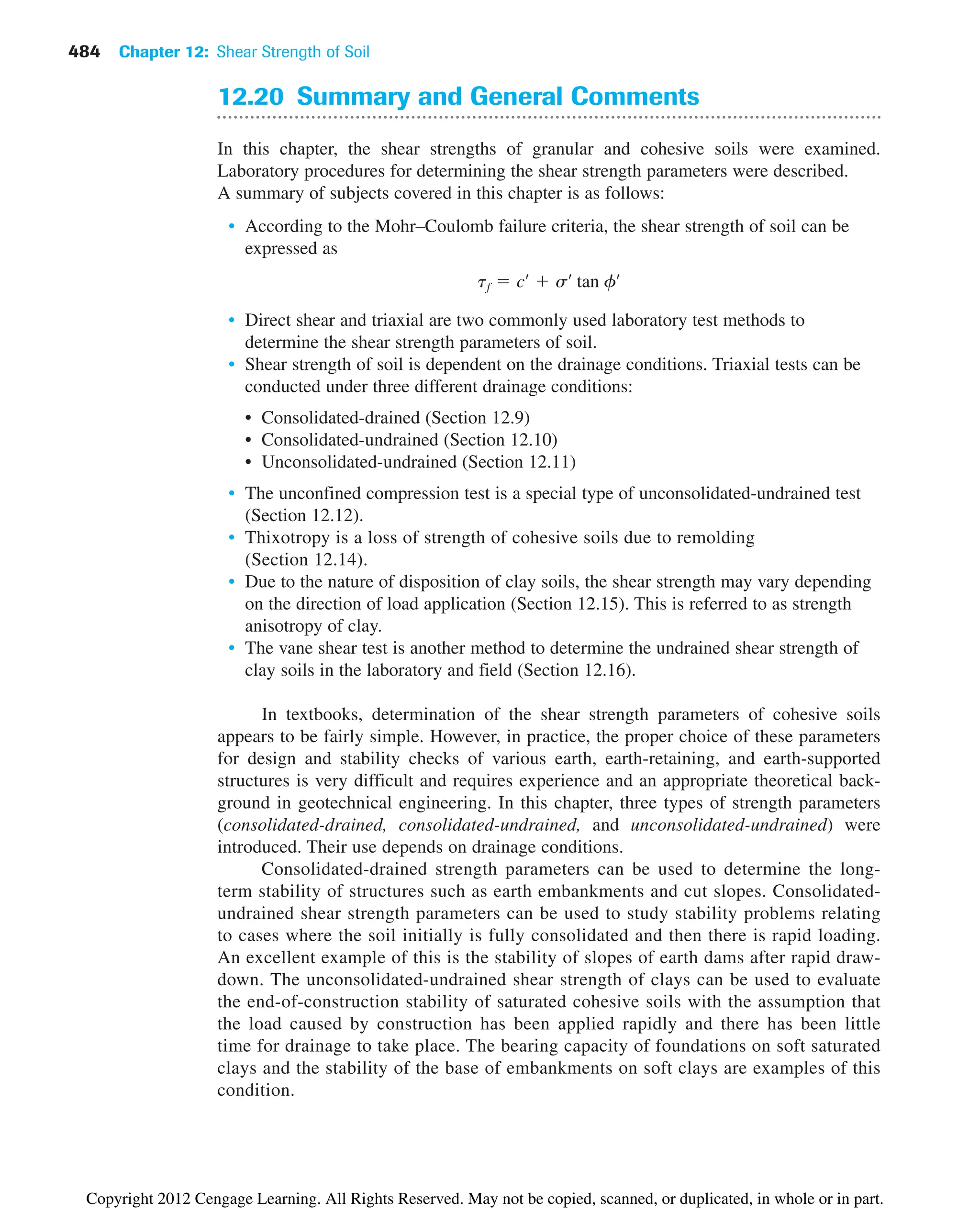484 Chapter 12: Shear Strength of Soil
12.20 Summary and General Comments
In this chapter, the shear strengths of granular and cohesive soils were examined.
Laboratory procedures for determining the shear strength parameters were described.
A summary of subjects covered in this chapter is as follows:
• According to the Mohr–Coulomb failure criteria, the shear strength of soil can be
expressed as
• Direct shear and triaxial are two commonly used laboratory test methods to
determine the shear strength parameters of soil.
• Shear strength of soil is dependent on the drainage conditions. Triaxial tests can be
conducted under three different drainage conditions:
• Consolidated-drained (Section 12.9)
• Consolidated-undrained (Section 12.10)
• Unconsolidated-undrained (Section 12.11)
• The unconfined compression test is a special type of unconsolidated-undrained test
(Section 12.12).
• Thixotropy is a loss of strength of cohesive soils due to remolding
(Section 12.14).
• Due to the nature of disposition of clay soils, the shear strength may vary depending
on the direction of load application (Section 12.15). This is referred to as strength
anisotropy of clay.
• The vane shear test is another method to determine the undrained shear strength of
clay soils in the laboratory and field (Section 12.16).
In textbooks, determination of the shear strength parameters of cohesive soils
appears to be fairly simple. However, in practice, the proper choice of these parameters
for design and stability checks of various earth, earth-retaining, and earth-supported
structures is very difficult and requires experience and an appropriate theoretical back-
ground in geotechnical engineering. In this chapter, three types of strength parameters
(consolidated-drained, consolidated-undrained, and unconsolidated-undrained) were
introduced. Their use depends on drainage conditions.
Consolidated-drained strength parameters can be used to determine the long-
term stability of structures such as earth embankments and cut slopes. Consolidated-
undrained shear strength parameters can be used to study stability problems relating
to cases where the soil initially is fully consolidated and then there is rapid loading.
An excellent example of this is the stability of slopes of earth dams after rapid draw-
down. The unconsolidated-undrained shear strength of clays can be used to evaluate
the end-of-construction stability of saturated cohesive soils with the assumption that
the load caused by construction has been applied rapidly and there has been little
time for drainage to take place. The bearing capacity of foundations on soft saturated
clays and the stability of the base of embankments on soft clays are examples of this
condition.
tf  cœ
 sœ
tan fœ
Copyright 2012 Cengage Learning. All Rights Reserved. May not be copied, scanned, or duplicated, in whole or in part.
 