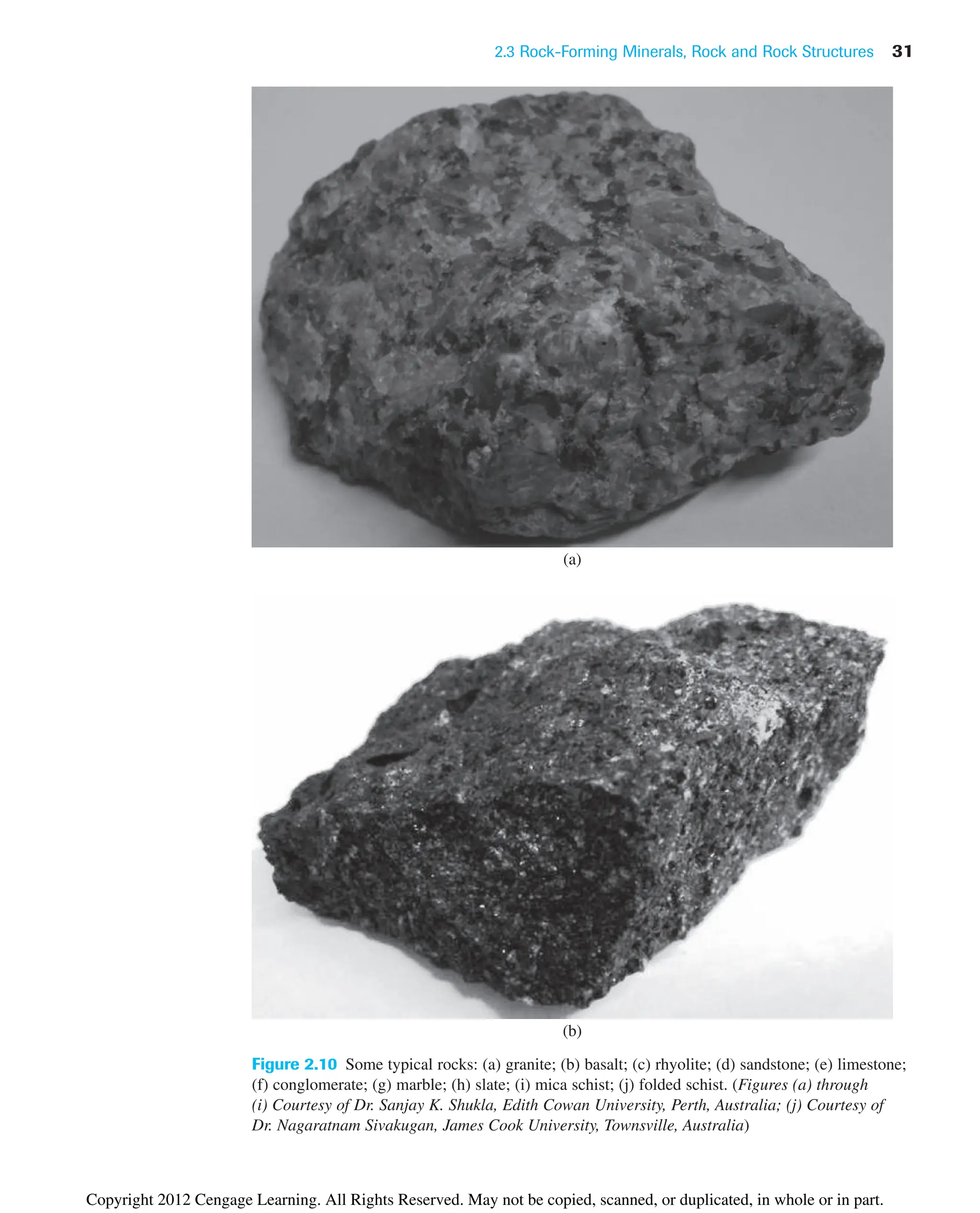 2.3 Rock-Forming Minerals, Rock and Rock Structures 31
Figure 2.10 Some typical rocks: (a) granite; (b) basalt; (c) rhyolite; (d) sandstone; (e) limestone;
(f) conglomerate; (g) marble; (h) slate; (i) mica schist; (j) folded schist. (Figures (a) through
(i) Courtesy of Dr. Sanjay K. Shukla, Edith Cowan University, Perth, Australia; (j) Courtesy of
Dr. Nagaratnam Sivakugan, James Cook University, Townsville, Australia)
(a)
(b)
Copyright 2012 Cengage Learning. All Rights Reserved. May not be copied, scanned, or duplicated, in whole or in part.
 