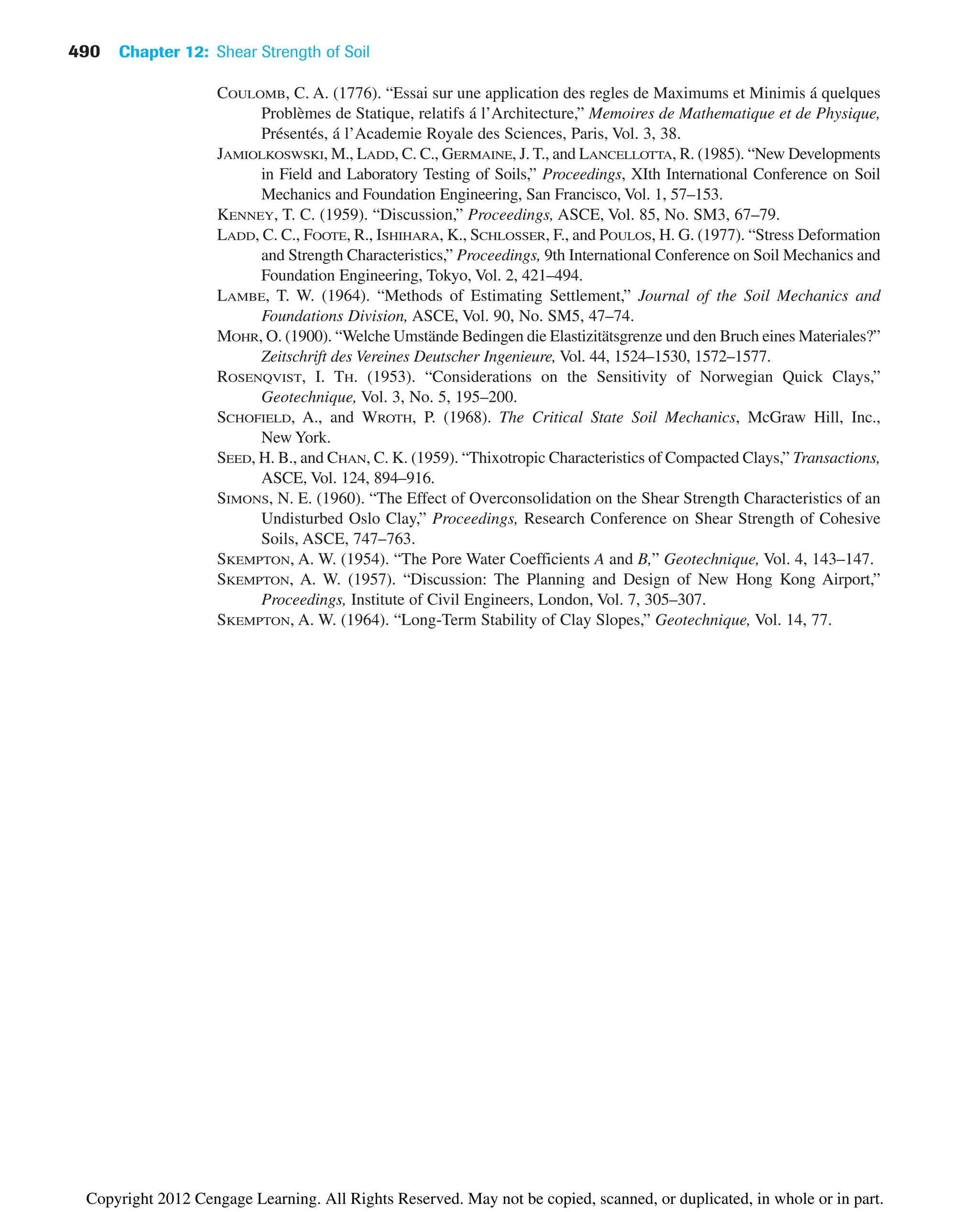 490 Chapter 12: Shear Strength of Soil
COULOMB, C. A. (1776). “Essai sur une application des regles de Maximums et Minimis á quelques
Problèmes de Statique, relatifs á l’Architecture,” Memoires de Mathematique et de Physique,
Présentés, á l’Academie Royale des Sciences, Paris, Vol. 3, 38.
JAMIOLKOSWSKI, M., LADD, C. C., GERMAINE, J. T., and LANCELLOTTA, R. (1985). “New Developments
in Field and Laboratory Testing of Soils,” Proceedings, XIth International Conference on Soil
Mechanics and Foundation Engineering, San Francisco, Vol. 1, 57–153.
KENNEY, T. C. (1959). “Discussion,” Proceedings, ASCE, Vol. 85, No. SM3, 67–79.
LADD, C. C., FOOTE, R., ISHIHARA, K., SCHLOSSER, F., and POULOS, H. G. (1977). “Stress Deformation
and Strength Characteristics,” Proceedings, 9th International Conference on Soil Mechanics and
Foundation Engineering, Tokyo, Vol. 2, 421–494.
LAMBE, T. W. (1964). “Methods of Estimating Settlement,” Journal of the Soil Mechanics and
Foundations Division, ASCE, Vol. 90, No. SM5, 47–74.
MOHR, O. (1900). “Welche Umstände Bedingen die Elastizitätsgrenze und den Bruch eines Materiales?”
Zeitschrift des Vereines Deutscher Ingenieure, Vol. 44, 1524–1530, 1572–1577.
ROSENQVIST, I. TH. (1953). “Considerations on the Sensitivity of Norwegian Quick Clays,”
Geotechnique, Vol. 3, No. 5, 195–200.
SCHOFIELD, A., and WROTH, P. (1968). The Critical State Soil Mechanics, McGraw Hill, Inc.,
New York.
SEED, H. B., and CHAN, C. K. (1959). “Thixotropic Characteristics of Compacted Clays,” Transactions,
ASCE, Vol. 124, 894–916.
SIMONS, N. E. (1960). “The Effect of Overconsolidation on the Shear Strength Characteristics of an
Undisturbed Oslo Clay,” Proceedings, Research Conference on Shear Strength of Cohesive
Soils, ASCE, 747–763.
SKEMPTON, A. W. (1954). “The Pore Water Coefficients A and B,” Geotechnique, Vol. 4, 143–147.
SKEMPTON, A. W. (1957). “Discussion: The Planning and Design of New Hong Kong Airport,”
Proceedings, Institute of Civil Engineers, London, Vol. 7, 305–307.
SKEMPTON, A. W. (1964). “Long-Term Stability of Clay Slopes,” Geotechnique, Vol. 14, 77.
Copyright 2012 Cengage Learning. All Rights Reserved. May not be copied, scanned, or duplicated, in whole or in part.
 