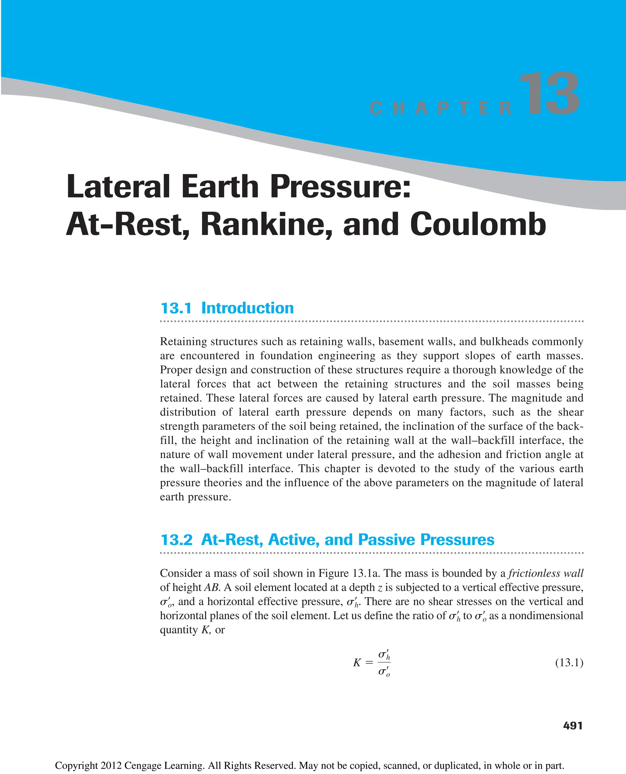491
C H A P T E R
13.1 Introduction
Retaining structures such as retaining walls, basement walls, and bulkheads commonly
are encountered in foundation engineering as they support slopes of earth masses.
Proper design and construction of these structures require a thorough knowledge of the
lateral forces that act between the retaining structures and the soil masses being
retained. These lateral forces are caused by lateral earth pressure. The magnitude and
distribution of lateral earth pressure depends on many factors, such as the shear
strength parameters of the soil being retained, the inclination of the surface of the back-
fill, the height and inclination of the retaining wall at the wall–backfill interface, the
nature of wall movement under lateral pressure, and the adhesion and friction angle at
the wall–backfill interface. This chapter is devoted to the study of the various earth
pressure theories and the influence of the above parameters on the magnitude of lateral
earth pressure.
13.2 At-Rest, Active, and Passive Pressures
Consider a mass of soil shown in Figure 13.1a. The mass is bounded by a frictionless wall
of height AB. A soil element located at a depth z is subjected to a vertical effective pressure,
and a horizontal effective pressure, . There are no shear stresses on the vertical and
horizontal planes of the soil element. Let us define the ratio of to as a nondimensional
quantity K, or
(13.1)
K 
sh
œ
so
œ
so
œ
sh
œ
sh
œ
so
œ
,
Lateral Earth Pressure:
At-Rest, Rankine, and Coulomb
13
Copyright 2012 Cengage Learning. All Rights Reserved. May not be copied, scanned, or duplicated, in whole or in part.
 