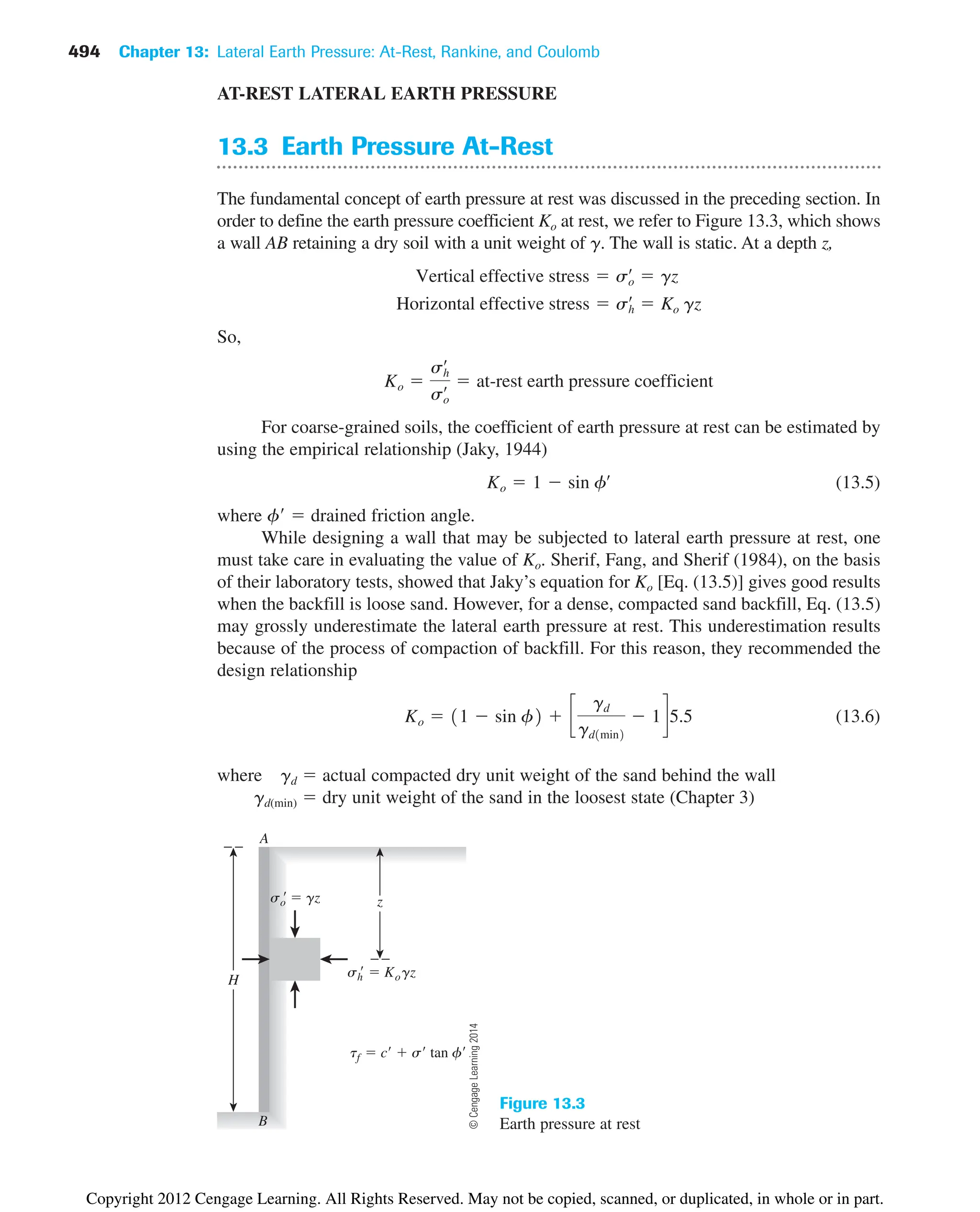 494 Chapter 13: Lateral Earth Pressure: At-Rest, Rankine, and Coulomb
A
B
so
  gz
sh
  Kogz
H
z
tf  c  s tan f
Figure 13.3
Earth pressure at rest
AT-REST LATERAL EARTH PRESSURE
13.3 Earth Pressure At-Rest
The fundamental concept of earth pressure at rest was discussed in the preceding section. In
order to define the earth pressure coefficient Ko at rest, we refer to Figure 13.3, which shows
a wall AB retaining a dry soil with a unit weight of g. The wall is static. At a depth z,
So,
For coarse-grained soils, the coefficient of earth pressure at rest can be estimated by
using the empirical relationship (Jaky, 1944)
(13.5)
where f  drained friction angle.
While designing a wall that may be subjected to lateral earth pressure at rest, one
must take care in evaluating the value of Ko. Sherif, Fang, and Sherif (1984), on the basis
of their laboratory tests, showed that Jaky’s equation for Ko [Eq. (13.5)] gives good results
when the backfill is loose sand. However, for a dense, compacted sand backfill, Eq. (13.5)
may grossly underestimate the lateral earth pressure at rest. This underestimation results
because of the process of compaction of backfill. For this reason, they recommended the
design relationship
(13.6)
where gd  actual compacted dry unit weight of the sand behind the wall
gd(min)  dry unit weight of the sand in the loosest state (Chapter 3)
Ko  11  sin f2  c
gd
gd1min2
 1d5.5
Ko  1  sin fœ
Ko 
sh
œ
so
œ  at-rest earth pressure coefficient
Horizontal effective stress  sh
œ
 Ko gz
Vertical effective stress  so
œ
 gz
©
Cengage
Learning
2014
Copyright 2012 Cengage Learning. All Rights Reserved. May not be copied, scanned, or duplicated, in whole or in part.
 