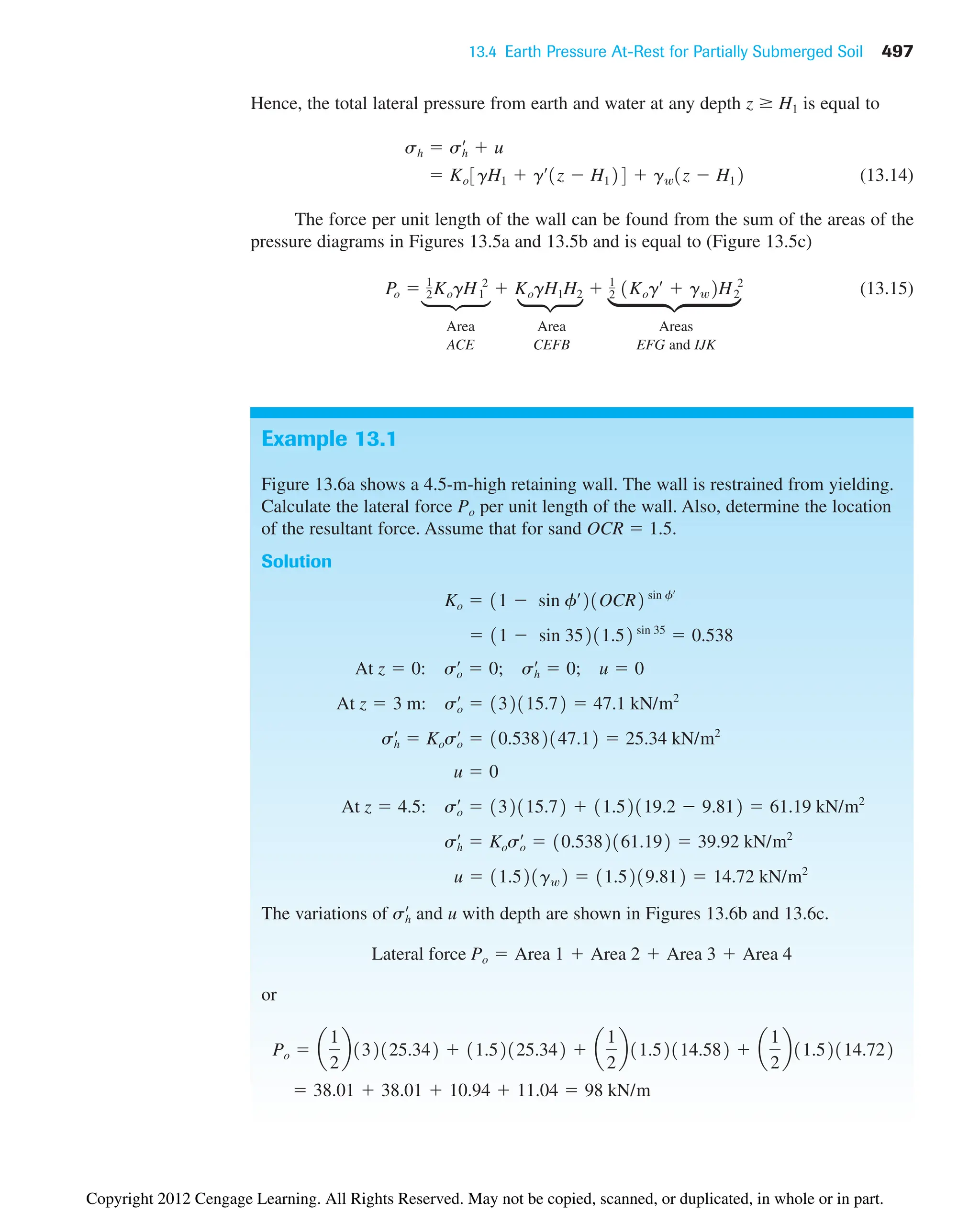 13.4 Earth Pressure At-Rest for Partially Submerged Soil 497
Example 13.1
Figure 13.6a shows a 4.5-m-high retaining wall. The wall is restrained from yielding.
Calculate the lateral force Po per unit length of the wall. Also, determine the location
of the resultant force. Assume that for sand OCR  1.5.
Solution
The variations of and u with depth are shown in Figures 13.6b and 13.6c.
or
 38.01  38.01  10.94  11.04  98 kN/m
Po  a
1
2
b132125.342  11.52125.342  a
1
2
b11.52114.582  a
1
2
b11.52114.722
Lateral force Po  Area 1  Area 2  Area 3  Area 4
sh
œ
u  11.521gw2  11.5219.812  14.72 kN/m2
sh
œ
 Koso
œ
 10.5382161.192  39.92 kN/m2
At z  4.5: so
œ
 132115.72  11.52119.2  9.812  61.19 kN/m2
u  0
sh
œ
 Koso
œ
 10.5382147.12  25.34 kN/m2
At z  3 m: so
œ
 132115.72  47.1 kN/m2
At z  0: so
œ
 0; sh
œ
 0; u  0
 11  sin 35211.52 sin 35
 0.538
Ko  11  sin fœ
21OCR2 sin fœ
Hence, the total lateral pressure from earth and water at any depth z H1 is equal to
(13.14)
The force per unit length of the wall can be found from the sum of the areas of the
pressure diagrams in Figures 13.5a and 13.5b and is equal to (Figure 13.5c)
(13.15)
Area Area Areas
ACE CEFB EFG and IJK
Po  1
2KogH1
2
 KogH1H2  1
2 1Kogœ
 gw2H2
2
 Ko3gH1  gœ
1z  H124  gw1z  H12
sh  sh
œ
 u
e
μ
•
Copyright 2012 Cengage Learning. All Rights Reserved. May not be copied, scanned, or duplicated, in whole or in part.
 