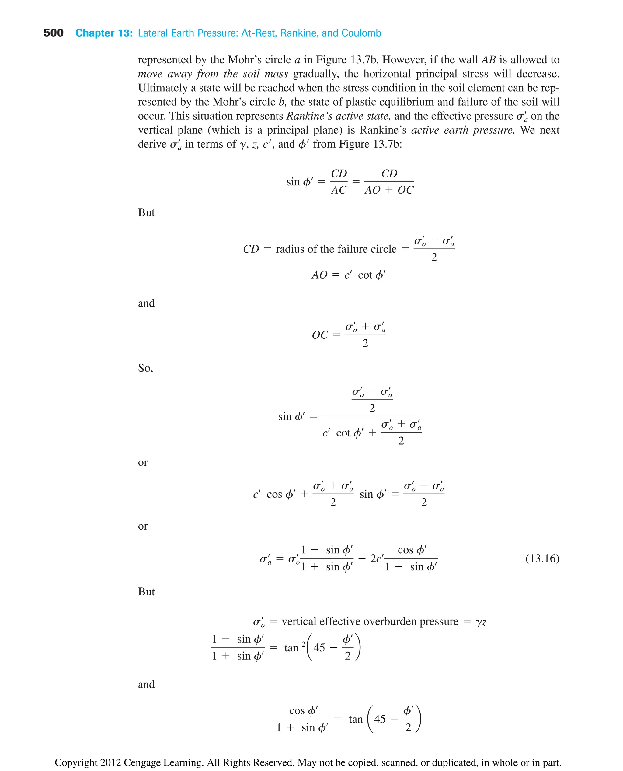 500 Chapter 13: Lateral Earth Pressure: At-Rest, Rankine, and Coulomb
represented by the Mohr’s circle a in Figure 13.7b. However, if the wall AB is allowed to
move away from the soil mass gradually, the horizontal principal stress will decrease.
Ultimately a state will be reached when the stress condition in the soil element can be rep-
resented by the Mohr’s circle b, the state of plastic equilibrium and failure of the soil will
occur. This situation represents Rankine’s active state, and the effective pressure on the
vertical plane (which is a principal plane) is Rankine’s active earth pressure. We next
derive in terms of g, z, c, and f from Figure 13.7b:
But
and
So,
or
or
(13.16)
But
and
cos fœ
1  sin fœ  tan a45 
fœ
2
b
1  sin fœ
1  sin fœ  tan 2
a45 
fœ
2
b
so
œ
 vertical effective overburden pressure  gz
sa
œ
 so
œ
1  sin fœ
1  sin fœ  2cœ
cos fœ
1  sin fœ
cœ
cos fœ

so
œ
 sa
œ
2
sin fœ

so
œ
 sa
œ
2
sin fœ

so
œ
 sa
œ
2
cœ
cot fœ

so
œ
 sa
œ
2
OC 
so
œ
 sa
œ
2
AO  cœ
cot fœ
CD  radius of the failure circle 
so
œ
 sa
œ
2
sin fœ

CD
AC

CD
AO  OC
sa
œ
sa
œ
Copyright 2012 Cengage Learning. All Rights Reserved. May not be copied, scanned, or duplicated, in whole or in part.
 