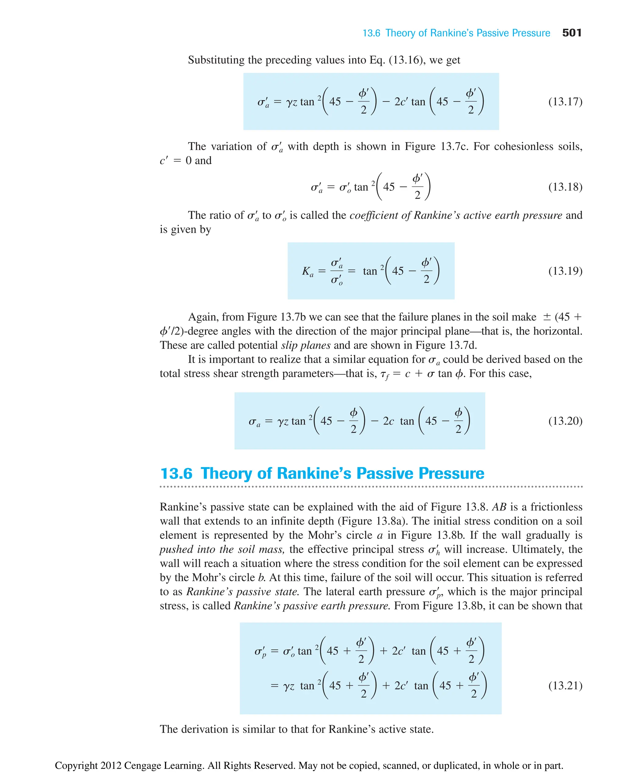 13.6 Theory of Rankine’s Passive Pressure 501
Substituting the preceding values into Eq. (13.16), we get
(13.17)
The variation of with depth is shown in Figure 13.7c. For cohesionless soils,
and
(13.18)
The ratio of to is called the coefficient of Rankine’s active earth pressure and
is given by
(13.19)
Again, from Figure 13.7b we can see that the failure planes in the soil make (45 
f/2)-degree angles with the direction of the major principal plane—that is, the horizontal.
These are called potential slip planes and are shown in Figure 13.7d.
It is important to realize that a similar equation for sa could be derived based on the
total stress shear strength parameters—that is, . For this case,
(13.20)
13.6 Theory of Rankine’s Passive Pressure
Rankine’s passive state can be explained with the aid of Figure 13.8. AB is a frictionless
wall that extends to an infinite depth (Figure 13.8a). The initial stress condition on a soil
element is represented by the Mohr’s circle a in Figure 13.8b. If the wall gradually is
pushed into the soil mass, the effective principal stress will increase. Ultimately, the
wall will reach a situation where the stress condition for the soil element can be expressed
by the Mohr’s circle b. At this time, failure of the soil will occur. This situation is referred
to as Rankine’s passive state. The lateral earth pressure , which is the major principal
stress, is called Rankine’s passive earth pressure. From Figure 13.8b, it can be shown that
(13.21)
The derivation is similar to that for Rankine’s active state.
 gz tan 2
a45 
fœ
2
b  2cœ
tan a45 
fœ
2
b
sp
œ
 so
œ
tan 2
a45 
fœ
2
b  2cœ
tan a45 
fœ
2
b
sp
œ
sh
œ
sa  gz tan 2
a45 
f
2
b  2c tan a45 
f
2
b
tf  c  s tan f
Ka 
sa
œ
so
œ  tan 2
a45 
fœ
2
b
so
œ
sa
œ
sa
œ
 so
œ
tan 2
a45 
fœ
2
b
c¿  0
sa
œ
sa
œ
 gz tan 2
a45 
fœ
2
b  2cœ
tan a45 
fœ
2
b
Copyright 2012 Cengage Learning. All Rights Reserved. May not be copied, scanned, or duplicated, in whole or in part.
 